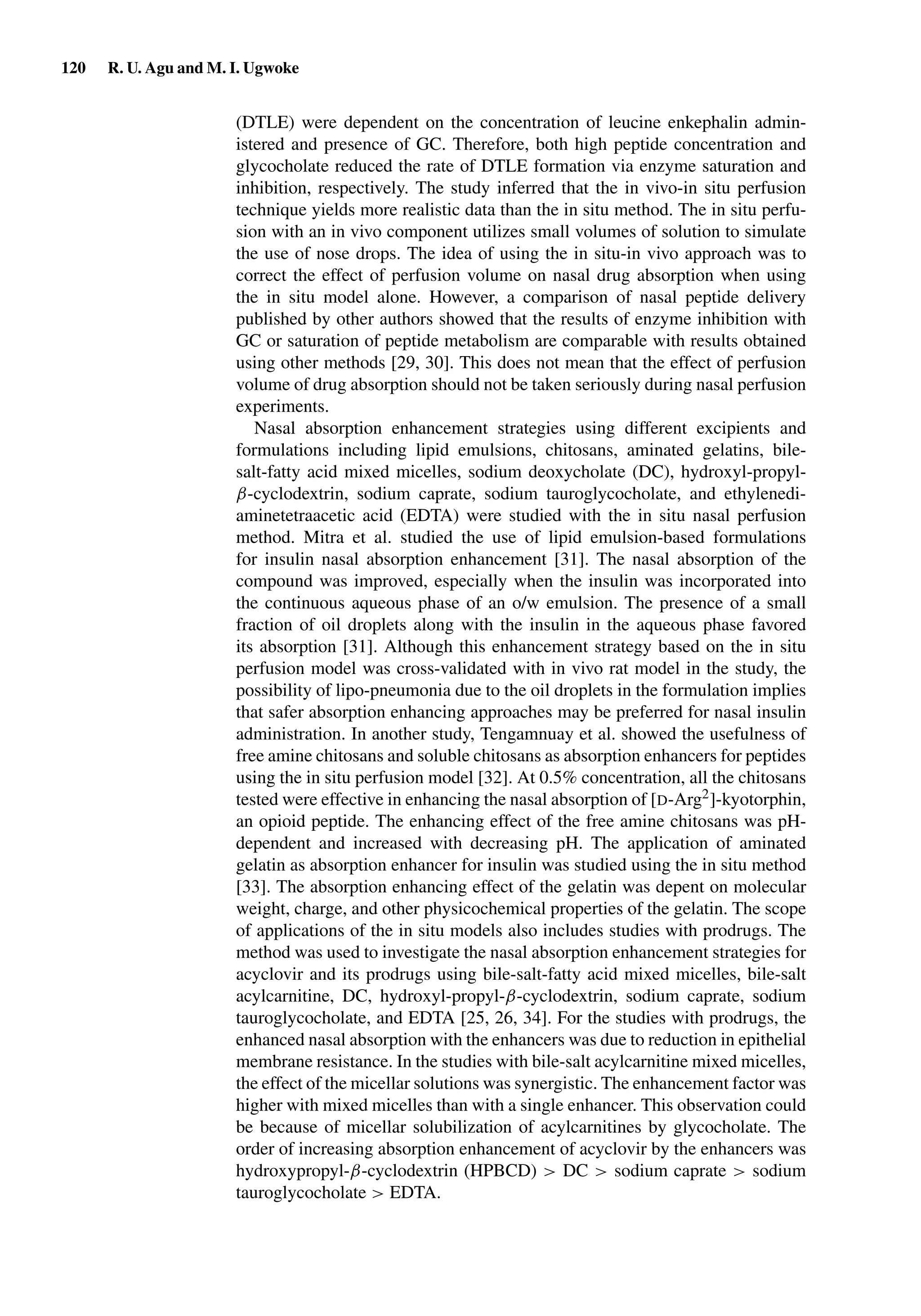 120 R. U. Agu and M. I. Ugwoke
(DTLE) were dependent on the concentration of leucine enkephalin admin-
istered and presence of GC. Therefore, both high peptide concentration and
glycocholate reduced the rate of DTLE formation via enzyme saturation and
inhibition, respectively. The study inferred that the in vivo-in situ perfusion
technique yields more realistic data than the in situ method. The in situ perfu-
sion with an in vivo component utilizes small volumes of solution to simulate
the use of nose drops. The idea of using the in situ-in vivo approach was to
correct the effect of perfusion volume on nasal drug absorption when using
the in situ model alone. However, a comparison of nasal peptide delivery
published by other authors showed that the results of enzyme inhibition with
GC or saturation of peptide metabolism are comparable with results obtained
using other methods [29, 30]. This does not mean that the effect of perfusion
volume of drug absorption should not be taken seriously during nasal perfusion
experiments.
Nasal absorption enhancement strategies using different excipients and
formulations including lipid emulsions, chitosans, aminated gelatins, bile-
salt-fatty acid mixed micelles, sodium deoxycholate (DC), hydroxyl-propyl-
β-cyclodextrin, sodium caprate, sodium tauroglycocholate, and ethylenedi-
aminetetraacetic acid (EDTA) were studied with the in situ nasal perfusion
method. Mitra et al. studied the use of lipid emulsion-based formulations
for insulin nasal absorption enhancement [31]. The nasal absorption of the
compound was improved, especially when the insulin was incorporated into
the continuous aqueous phase of an o/w emulsion. The presence of a small
fraction of oil droplets along with the insulin in the aqueous phase favored
its absorption [31]. Although this enhancement strategy based on the in situ
perfusion model was cross-validated with in vivo rat model in the study, the
possibility of lipo-pneumonia due to the oil droplets in the formulation implies
that safer absorption enhancing approaches may be preferred for nasal insulin
administration. In another study, Tengamnuay et al. showed the usefulness of
free amine chitosans and soluble chitosans as absorption enhancers for peptides
using the in situ perfusion model [32]. At 0.5% concentration, all the chitosans
tested were effective in enhancing the nasal absorption of [D-Arg2]-kyotorphin,
an opioid peptide. The enhancing effect of the free amine chitosans was pH-
dependent and increased with decreasing pH. The application of aminated
gelatin as absorption enhancer for insulin was studied using the in situ method
[33]. The absorption enhancing effect of the gelatin was depent on molecular
weight, charge, and other physicochemical properties of the gelatin. The scope
of applications of the in situ models also includes studies with prodrugs. The
method was used to investigate the nasal absorption enhancement strategies for
acyclovir and its prodrugs using bile-salt-fatty acid mixed micelles, bile-salt
acylcarnitine, DC, hydroxyl-propyl-β-cyclodextrin, sodium caprate, sodium
tauroglycocholate, and EDTA [25, 26, 34]. For the studies with prodrugs, the
enhanced nasal absorption with the enhancers was due to reduction in epithelial
membrane resistance. In the studies with bile-salt acylcarnitine mixed micelles,
the effect of the micellar solutions was synergistic. The enhancement factor was
higher with mixed micelles than with a single enhancer. This observation could
be because of micellar solubilization of acylcarnitines by glycocholate. The
order of increasing absorption enhancement of acyclovir by the enhancers was
hydroxypropyl-β-cyclodextrin (HPBCD) > DC > sodium caprate > sodium
tauroglycocholate > EDTA.
 