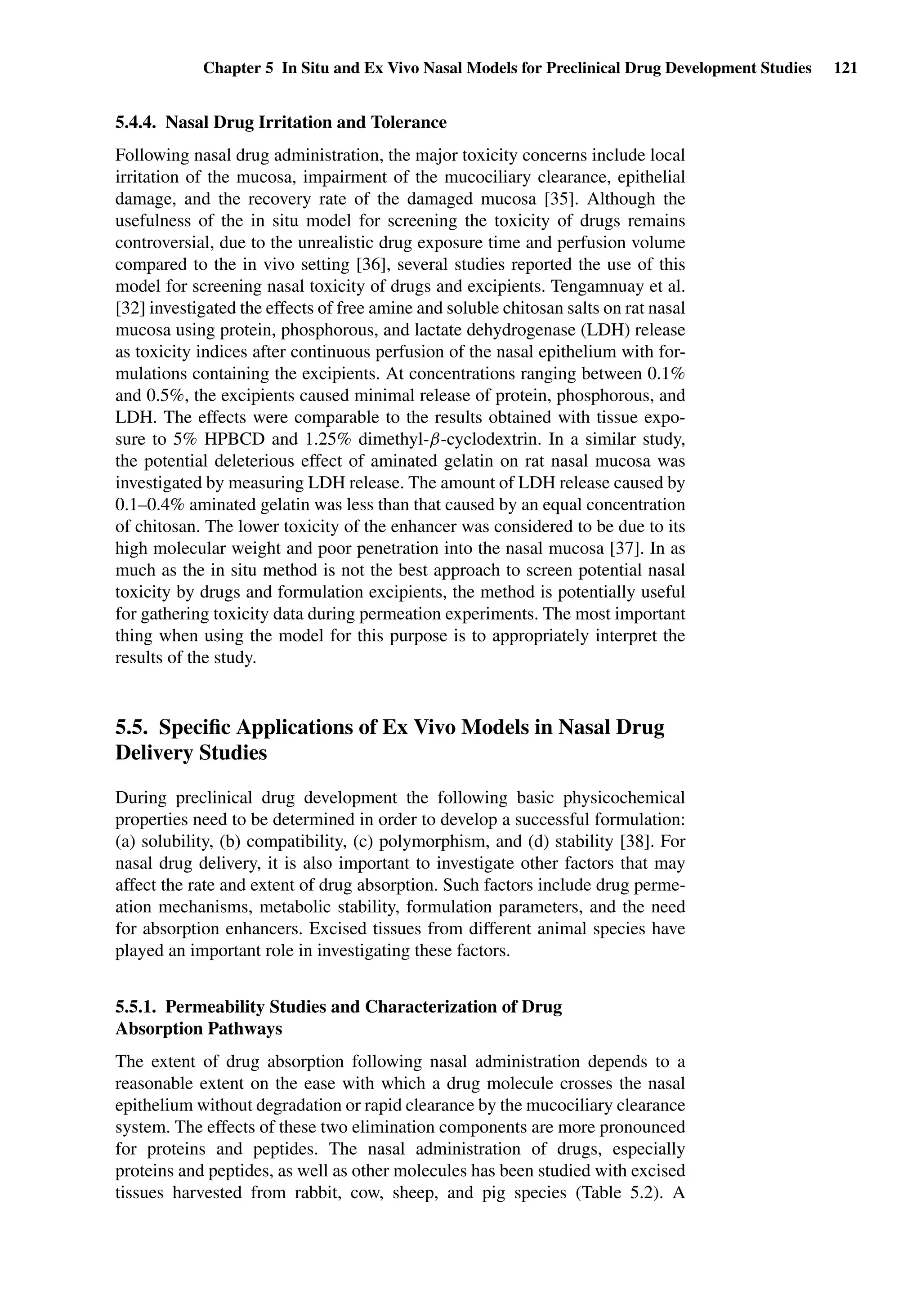 Chapter 5 In Situ and Ex Vivo Nasal Models for Preclinical Drug Development Studies 121
5.4.4. Nasal Drug Irritation and Tolerance
Following nasal drug administration, the major toxicity concerns include local
irritation of the mucosa, impairment of the mucociliary clearance, epithelial
damage, and the recovery rate of the damaged mucosa [35]. Although the
usefulness of the in situ model for screening the toxicity of drugs remains
controversial, due to the unrealistic drug exposure time and perfusion volume
compared to the in vivo setting [36], several studies reported the use of this
model for screening nasal toxicity of drugs and excipients. Tengamnuay et al.
[32] investigated the effects of free amine and soluble chitosan salts on rat nasal
mucosa using protein, phosphorous, and lactate dehydrogenase (LDH) release
as toxicity indices after continuous perfusion of the nasal epithelium with for-
mulations containing the excipients. At concentrations ranging between 0.1%
and 0.5%, the excipients caused minimal release of protein, phosphorous, and
LDH. The effects were comparable to the results obtained with tissue expo-
sure to 5% HPBCD and 1.25% dimethyl-β-cyclodextrin. In a similar study,
the potential deleterious effect of aminated gelatin on rat nasal mucosa was
investigated by measuring LDH release. The amount of LDH release caused by
0.1–0.4% aminated gelatin was less than that caused by an equal concentration
of chitosan. The lower toxicity of the enhancer was considered to be due to its
high molecular weight and poor penetration into the nasal mucosa [37]. In as
much as the in situ method is not the best approach to screen potential nasal
toxicity by drugs and formulation excipients, the method is potentially useful
for gathering toxicity data during permeation experiments. The most important
thing when using the model for this purpose is to appropriately interpret the
results of the study.
5.5. Speciﬁc Applications of Ex Vivo Models in Nasal Drug
Delivery Studies
During preclinical drug development the following basic physicochemical
properties need to be determined in order to develop a successful formulation:
(a) solubility, (b) compatibility, (c) polymorphism, and (d) stability [38]. For
nasal drug delivery, it is also important to investigate other factors that may
affect the rate and extent of drug absorption. Such factors include drug perme-
ation mechanisms, metabolic stability, formulation parameters, and the need
for absorption enhancers. Excised tissues from different animal species have
played an important role in investigating these factors.
5.5.1. Permeability Studies and Characterization of Drug
Absorption Pathways
The extent of drug absorption following nasal administration depends to a
reasonable extent on the ease with which a drug molecule crosses the nasal
epithelium without degradation or rapid clearance by the mucociliary clearance
system. The effects of these two elimination components are more pronounced
for proteins and peptides. The nasal administration of drugs, especially
proteins and peptides, as well as other molecules has been studied with excised
tissues harvested from rabbit, cow, sheep, and pig species (Table 5.2). A
 