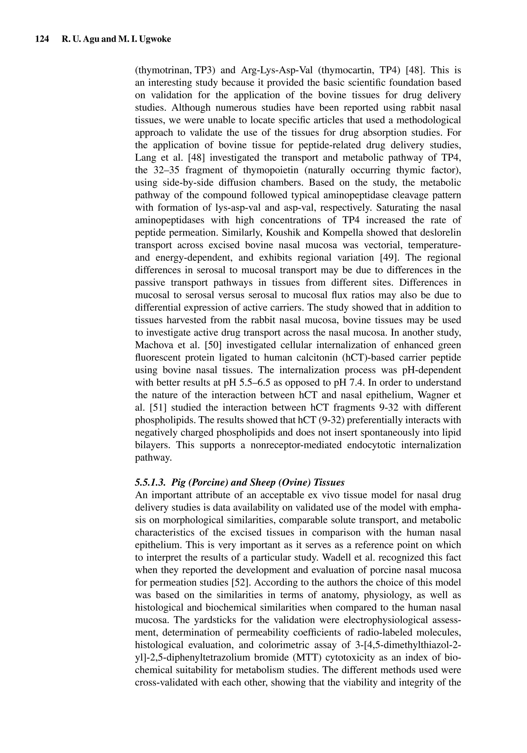 124 R. U. Agu and M. I. Ugwoke
(thymotrinan, TP3) and Arg-Lys-Asp-Val (thymocartin, TP4) [48]. This is
an interesting study because it provided the basic scientiﬁc foundation based
on validation for the application of the bovine tissues for drug delivery
studies. Although numerous studies have been reported using rabbit nasal
tissues, we were unable to locate speciﬁc articles that used a methodological
approach to validate the use of the tissues for drug absorption studies. For
the application of bovine tissue for peptide-related drug delivery studies,
Lang et al. [48] investigated the transport and metabolic pathway of TP4,
the 32–35 fragment of thymopoietin (naturally occurring thymic factor),
using side-by-side diffusion chambers. Based on the study, the metabolic
pathway of the compound followed typical aminopeptidase cleavage pattern
with formation of lys-asp-val and asp-val, respectively. Saturating the nasal
aminopeptidases with high concentrations of TP4 increased the rate of
peptide permeation. Similarly, Koushik and Kompella showed that deslorelin
transport across excised bovine nasal mucosa was vectorial, temperature-
and energy-dependent, and exhibits regional variation [49]. The regional
differences in serosal to mucosal transport may be due to differences in the
passive transport pathways in tissues from different sites. Differences in
mucosal to serosal versus serosal to mucosal ﬂux ratios may also be due to
differential expression of active carriers. The study showed that in addition to
tissues harvested from the rabbit nasal mucosa, bovine tissues may be used
to investigate active drug transport across the nasal mucosa. In another study,
Machova et al. [50] investigated cellular internalization of enhanced green
ﬂuorescent protein ligated to human calcitonin (hCT)-based carrier peptide
using bovine nasal tissues. The internalization process was pH-dependent
with better results at pH 5.5–6.5 as opposed to pH 7.4. In order to understand
the nature of the interaction between hCT and nasal epithelium, Wagner et
al. [51] studied the interaction between hCT fragments 9-32 with different
phospholipids. The results showed that hCT (9-32) preferentially interacts with
negatively charged phospholipids and does not insert spontaneously into lipid
bilayers. This supports a nonreceptor-mediated endocytotic internalization
pathway.
5.5.1.3. Pig (Porcine) and Sheep (Ovine) Tissues
An important attribute of an acceptable ex vivo tissue model for nasal drug
delivery studies is data availability on validated use of the model with empha-
sis on morphological similarities, comparable solute transport, and metabolic
characteristics of the excised tissues in comparison with the human nasal
epithelium. This is very important as it serves as a reference point on which
to interpret the results of a particular study. Wadell et al. recognized this fact
when they reported the development and evaluation of porcine nasal mucosa
for permeation studies [52]. According to the authors the choice of this model
was based on the similarities in terms of anatomy, physiology, as well as
histological and biochemical similarities when compared to the human nasal
mucosa. The yardsticks for the validation were electrophysiological assess-
ment, determination of permeability coefﬁcients of radio-labeled molecules,
histological evaluation, and colorimetric assay of 3-[4,5-dimethylthiazol-2-
yl]-2,5-diphenyltetrazolium bromide (MTT) cytotoxicity as an index of bio-
chemical suitability for metabolism studies. The different methods used were
cross-validated with each other, showing that the viability and integrity of the
 