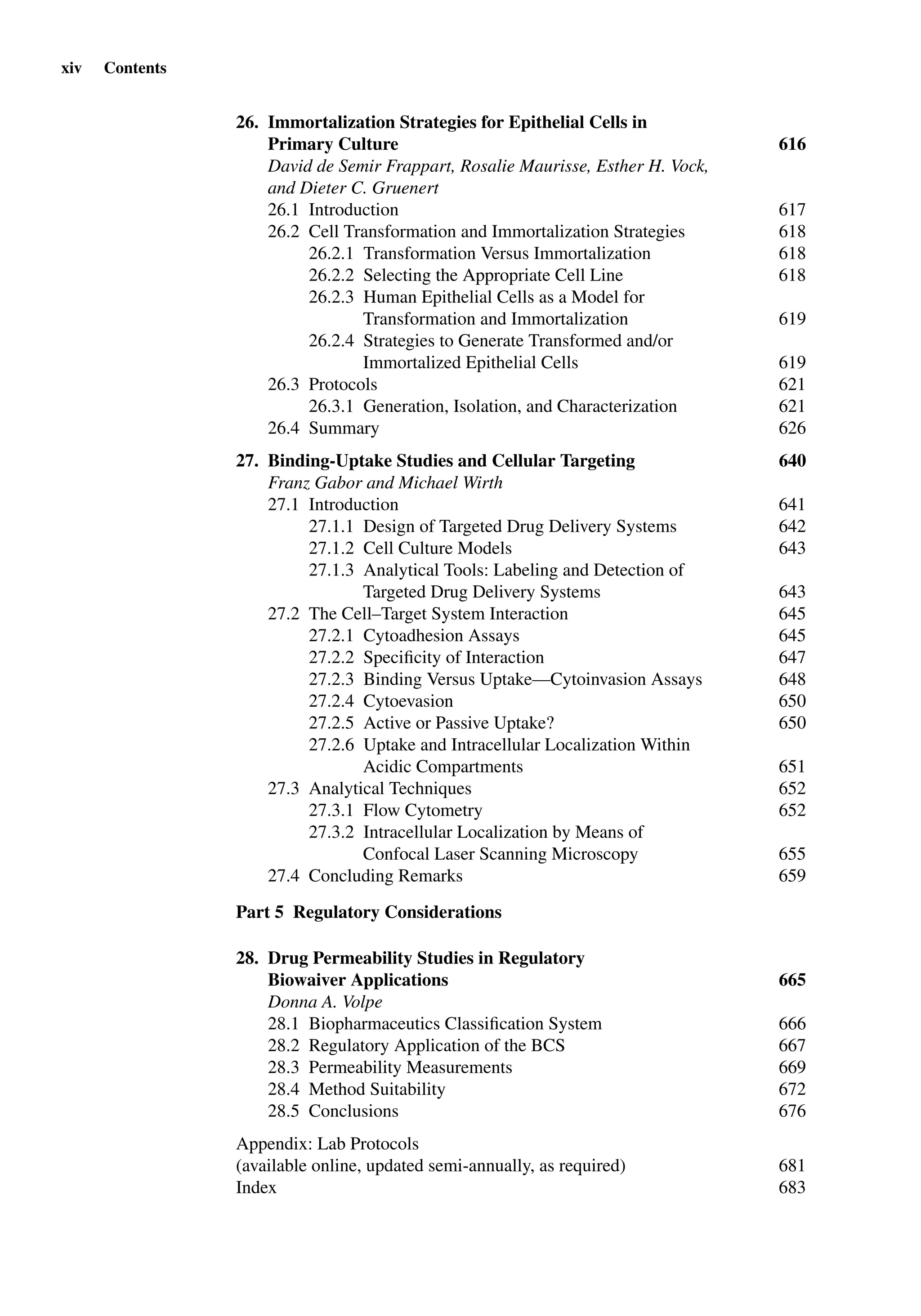 xiv Contents
26. Immortalization Strategies for Epithelial Cells in
Primary Culture 616
David de Semir Frappart, Rosalie Maurisse, Esther H. Vock,
and Dieter C. Gruenert
26.1 Introduction 617
26.2 Cell Transformation and Immortalization Strategies 618
26.2.1 Transformation Versus Immortalization 618
26.2.2 Selecting the Appropriate Cell Line 618
26.2.3 Human Epithelial Cells as a Model for
Transformation and Immortalization 619
26.2.4 Strategies to Generate Transformed and/or
Immortalized Epithelial Cells 619
26.3 Protocols 621
26.3.1 Generation, Isolation, and Characterization 621
26.4 Summary 626
27. Binding-Uptake Studies and Cellular Targeting 640
Franz Gabor and Michael Wirth
27.1 Introduction 641
27.1.1 Design of Targeted Drug Delivery Systems 642
27.1.2 Cell Culture Models 643
27.1.3 Analytical Tools: Labeling and Detection of
Targeted Drug Delivery Systems 643
27.2 The Cell–Target System Interaction 645
27.2.1 Cytoadhesion Assays 645
27.2.2 Speciﬁcity of Interaction 647
27.2.3 Binding Versus Uptake—Cytoinvasion Assays 648
27.2.4 Cytoevasion 650
27.2.5 Active or Passive Uptake? 650
27.2.6 Uptake and Intracellular Localization Within
Acidic Compartments 651
27.3 Analytical Techniques 652
27.3.1 Flow Cytometry 652
27.3.2 Intracellular Localization by Means of
Confocal Laser Scanning Microscopy 655
27.4 Concluding Remarks 659
Part 5 Regulatory Considerations
28. Drug Permeability Studies in Regulatory
Biowaiver Applications 665
Donna A. Volpe
28.1 Biopharmaceutics Classiﬁcation System 666
28.2 Regulatory Application of the BCS 667
28.3 Permeability Measurements 669
28.4 Method Suitability 672
28.5 Conclusions 676
Appendix: Lab Protocols
(available online, updated semi-annually, as required) 681
Index 683
 
