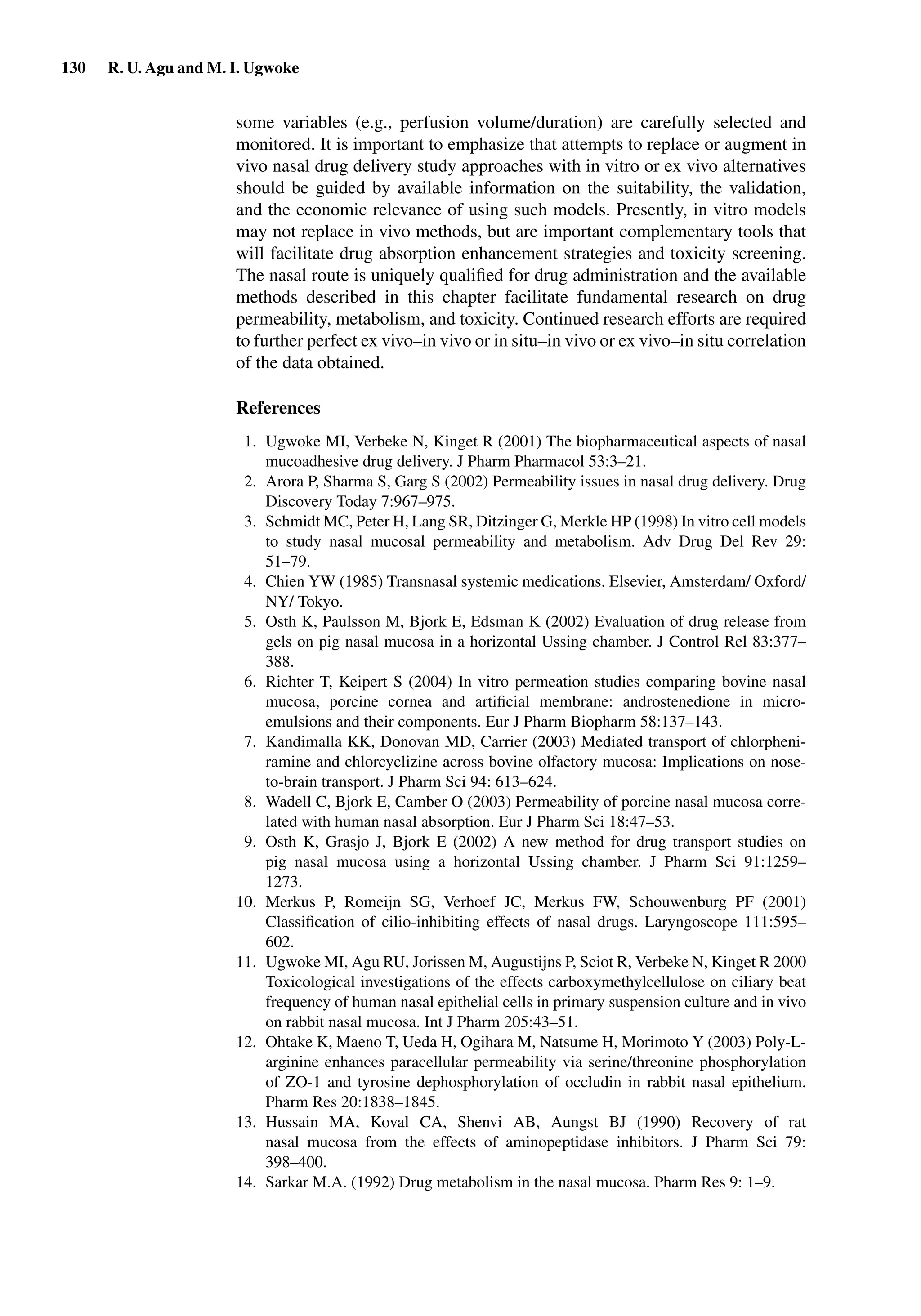 130 R. U. Agu and M. I. Ugwoke
some variables (e.g., perfusion volume/duration) are carefully selected and
monitored. It is important to emphasize that attempts to replace or augment in
vivo nasal drug delivery study approaches with in vitro or ex vivo alternatives
should be guided by available information on the suitability, the validation,
and the economic relevance of using such models. Presently, in vitro models
may not replace in vivo methods, but are important complementary tools that
will facilitate drug absorption enhancement strategies and toxicity screening.
The nasal route is uniquely qualiﬁed for drug administration and the available
methods described in this chapter facilitate fundamental research on drug
permeability, metabolism, and toxicity. Continued research efforts are required
to further perfect ex vivo–in vivo or in situ–in vivo or ex vivo–in situ correlation
of the data obtained.
References
1. Ugwoke MI, Verbeke N, Kinget R (2001) The biopharmaceutical aspects of nasal
mucoadhesive drug delivery. J Pharm Pharmacol 53:3–21.
2. Arora P, Sharma S, Garg S (2002) Permeability issues in nasal drug delivery. Drug
Discovery Today 7:967–975.
3. Schmidt MC, Peter H, Lang SR, Ditzinger G, Merkle HP (1998) In vitro cell models
to study nasal mucosal permeability and metabolism. Adv Drug Del Rev 29:
51–79.
4. Chien YW (1985) Transnasal systemic medications. Elsevier, Amsterdam/ Oxford/
NY/ Tokyo.
5. Osth K, Paulsson M, Bjork E, Edsman K (2002) Evaluation of drug release from
gels on pig nasal mucosa in a horizontal Ussing chamber. J Control Rel 83:377–
388.
6. Richter T, Keipert S (2004) In vitro permeation studies comparing bovine nasal
mucosa, porcine cornea and artiﬁcial membrane: androstenedione in micro-
emulsions and their components. Eur J Pharm Biopharm 58:137–143.
7. Kandimalla KK, Donovan MD, Carrier (2003) Mediated transport of chlorpheni-
ramine and chlorcyclizine across bovine olfactory mucosa: Implications on nose-
to-brain transport. J Pharm Sci 94: 613–624.
8. Wadell C, Bjork E, Camber O (2003) Permeability of porcine nasal mucosa corre-
lated with human nasal absorption. Eur J Pharm Sci 18:47–53.
9. Osth K, Grasjo J, Bjork E (2002) A new method for drug transport studies on
pig nasal mucosa using a horizontal Ussing chamber. J Pharm Sci 91:1259–
1273.
10. Merkus P, Romeijn SG, Verhoef JC, Merkus FW, Schouwenburg PF (2001)
Classiﬁcation of cilio-inhibiting effects of nasal drugs. Laryngoscope 111:595–
602.
11. Ugwoke MI, Agu RU, Jorissen M, Augustijns P, Sciot R, Verbeke N, Kinget R 2000
Toxicological investigations of the effects carboxymethylcellulose on ciliary beat
frequency of human nasal epithelial cells in primary suspension culture and in vivo
on rabbit nasal mucosa. Int J Pharm 205:43–51.
12. Ohtake K, Maeno T, Ueda H, Ogihara M, Natsume H, Morimoto Y (2003) Poly-L-
arginine enhances paracellular permeability via serine/threonine phosphorylation
of ZO-1 and tyrosine dephosphorylation of occludin in rabbit nasal epithelium.
Pharm Res 20:1838–1845.
13. Hussain MA, Koval CA, Shenvi AB, Aungst BJ (1990) Recovery of rat
nasal mucosa from the effects of aminopeptidase inhibitors. J Pharm Sci 79:
398–400.
14. Sarkar M.A. (1992) Drug metabolism in the nasal mucosa. Pharm Res 9: 1–9.
 