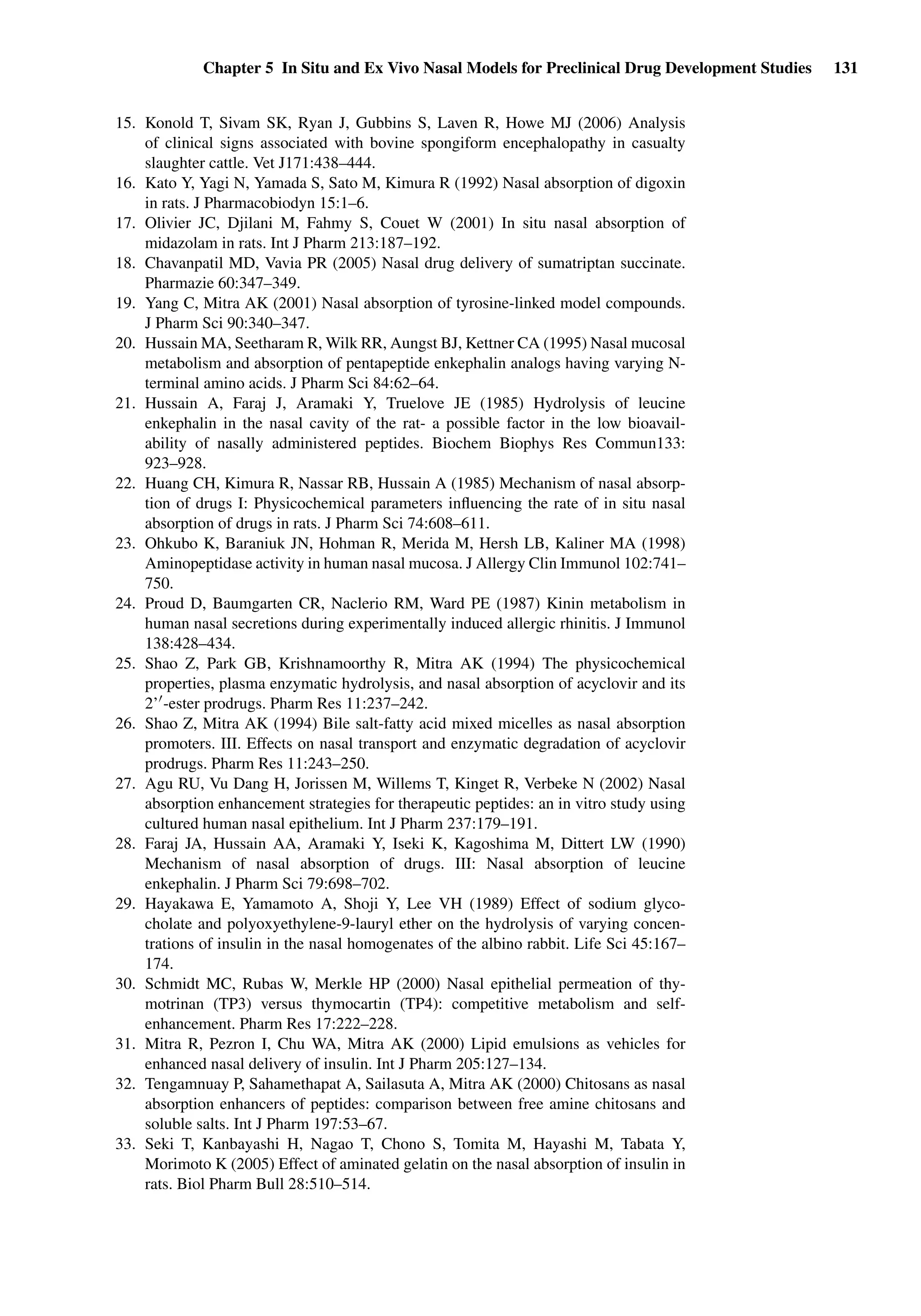 Chapter 5 In Situ and Ex Vivo Nasal Models for Preclinical Drug Development Studies 131
15. Konold T, Sivam SK, Ryan J, Gubbins S, Laven R, Howe MJ (2006) Analysis
of clinical signs associated with bovine spongiform encephalopathy in casualty
slaughter cattle. Vet J171:438–444.
16. Kato Y, Yagi N, Yamada S, Sato M, Kimura R (1992) Nasal absorption of digoxin
in rats. J Pharmacobiodyn 15:1–6.
17. Olivier JC, Djilani M, Fahmy S, Couet W (2001) In situ nasal absorption of
midazolam in rats. Int J Pharm 213:187–192.
18. Chavanpatil MD, Vavia PR (2005) Nasal drug delivery of sumatriptan succinate.
Pharmazie 60:347–349.
19. Yang C, Mitra AK (2001) Nasal absorption of tyrosine-linked model compounds.
J Pharm Sci 90:340–347.
20. Hussain MA, Seetharam R, Wilk RR, Aungst BJ, Kettner CA (1995) Nasal mucosal
metabolism and absorption of pentapeptide enkephalin analogs having varying N-
terminal amino acids. J Pharm Sci 84:62–64.
21. Hussain A, Faraj J, Aramaki Y, Truelove JE (1985) Hydrolysis of leucine
enkephalin in the nasal cavity of the rat- a possible factor in the low bioavail-
ability of nasally administered peptides. Biochem Biophys Res Commun133:
923–928.
22. Huang CH, Kimura R, Nassar RB, Hussain A (1985) Mechanism of nasal absorp-
tion of drugs I: Physicochemical parameters inﬂuencing the rate of in situ nasal
absorption of drugs in rats. J Pharm Sci 74:608–611.
23. Ohkubo K, Baraniuk JN, Hohman R, Merida M, Hersh LB, Kaliner MA (1998)
Aminopeptidase activity in human nasal mucosa. J Allergy Clin Immunol 102:741–
750.
24. Proud D, Baumgarten CR, Naclerio RM, Ward PE (1987) Kinin metabolism in
human nasal secretions during experimentally induced allergic rhinitis. J Immunol
138:428–434.
25. Shao Z, Park GB, Krishnamoorthy R, Mitra AK (1994) The physicochemical
properties, plasma enzymatic hydrolysis, and nasal absorption of acyclovir and its
2’ -ester prodrugs. Pharm Res 11:237–242.
26. Shao Z, Mitra AK (1994) Bile salt-fatty acid mixed micelles as nasal absorption
promoters. III. Effects on nasal transport and enzymatic degradation of acyclovir
prodrugs. Pharm Res 11:243–250.
27. Agu RU, Vu Dang H, Jorissen M, Willems T, Kinget R, Verbeke N (2002) Nasal
absorption enhancement strategies for therapeutic peptides: an in vitro study using
cultured human nasal epithelium. Int J Pharm 237:179–191.
28. Faraj JA, Hussain AA, Aramaki Y, Iseki K, Kagoshima M, Dittert LW (1990)
Mechanism of nasal absorption of drugs. III: Nasal absorption of leucine
enkephalin. J Pharm Sci 79:698–702.
29. Hayakawa E, Yamamoto A, Shoji Y, Lee VH (1989) Effect of sodium glyco-
cholate and polyoxyethylene-9-lauryl ether on the hydrolysis of varying concen-
trations of insulin in the nasal homogenates of the albino rabbit. Life Sci 45:167–
174.
30. Schmidt MC, Rubas W, Merkle HP (2000) Nasal epithelial permeation of thy-
motrinan (TP3) versus thymocartin (TP4): competitive metabolism and self-
enhancement. Pharm Res 17:222–228.
31. Mitra R, Pezron I, Chu WA, Mitra AK (2000) Lipid emulsions as vehicles for
enhanced nasal delivery of insulin. Int J Pharm 205:127–134.
32. Tengamnuay P, Sahamethapat A, Sailasuta A, Mitra AK (2000) Chitosans as nasal
absorption enhancers of peptides: comparison between free amine chitosans and
soluble salts. Int J Pharm 197:53–67.
33. Seki T, Kanbayashi H, Nagao T, Chono S, Tomita M, Hayashi M, Tabata Y,
Morimoto K (2005) Effect of aminated gelatin on the nasal absorption of insulin in
rats. Biol Pharm Bull 28:510–514.
 