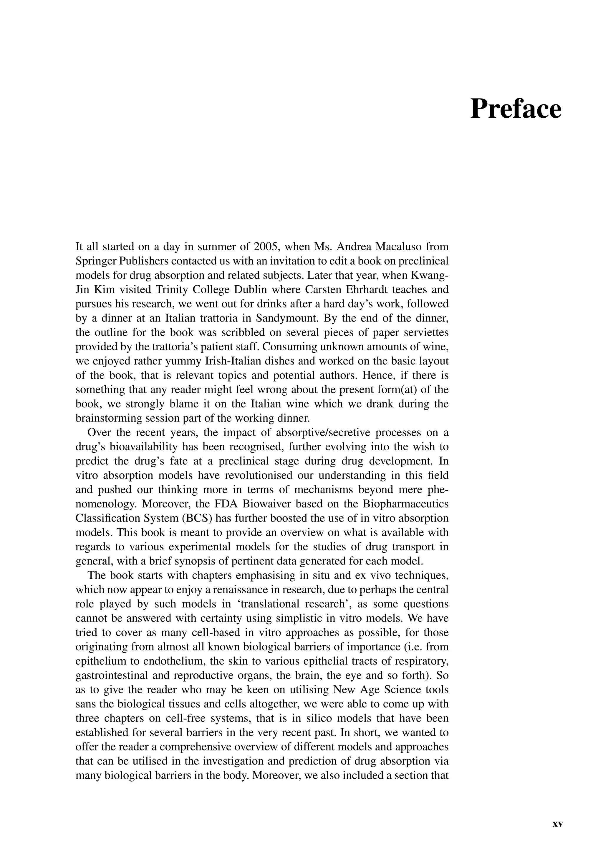 Preface
It all started on a day in summer of 2005, when Ms. Andrea Macaluso from
Springer Publishers contacted us with an invitation to edit a book on preclinical
models for drug absorption and related subjects. Later that year, when Kwang-
Jin Kim visited Trinity College Dublin where Carsten Ehrhardt teaches and
pursues his research, we went out for drinks after a hard day’s work, followed
by a dinner at an Italian trattoria in Sandymount. By the end of the dinner,
the outline for the book was scribbled on several pieces of paper serviettes
provided by the trattoria’s patient staff. Consuming unknown amounts of wine,
we enjoyed rather yummy Irish-Italian dishes and worked on the basic layout
of the book, that is relevant topics and potential authors. Hence, if there is
something that any reader might feel wrong about the present form(at) of the
book, we strongly blame it on the Italian wine which we drank during the
brainstorming session part of the working dinner.
Over the recent years, the impact of absorptive/secretive processes on a
drug’s bioavailability has been recognised, further evolving into the wish to
predict the drug’s fate at a preclinical stage during drug development. In
vitro absorption models have revolutionised our understanding in this ﬁeld
and pushed our thinking more in terms of mechanisms beyond mere phe-
nomenology. Moreover, the FDA Biowaiver based on the Biopharmaceutics
Classiﬁcation System (BCS) has further boosted the use of in vitro absorption
models. This book is meant to provide an overview on what is available with
regards to various experimental models for the studies of drug transport in
general, with a brief synopsis of pertinent data generated for each model.
The book starts with chapters emphasising in situ and ex vivo techniques,
which now appear to enjoy a renaissance in research, due to perhaps the central
role played by such models in ‘translational research’, as some questions
cannot be answered with certainty using simplistic in vitro models. We have
tried to cover as many cell-based in vitro approaches as possible, for those
originating from almost all known biological barriers of importance (i.e. from
epithelium to endothelium, the skin to various epithelial tracts of respiratory,
gastrointestinal and reproductive organs, the brain, the eye and so forth). So
as to give the reader who may be keen on utilising New Age Science tools
sans the biological tissues and cells altogether, we were able to come up with
three chapters on cell-free systems, that is in silico models that have been
established for several barriers in the very recent past. In short, we wanted to
offer the reader a comprehensive overview of different models and approaches
that can be utilised in the investigation and prediction of drug absorption via
many biological barriers in the body. Moreover, we also included a section that
xv
 