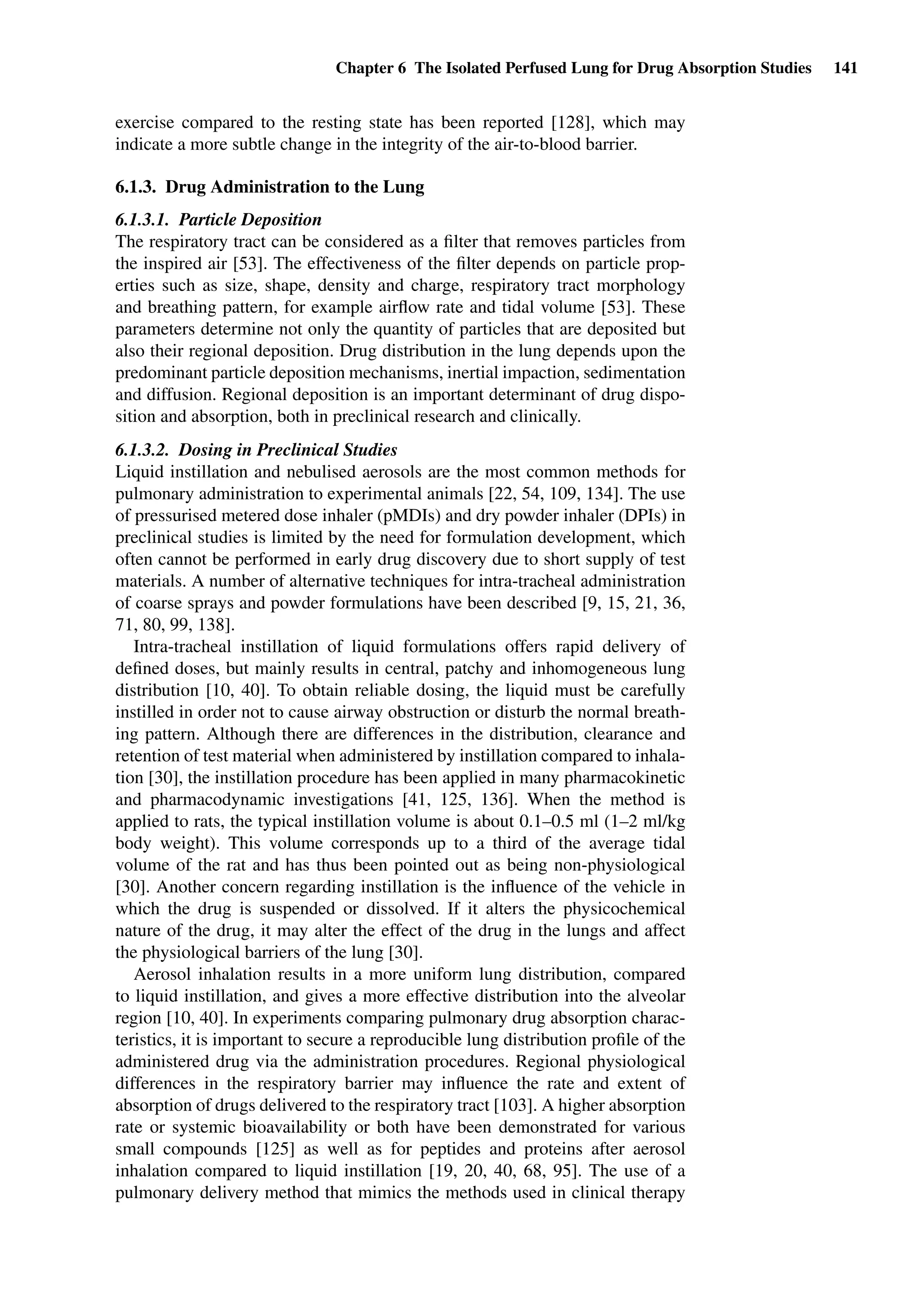Chapter 6 The Isolated Perfused Lung for Drug Absorption Studies 141
exercise compared to the resting state has been reported [128], which may
indicate a more subtle change in the integrity of the air-to-blood barrier.
6.1.3. Drug Administration to the Lung
6.1.3.1. Particle Deposition
The respiratory tract can be considered as a ﬁlter that removes particles from
the inspired air [53]. The effectiveness of the ﬁlter depends on particle prop-
erties such as size, shape, density and charge, respiratory tract morphology
and breathing pattern, for example airﬂow rate and tidal volume [53]. These
parameters determine not only the quantity of particles that are deposited but
also their regional deposition. Drug distribution in the lung depends upon the
predominant particle deposition mechanisms, inertial impaction, sedimentation
and diffusion. Regional deposition is an important determinant of drug dispo-
sition and absorption, both in preclinical research and clinically.
6.1.3.2. Dosing in Preclinical Studies
Liquid instillation and nebulised aerosols are the most common methods for
pulmonary administration to experimental animals [22, 54, 109, 134]. The use
of pressurised metered dose inhaler (pMDIs) and dry powder inhaler (DPIs) in
preclinical studies is limited by the need for formulation development, which
often cannot be performed in early drug discovery due to short supply of test
materials. A number of alternative techniques for intra-tracheal administration
of coarse sprays and powder formulations have been described [9, 15, 21, 36,
71, 80, 99, 138].
Intra-tracheal instillation of liquid formulations offers rapid delivery of
deﬁned doses, but mainly results in central, patchy and inhomogeneous lung
distribution [10, 40]. To obtain reliable dosing, the liquid must be carefully
instilled in order not to cause airway obstruction or disturb the normal breath-
ing pattern. Although there are differences in the distribution, clearance and
retention of test material when administered by instillation compared to inhala-
tion [30], the instillation procedure has been applied in many pharmacokinetic
and pharmacodynamic investigations [41, 125, 136]. When the method is
applied to rats, the typical instillation volume is about 0.1–0.5 ml (1–2 ml/kg
body weight). This volume corresponds up to a third of the average tidal
volume of the rat and has thus been pointed out as being non-physiological
[30]. Another concern regarding instillation is the inﬂuence of the vehicle in
which the drug is suspended or dissolved. If it alters the physicochemical
nature of the drug, it may alter the effect of the drug in the lungs and affect
the physiological barriers of the lung [30].
Aerosol inhalation results in a more uniform lung distribution, compared
to liquid instillation, and gives a more effective distribution into the alveolar
region [10, 40]. In experiments comparing pulmonary drug absorption charac-
teristics, it is important to secure a reproducible lung distribution proﬁle of the
administered drug via the administration procedures. Regional physiological
differences in the respiratory barrier may inﬂuence the rate and extent of
absorption of drugs delivered to the respiratory tract [103]. A higher absorption
rate or systemic bioavailability or both have been demonstrated for various
small compounds [125] as well as for peptides and proteins after aerosol
inhalation compared to liquid instillation [19, 20, 40, 68, 95]. The use of a
pulmonary delivery method that mimics the methods used in clinical therapy
 