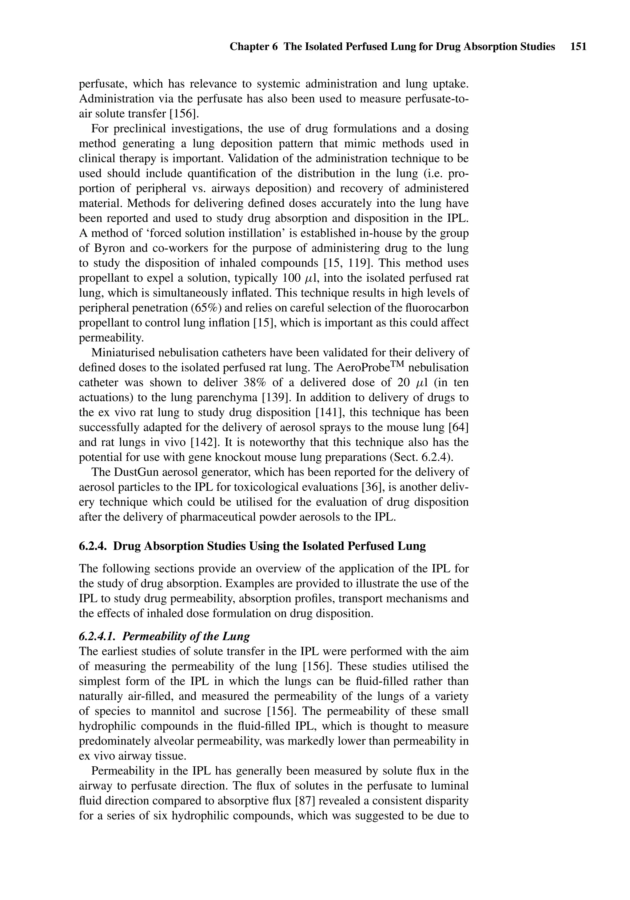 Chapter 6 The Isolated Perfused Lung for Drug Absorption Studies 151
perfusate, which has relevance to systemic administration and lung uptake.
Administration via the perfusate has also been used to measure perfusate-to-
air solute transfer [156].
For preclinical investigations, the use of drug formulations and a dosing
method generating a lung deposition pattern that mimic methods used in
clinical therapy is important. Validation of the administration technique to be
used should include quantiﬁcation of the distribution in the lung (i.e. pro-
portion of peripheral vs. airways deposition) and recovery of administered
material. Methods for delivering deﬁned doses accurately into the lung have
been reported and used to study drug absorption and disposition in the IPL.
A method of ‘forced solution instillation’ is established in-house by the group
of Byron and co-workers for the purpose of administering drug to the lung
to study the disposition of inhaled compounds [15, 119]. This method uses
propellant to expel a solution, typically 100 µl, into the isolated perfused rat
lung, which is simultaneously inﬂated. This technique results in high levels of
peripheral penetration (65%) and relies on careful selection of the ﬂuorocarbon
propellant to control lung inﬂation [15], which is important as this could affect
permeability.
Miniaturised nebulisation catheters have been validated for their delivery of
deﬁned doses to the isolated perfused rat lung. The AeroProbeTM nebulisation
catheter was shown to deliver 38% of a delivered dose of 20 µl (in ten
actuations) to the lung parenchyma [139]. In addition to delivery of drugs to
the ex vivo rat lung to study drug disposition [141], this technique has been
successfully adapted for the delivery of aerosol sprays to the mouse lung [64]
and rat lungs in vivo [142]. It is noteworthy that this technique also has the
potential for use with gene knockout mouse lung preparations (Sect. 6.2.4).
The DustGun aerosol generator, which has been reported for the delivery of
aerosol particles to the IPL for toxicological evaluations [36], is another deliv-
ery technique which could be utilised for the evaluation of drug disposition
after the delivery of pharmaceutical powder aerosols to the IPL.
6.2.4. Drug Absorption Studies Using the Isolated Perfused Lung
The following sections provide an overview of the application of the IPL for
the study of drug absorption. Examples are provided to illustrate the use of the
IPL to study drug permeability, absorption proﬁles, transport mechanisms and
the effects of inhaled dose formulation on drug disposition.
6.2.4.1. Permeability of the Lung
The earliest studies of solute transfer in the IPL were performed with the aim
of measuring the permeability of the lung [156]. These studies utilised the
simplest form of the IPL in which the lungs can be ﬂuid-ﬁlled rather than
naturally air-ﬁlled, and measured the permeability of the lungs of a variety
of species to mannitol and sucrose [156]. The permeability of these small
hydrophilic compounds in the ﬂuid-ﬁlled IPL, which is thought to measure
predominately alveolar permeability, was markedly lower than permeability in
ex vivo airway tissue.
Permeability in the IPL has generally been measured by solute ﬂux in the
airway to perfusate direction. The ﬂux of solutes in the perfusate to luminal
ﬂuid direction compared to absorptive ﬂux [87] revealed a consistent disparity
for a series of six hydrophilic compounds, which was suggested to be due to
 