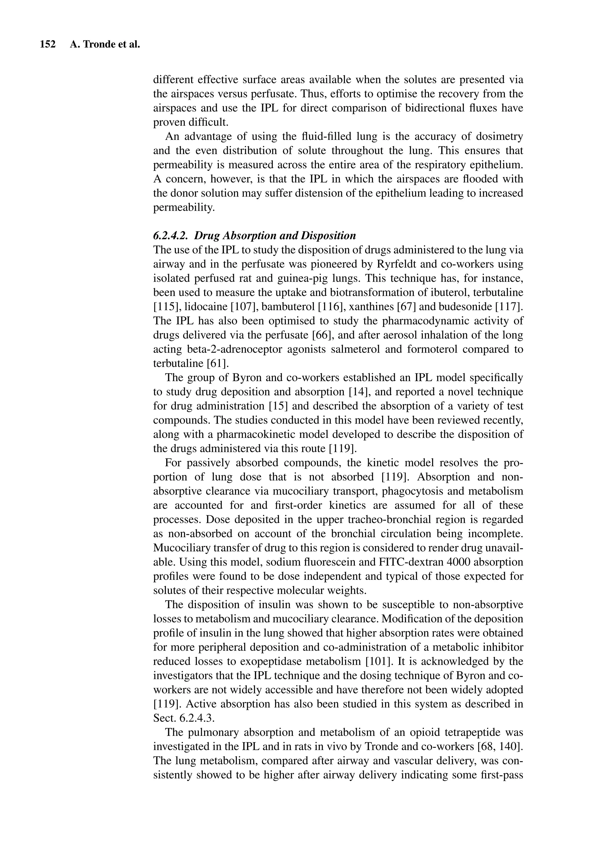 152 A. Tronde et al.
different effective surface areas available when the solutes are presented via
the airspaces versus perfusate. Thus, efforts to optimise the recovery from the
airspaces and use the IPL for direct comparison of bidirectional ﬂuxes have
proven difﬁcult.
An advantage of using the ﬂuid-ﬁlled lung is the accuracy of dosimetry
and the even distribution of solute throughout the lung. This ensures that
permeability is measured across the entire area of the respiratory epithelium.
A concern, however, is that the IPL in which the airspaces are ﬂooded with
the donor solution may suffer distension of the epithelium leading to increased
permeability.
6.2.4.2. Drug Absorption and Disposition
The use of the IPL to study the disposition of drugs administered to the lung via
airway and in the perfusate was pioneered by Ryrfeldt and co-workers using
isolated perfused rat and guinea-pig lungs. This technique has, for instance,
been used to measure the uptake and biotransformation of ibuterol, terbutaline
[115], lidocaine [107], bambuterol [116], xanthines [67] and budesonide [117].
The IPL has also been optimised to study the pharmacodynamic activity of
drugs delivered via the perfusate [66], and after aerosol inhalation of the long
acting beta-2-adrenoceptor agonists salmeterol and formoterol compared to
terbutaline [61].
The group of Byron and co-workers established an IPL model speciﬁcally
to study drug deposition and absorption [14], and reported a novel technique
for drug administration [15] and described the absorption of a variety of test
compounds. The studies conducted in this model have been reviewed recently,
along with a pharmacokinetic model developed to describe the disposition of
the drugs administered via this route [119].
For passively absorbed compounds, the kinetic model resolves the pro-
portion of lung dose that is not absorbed [119]. Absorption and non-
absorptive clearance via mucociliary transport, phagocytosis and metabolism
are accounted for and ﬁrst-order kinetics are assumed for all of these
processes. Dose deposited in the upper tracheo-bronchial region is regarded
as non-absorbed on account of the bronchial circulation being incomplete.
Mucociliary transfer of drug to this region is considered to render drug unavail-
able. Using this model, sodium ﬂuorescein and FITC-dextran 4000 absorption
proﬁles were found to be dose independent and typical of those expected for
solutes of their respective molecular weights.
The disposition of insulin was shown to be susceptible to non-absorptive
losses to metabolism and mucociliary clearance. Modiﬁcation of the deposition
proﬁle of insulin in the lung showed that higher absorption rates were obtained
for more peripheral deposition and co-administration of a metabolic inhibitor
reduced losses to exopeptidase metabolism [101]. It is acknowledged by the
investigators that the IPL technique and the dosing technique of Byron and co-
workers are not widely accessible and have therefore not been widely adopted
[119]. Active absorption has also been studied in this system as described in
Sect. 6.2.4.3.
The pulmonary absorption and metabolism of an opioid tetrapeptide was
investigated in the IPL and in rats in vivo by Tronde and co-workers [68, 140].
The lung metabolism, compared after airway and vascular delivery, was con-
sistently showed to be higher after airway delivery indicating some ﬁrst-pass
 