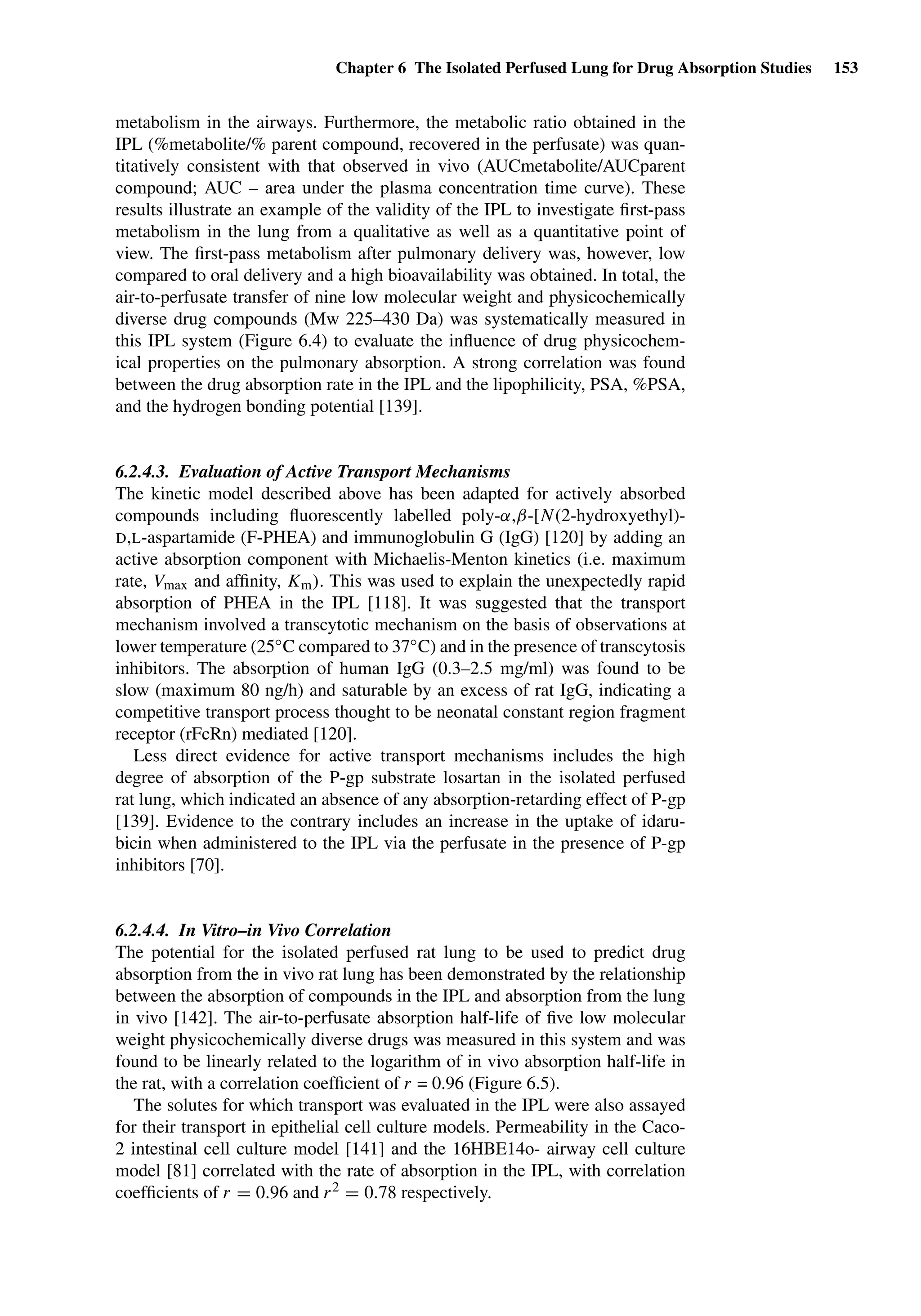Chapter 6 The Isolated Perfused Lung for Drug Absorption Studies 153
metabolism in the airways. Furthermore, the metabolic ratio obtained in the
IPL (%metabolite/% parent compound, recovered in the perfusate) was quan-
titatively consistent with that observed in vivo (AUCmetabolite/AUCparent
compound; AUC – area under the plasma concentration time curve). These
results illustrate an example of the validity of the IPL to investigate ﬁrst-pass
metabolism in the lung from a qualitative as well as a quantitative point of
view. The ﬁrst-pass metabolism after pulmonary delivery was, however, low
compared to oral delivery and a high bioavailability was obtained. In total, the
air-to-perfusate transfer of nine low molecular weight and physicochemically
diverse drug compounds (Mw 225–430 Da) was systematically measured in
this IPL system (Figure 6.4) to evaluate the inﬂuence of drug physicochem-
ical properties on the pulmonary absorption. A strong correlation was found
between the drug absorption rate in the IPL and the lipophilicity, PSA, %PSA,
and the hydrogen bonding potential [139].
6.2.4.3. Evaluation of Active Transport Mechanisms
The kinetic model described above has been adapted for actively absorbed
compounds including ﬂuorescently labelled poly-α,β-[N(2-hydroxyethyl)-
D,L-aspartamide (F-PHEA) and immunoglobulin G (IgG) [120] by adding an
active absorption component with Michaelis-Menton kinetics (i.e. maximum
rate, Vmax and afﬁnity, Km). This was used to explain the unexpectedly rapid
absorption of PHEA in the IPL [118]. It was suggested that the transport
mechanism involved a transcytotic mechanism on the basis of observations at
lower temperature (25◦C compared to 37◦C) and in the presence of transcytosis
inhibitors. The absorption of human IgG (0.3–2.5 mg/ml) was found to be
slow (maximum 80 ng/h) and saturable by an excess of rat IgG, indicating a
competitive transport process thought to be neonatal constant region fragment
receptor (rFcRn) mediated [120].
Less direct evidence for active transport mechanisms includes the high
degree of absorption of the P-gp substrate losartan in the isolated perfused
rat lung, which indicated an absence of any absorption-retarding effect of P-gp
[139]. Evidence to the contrary includes an increase in the uptake of idaru-
bicin when administered to the IPL via the perfusate in the presence of P-gp
inhibitors [70].
6.2.4.4. In Vitro–in Vivo Correlation
The potential for the isolated perfused rat lung to be used to predict drug
absorption from the in vivo rat lung has been demonstrated by the relationship
between the absorption of compounds in the IPL and absorption from the lung
in vivo [142]. The air-to-perfusate absorption half-life of ﬁve low molecular
weight physicochemically diverse drugs was measured in this system and was
found to be linearly related to the logarithm of in vivo absorption half-life in
the rat, with a correlation coefﬁcient of r = 0.96 (Figure 6.5).
The solutes for which transport was evaluated in the IPL were also assayed
for their transport in epithelial cell culture models. Permeability in the Caco-
2 intestinal cell culture model [141] and the 16HBE14o- airway cell culture
model [81] correlated with the rate of absorption in the IPL, with correlation
coefﬁcients of r = 0.96 and r2 = 0.78 respectively.
 