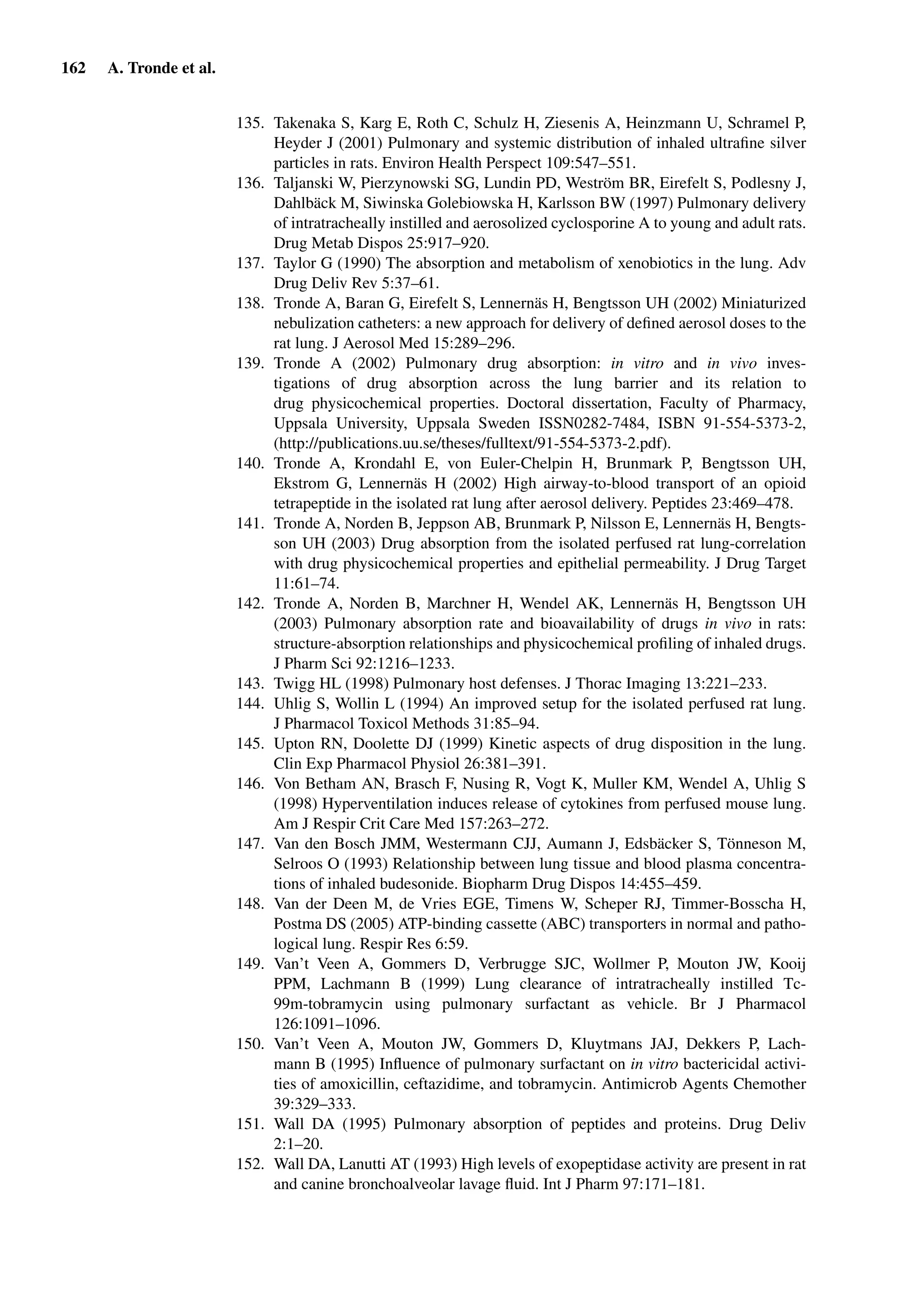 162 A. Tronde et al.
135. Takenaka S, Karg E, Roth C, Schulz H, Ziesenis A, Heinzmann U, Schramel P,
Heyder J (2001) Pulmonary and systemic distribution of inhaled ultraﬁne silver
particles in rats. Environ Health Perspect 109:547–551.
136. Taljanski W, Pierzynowski SG, Lundin PD, Weström BR, Eirefelt S, Podlesny J,
Dahlbäck M, Siwinska Golebiowska H, Karlsson BW (1997) Pulmonary delivery
of intratracheally instilled and aerosolized cyclosporine A to young and adult rats.
Drug Metab Dispos 25:917–920.
137. Taylor G (1990) The absorption and metabolism of xenobiotics in the lung. Adv
Drug Deliv Rev 5:37–61.
138. Tronde A, Baran G, Eirefelt S, Lennernäs H, Bengtsson UH (2002) Miniaturized
nebulization catheters: a new approach for delivery of deﬁned aerosol doses to the
rat lung. J Aerosol Med 15:289–296.
139. Tronde A (2002) Pulmonary drug absorption: in vitro and in vivo inves-
tigations of drug absorption across the lung barrier and its relation to
drug physicochemical properties. Doctoral dissertation, Faculty of Pharmacy,
Uppsala University, Uppsala Sweden ISSN0282-7484, ISBN 91-554-5373-2,
(http://publications.uu.se/theses/fulltext/91-554-5373-2.pdf).
140. Tronde A, Krondahl E, von Euler-Chelpin H, Brunmark P, Bengtsson UH,
Ekstrom G, Lennernäs H (2002) High airway-to-blood transport of an opioid
tetrapeptide in the isolated rat lung after aerosol delivery. Peptides 23:469–478.
141. Tronde A, Norden B, Jeppson AB, Brunmark P, Nilsson E, Lennernäs H, Bengts-
son UH (2003) Drug absorption from the isolated perfused rat lung-correlation
with drug physicochemical properties and epithelial permeability. J Drug Target
11:61–74.
142. Tronde A, Norden B, Marchner H, Wendel AK, Lennernäs H, Bengtsson UH
(2003) Pulmonary absorption rate and bioavailability of drugs in vivo in rats:
structure-absorption relationships and physicochemical proﬁling of inhaled drugs.
J Pharm Sci 92:1216–1233.
143. Twigg HL (1998) Pulmonary host defenses. J Thorac Imaging 13:221–233.
144. Uhlig S, Wollin L (1994) An improved setup for the isolated perfused rat lung.
J Pharmacol Toxicol Methods 31:85–94.
145. Upton RN, Doolette DJ (1999) Kinetic aspects of drug disposition in the lung.
Clin Exp Pharmacol Physiol 26:381–391.
146. Von Betham AN, Brasch F, Nusing R, Vogt K, Muller KM, Wendel A, Uhlig S
(1998) Hyperventilation induces release of cytokines from perfused mouse lung.
Am J Respir Crit Care Med 157:263–272.
147. Van den Bosch JMM, Westermann CJJ, Aumann J, Edsbäcker S, Tönneson M,
Selroos O (1993) Relationship between lung tissue and blood plasma concentra-
tions of inhaled budesonide. Biopharm Drug Dispos 14:455–459.
148. Van der Deen M, de Vries EGE, Timens W, Scheper RJ, Timmer-Bosscha H,
Postma DS (2005) ATP-binding cassette (ABC) transporters in normal and patho-
logical lung. Respir Res 6:59.
149. Van’t Veen A, Gommers D, Verbrugge SJC, Wollmer P, Mouton JW, Kooij
PPM, Lachmann B (1999) Lung clearance of intratracheally instilled Tc-
99m-tobramycin using pulmonary surfactant as vehicle. Br J Pharmacol
126:1091–1096.
150. Van’t Veen A, Mouton JW, Gommers D, Kluytmans JAJ, Dekkers P, Lach-
mann B (1995) Inﬂuence of pulmonary surfactant on in vitro bactericidal activi-
ties of amoxicillin, ceftazidime, and tobramycin. Antimicrob Agents Chemother
39:329–333.
151. Wall DA (1995) Pulmonary absorption of peptides and proteins. Drug Deliv
2:1–20.
152. Wall DA, Lanutti AT (1993) High levels of exopeptidase activity are present in rat
and canine bronchoalveolar lavage ﬂuid. Int J Pharm 97:171–181.
 