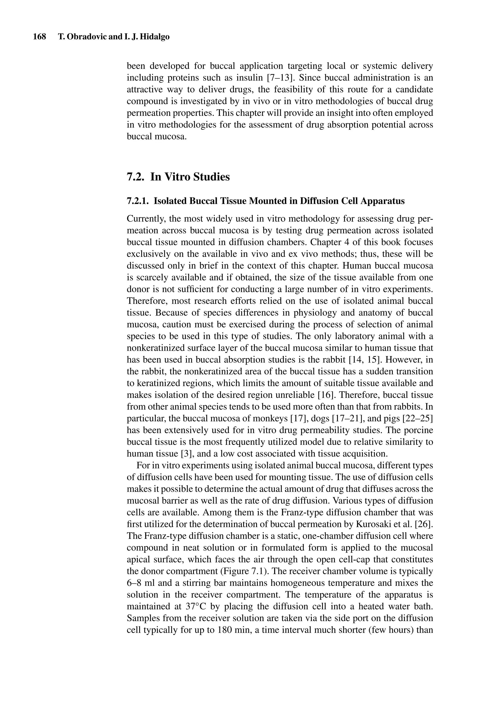 168 T. Obradovic and I. J. Hidalgo
been developed for buccal application targeting local or systemic delivery
including proteins such as insulin [7–13]. Since buccal administration is an
attractive way to deliver drugs, the feasibility of this route for a candidate
compound is investigated by in vivo or in vitro methodologies of buccal drug
permeation properties. This chapter will provide an insight into often employed
in vitro methodologies for the assessment of drug absorption potential across
buccal mucosa.
7.2. In Vitro Studies
7.2.1. Isolated Buccal Tissue Mounted in Diffusion Cell Apparatus
Currently, the most widely used in vitro methodology for assessing drug per-
meation across buccal mucosa is by testing drug permeation across isolated
buccal tissue mounted in diffusion chambers. Chapter 4 of this book focuses
exclusively on the available in vivo and ex vivo methods; thus, these will be
discussed only in brief in the context of this chapter. Human buccal mucosa
is scarcely available and if obtained, the size of the tissue available from one
donor is not sufﬁcient for conducting a large number of in vitro experiments.
Therefore, most research efforts relied on the use of isolated animal buccal
tissue. Because of species differences in physiology and anatomy of buccal
mucosa, caution must be exercised during the process of selection of animal
species to be used in this type of studies. The only laboratory animal with a
nonkeratinized surface layer of the buccal mucosa similar to human tissue that
has been used in buccal absorption studies is the rabbit [14, 15]. However, in
the rabbit, the nonkeratinized area of the buccal tissue has a sudden transition
to keratinized regions, which limits the amount of suitable tissue available and
makes isolation of the desired region unreliable [16]. Therefore, buccal tissue
from other animal species tends to be used more often than that from rabbits. In
particular, the buccal mucosa of monkeys [17], dogs [17–21], and pigs [22–25]
has been extensively used for in vitro drug permeability studies. The porcine
buccal tissue is the most frequently utilized model due to relative similarity to
human tissue [3], and a low cost associated with tissue acquisition.
For in vitro experiments using isolated animal buccal mucosa, different types
of diffusion cells have been used for mounting tissue. The use of diffusion cells
makes it possible to determine the actual amount of drug that diffuses across the
mucosal barrier as well as the rate of drug diffusion. Various types of diffusion
cells are available. Among them is the Franz-type diffusion chamber that was
ﬁrst utilized for the determination of buccal permeation by Kurosaki et al. [26].
The Franz-type diffusion chamber is a static, one-chamber diffusion cell where
compound in neat solution or in formulated form is applied to the mucosal
apical surface, which faces the air through the open cell-cap that constitutes
the donor compartment (Figure 7.1). The receiver chamber volume is typically
6–8 ml and a stirring bar maintains homogeneous temperature and mixes the
solution in the receiver compartment. The temperature of the apparatus is
maintained at 37◦C by placing the diffusion cell into a heated water bath.
Samples from the receiver solution are taken via the side port on the diffusion
cell typically for up to 180 min, a time interval much shorter (few hours) than
 