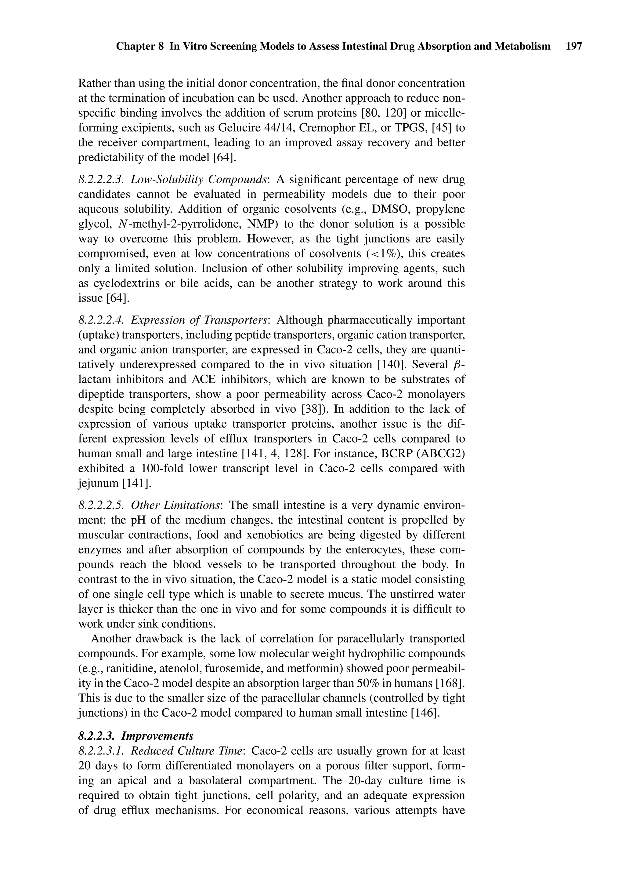 Chapter 8 In Vitro Screening Models to Assess Intestinal Drug Absorption and Metabolism 197
Rather than using the initial donor concentration, the ﬁnal donor concentration
at the termination of incubation can be used. Another approach to reduce non-
speciﬁc binding involves the addition of serum proteins [80, 120] or micelle-
forming excipients, such as Gelucire 44/14, Cremophor EL, or TPGS, [45] to
the receiver compartment, leading to an improved assay recovery and better
predictability of the model [64].
8.2.2.2.3. Low-Solubility Compounds: A signiﬁcant percentage of new drug
candidates cannot be evaluated in permeability models due to their poor
aqueous solubility. Addition of organic cosolvents (e.g., DMSO, propylene
glycol, N-methyl-2-pyrrolidone, NMP) to the donor solution is a possible
way to overcome this problem. However, as the tight junctions are easily
compromised, even at low concentrations of cosolvents (<1%), this creates
only a limited solution. Inclusion of other solubility improving agents, such
as cyclodextrins or bile acids, can be another strategy to work around this
issue [64].
8.2.2.2.4. Expression of Transporters: Although pharmaceutically important
(uptake) transporters, including peptide transporters, organic cation transporter,
and organic anion transporter, are expressed in Caco-2 cells, they are quanti-
tatively underexpressed compared to the in vivo situation [140]. Several β-
lactam inhibitors and ACE inhibitors, which are known to be substrates of
dipeptide transporters, show a poor permeability across Caco-2 monolayers
despite being completely absorbed in vivo [38]). In addition to the lack of
expression of various uptake transporter proteins, another issue is the dif-
ferent expression levels of efﬂux transporters in Caco-2 cells compared to
human small and large intestine [141, 4, 128]. For instance, BCRP (ABCG2)
exhibited a 100-fold lower transcript level in Caco-2 cells compared with
jejunum [141].
8.2.2.2.5. Other Limitations: The small intestine is a very dynamic environ-
ment: the pH of the medium changes, the intestinal content is propelled by
muscular contractions, food and xenobiotics are being digested by different
enzymes and after absorption of compounds by the enterocytes, these com-
pounds reach the blood vessels to be transported throughout the body. In
contrast to the in vivo situation, the Caco-2 model is a static model consisting
of one single cell type which is unable to secrete mucus. The unstirred water
layer is thicker than the one in vivo and for some compounds it is difﬁcult to
work under sink conditions.
Another drawback is the lack of correlation for paracellularly transported
compounds. For example, some low molecular weight hydrophilic compounds
(e.g., ranitidine, atenolol, furosemide, and metformin) showed poor permeabil-
ity in the Caco-2 model despite an absorption larger than 50% in humans [168].
This is due to the smaller size of the paracellular channels (controlled by tight
junctions) in the Caco-2 model compared to human small intestine [146].
8.2.2.3. Improvements
8.2.2.3.1. Reduced Culture Time: Caco-2 cells are usually grown for at least
20 days to form differentiated monolayers on a porous ﬁlter support, form-
ing an apical and a basolateral compartment. The 20-day culture time is
required to obtain tight junctions, cell polarity, and an adequate expression
of drug efﬂux mechanisms. For economical reasons, various attempts have
 