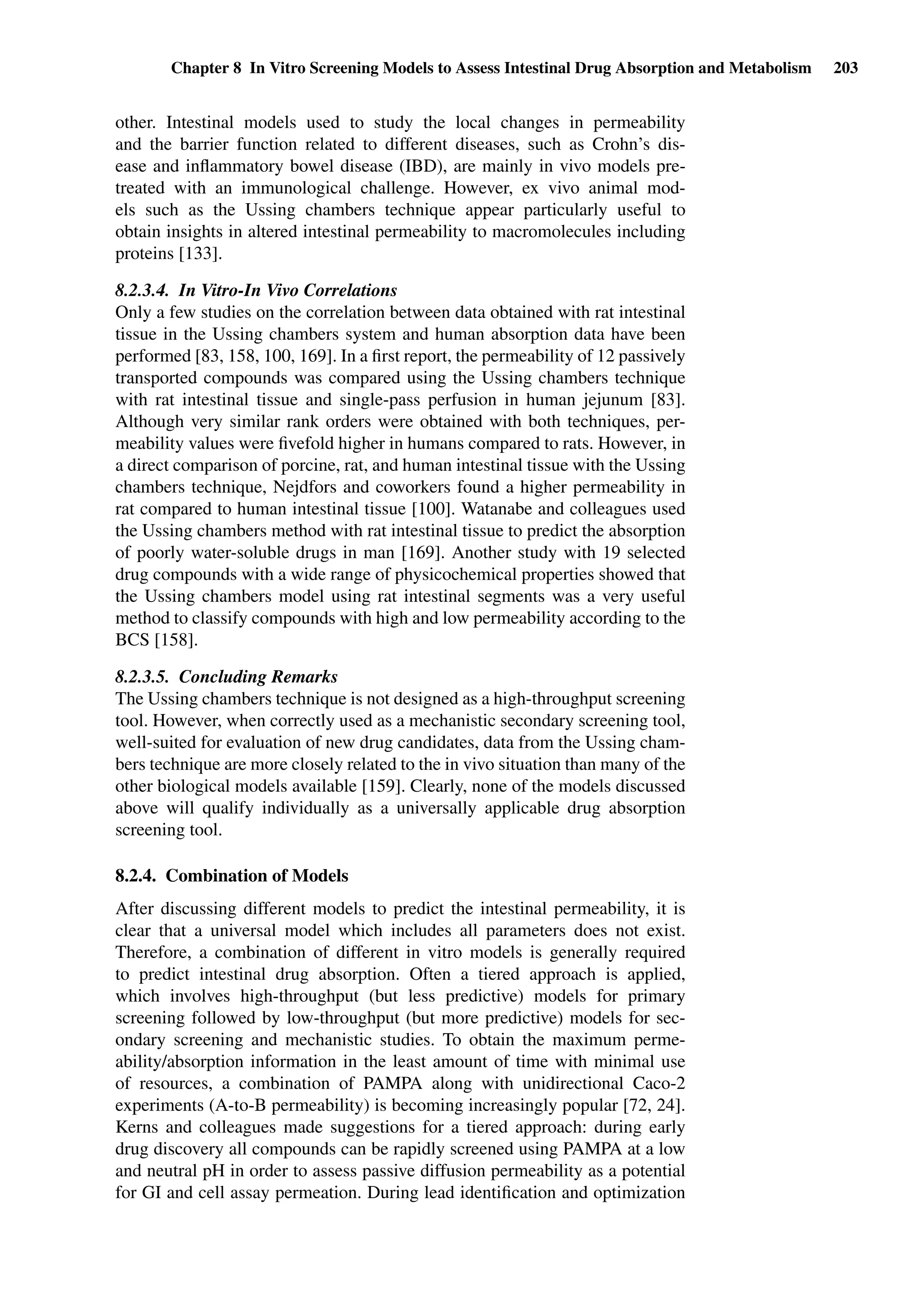 Chapter 8 In Vitro Screening Models to Assess Intestinal Drug Absorption and Metabolism 203
other. Intestinal models used to study the local changes in permeability
and the barrier function related to different diseases, such as Crohn’s dis-
ease and inﬂammatory bowel disease (IBD), are mainly in vivo models pre-
treated with an immunological challenge. However, ex vivo animal mod-
els such as the Ussing chambers technique appear particularly useful to
obtain insights in altered intestinal permeability to macromolecules including
proteins [133].
8.2.3.4. In Vitro-In Vivo Correlations
Only a few studies on the correlation between data obtained with rat intestinal
tissue in the Ussing chambers system and human absorption data have been
performed [83, 158, 100, 169]. In a ﬁrst report, the permeability of 12 passively
transported compounds was compared using the Ussing chambers technique
with rat intestinal tissue and single-pass perfusion in human jejunum [83].
Although very similar rank orders were obtained with both techniques, per-
meability values were ﬁvefold higher in humans compared to rats. However, in
a direct comparison of porcine, rat, and human intestinal tissue with the Ussing
chambers technique, Nejdfors and coworkers found a higher permeability in
rat compared to human intestinal tissue [100]. Watanabe and colleagues used
the Ussing chambers method with rat intestinal tissue to predict the absorption
of poorly water-soluble drugs in man [169]. Another study with 19 selected
drug compounds with a wide range of physicochemical properties showed that
the Ussing chambers model using rat intestinal segments was a very useful
method to classify compounds with high and low permeability according to the
BCS [158].
8.2.3.5. Concluding Remarks
The Ussing chambers technique is not designed as a high-throughput screening
tool. However, when correctly used as a mechanistic secondary screening tool,
well-suited for evaluation of new drug candidates, data from the Ussing cham-
bers technique are more closely related to the in vivo situation than many of the
other biological models available [159]. Clearly, none of the models discussed
above will qualify individually as a universally applicable drug absorption
screening tool.
8.2.4. Combination of Models
After discussing different models to predict the intestinal permeability, it is
clear that a universal model which includes all parameters does not exist.
Therefore, a combination of different in vitro models is generally required
to predict intestinal drug absorption. Often a tiered approach is applied,
which involves high-throughput (but less predictive) models for primary
screening followed by low-throughput (but more predictive) models for sec-
ondary screening and mechanistic studies. To obtain the maximum perme-
ability/absorption information in the least amount of time with minimal use
of resources, a combination of PAMPA along with unidirectional Caco-2
experiments (A-to-B permeability) is becoming increasingly popular [72, 24].
Kerns and colleagues made suggestions for a tiered approach: during early
drug discovery all compounds can be rapidly screened using PAMPA at a low
and neutral pH in order to assess passive diffusion permeability as a potential
for GI and cell assay permeation. During lead identiﬁcation and optimization
 