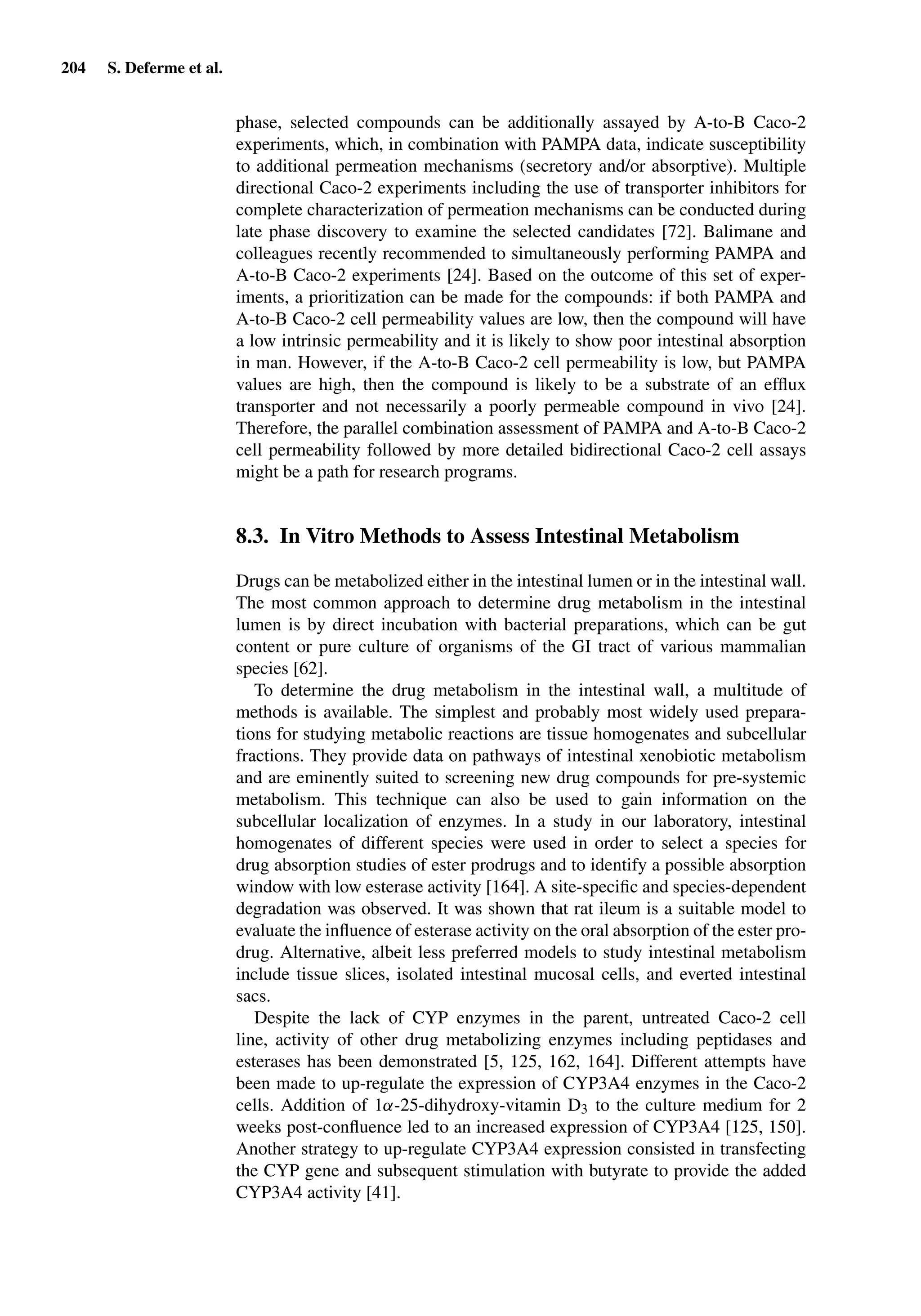 204 S. Deferme et al.
phase, selected compounds can be additionally assayed by A-to-B Caco-2
experiments, which, in combination with PAMPA data, indicate susceptibility
to additional permeation mechanisms (secretory and/or absorptive). Multiple
directional Caco-2 experiments including the use of transporter inhibitors for
complete characterization of permeation mechanisms can be conducted during
late phase discovery to examine the selected candidates [72]. Balimane and
colleagues recently recommended to simultaneously performing PAMPA and
A-to-B Caco-2 experiments [24]. Based on the outcome of this set of exper-
iments, a prioritization can be made for the compounds: if both PAMPA and
A-to-B Caco-2 cell permeability values are low, then the compound will have
a low intrinsic permeability and it is likely to show poor intestinal absorption
in man. However, if the A-to-B Caco-2 cell permeability is low, but PAMPA
values are high, then the compound is likely to be a substrate of an efﬂux
transporter and not necessarily a poorly permeable compound in vivo [24].
Therefore, the parallel combination assessment of PAMPA and A-to-B Caco-2
cell permeability followed by more detailed bidirectional Caco-2 cell assays
might be a path for research programs.
8.3. In Vitro Methods to Assess Intestinal Metabolism
Drugs can be metabolized either in the intestinal lumen or in the intestinal wall.
The most common approach to determine drug metabolism in the intestinal
lumen is by direct incubation with bacterial preparations, which can be gut
content or pure culture of organisms of the GI tract of various mammalian
species [62].
To determine the drug metabolism in the intestinal wall, a multitude of
methods is available. The simplest and probably most widely used prepara-
tions for studying metabolic reactions are tissue homogenates and subcellular
fractions. They provide data on pathways of intestinal xenobiotic metabolism
and are eminently suited to screening new drug compounds for pre-systemic
metabolism. This technique can also be used to gain information on the
subcellular localization of enzymes. In a study in our laboratory, intestinal
homogenates of different species were used in order to select a species for
drug absorption studies of ester prodrugs and to identify a possible absorption
window with low esterase activity [164]. A site-speciﬁc and species-dependent
degradation was observed. It was shown that rat ileum is a suitable model to
evaluate the inﬂuence of esterase activity on the oral absorption of the ester pro-
drug. Alternative, albeit less preferred models to study intestinal metabolism
include tissue slices, isolated intestinal mucosal cells, and everted intestinal
sacs.
Despite the lack of CYP enzymes in the parent, untreated Caco-2 cell
line, activity of other drug metabolizing enzymes including peptidases and
esterases has been demonstrated [5, 125, 162, 164]. Different attempts have
been made to up-regulate the expression of CYP3A4 enzymes in the Caco-2
cells. Addition of 1α-25-dihydroxy-vitamin D3 to the culture medium for 2
weeks post-conﬂuence led to an increased expression of CYP3A4 [125, 150].
Another strategy to up-regulate CYP3A4 expression consisted in transfecting
the CYP gene and subsequent stimulation with butyrate to provide the added
CYP3A4 activity [41].
 