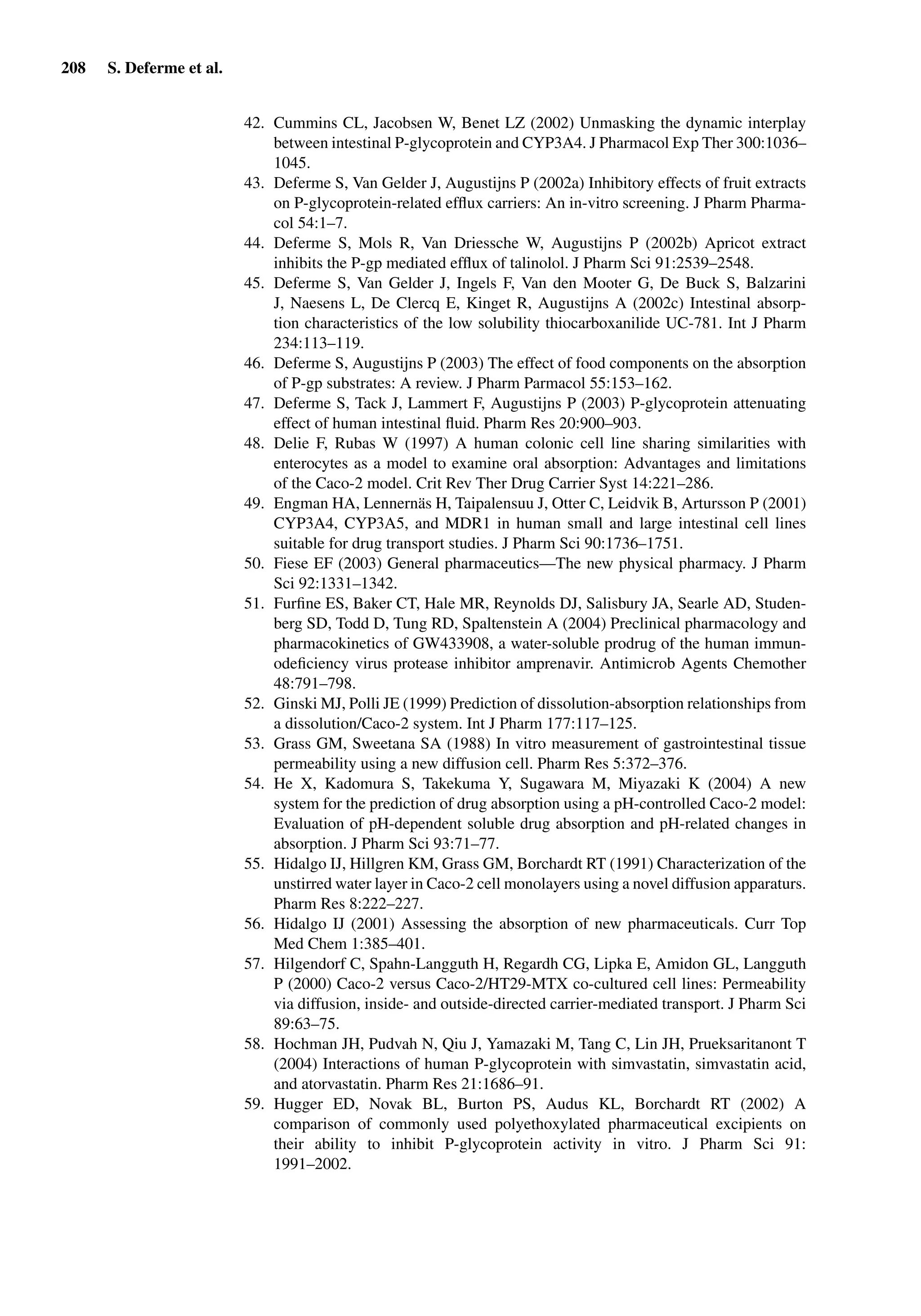 208 S. Deferme et al.
42. Cummins CL, Jacobsen W, Benet LZ (2002) Unmasking the dynamic interplay
between intestinal P-glycoprotein and CYP3A4. J Pharmacol Exp Ther 300:1036–
1045.
43. Deferme S, Van Gelder J, Augustijns P (2002a) Inhibitory effects of fruit extracts
on P-glycoprotein-related efﬂux carriers: An in-vitro screening. J Pharm Pharma-
col 54:1–7.
44. Deferme S, Mols R, Van Driessche W, Augustijns P (2002b) Apricot extract
inhibits the P-gp mediated efﬂux of talinolol. J Pharm Sci 91:2539–2548.
45. Deferme S, Van Gelder J, Ingels F, Van den Mooter G, De Buck S, Balzarini
J, Naesens L, De Clercq E, Kinget R, Augustijns A (2002c) Intestinal absorp-
tion characteristics of the low solubility thiocarboxanilide UC-781. Int J Pharm
234:113–119.
46. Deferme S, Augustijns P (2003) The effect of food components on the absorption
of P-gp substrates: A review. J Pharm Parmacol 55:153–162.
47. Deferme S, Tack J, Lammert F, Augustijns P (2003) P-glycoprotein attenuating
effect of human intestinal ﬂuid. Pharm Res 20:900–903.
48. Delie F, Rubas W (1997) A human colonic cell line sharing similarities with
enterocytes as a model to examine oral absorption: Advantages and limitations
of the Caco-2 model. Crit Rev Ther Drug Carrier Syst 14:221–286.
49. Engman HA, Lennernäs H, Taipalensuu J, Otter C, Leidvik B, Artursson P (2001)
CYP3A4, CYP3A5, and MDR1 in human small and large intestinal cell lines
suitable for drug transport studies. J Pharm Sci 90:1736–1751.
50. Fiese EF (2003) General pharmaceutics—The new physical pharmacy. J Pharm
Sci 92:1331–1342.
51. Furﬁne ES, Baker CT, Hale MR, Reynolds DJ, Salisbury JA, Searle AD, Studen-
berg SD, Todd D, Tung RD, Spaltenstein A (2004) Preclinical pharmacology and
pharmacokinetics of GW433908, a water-soluble prodrug of the human immun-
odeﬁciency virus protease inhibitor amprenavir. Antimicrob Agents Chemother
48:791–798.
52. Ginski MJ, Polli JE (1999) Prediction of dissolution-absorption relationships from
a dissolution/Caco-2 system. Int J Pharm 177:117–125.
53. Grass GM, Sweetana SA (1988) In vitro measurement of gastrointestinal tissue
permeability using a new diffusion cell. Pharm Res 5:372–376.
54. He X, Kadomura S, Takekuma Y, Sugawara M, Miyazaki K (2004) A new
system for the prediction of drug absorption using a pH-controlled Caco-2 model:
Evaluation of pH-dependent soluble drug absorption and pH-related changes in
absorption. J Pharm Sci 93:71–77.
55. Hidalgo IJ, Hillgren KM, Grass GM, Borchardt RT (1991) Characterization of the
unstirred water layer in Caco-2 cell monolayers using a novel diffusion apparaturs.
Pharm Res 8:222–227.
56. Hidalgo IJ (2001) Assessing the absorption of new pharmaceuticals. Curr Top
Med Chem 1:385–401.
57. Hilgendorf C, Spahn-Langguth H, Regardh CG, Lipka E, Amidon GL, Langguth
P (2000) Caco-2 versus Caco-2/HT29-MTX co-cultured cell lines: Permeability
via diffusion, inside- and outside-directed carrier-mediated transport. J Pharm Sci
89:63–75.
58. Hochman JH, Pudvah N, Qiu J, Yamazaki M, Tang C, Lin JH, Prueksaritanont T
(2004) Interactions of human P-glycoprotein with simvastatin, simvastatin acid,
and atorvastatin. Pharm Res 21:1686–91.
59. Hugger ED, Novak BL, Burton PS, Audus KL, Borchardt RT (2002) A
comparison of commonly used polyethoxylated pharmaceutical excipients on
their ability to inhibit P-glycoprotein activity in vitro. J Pharm Sci 91:
1991–2002.
 