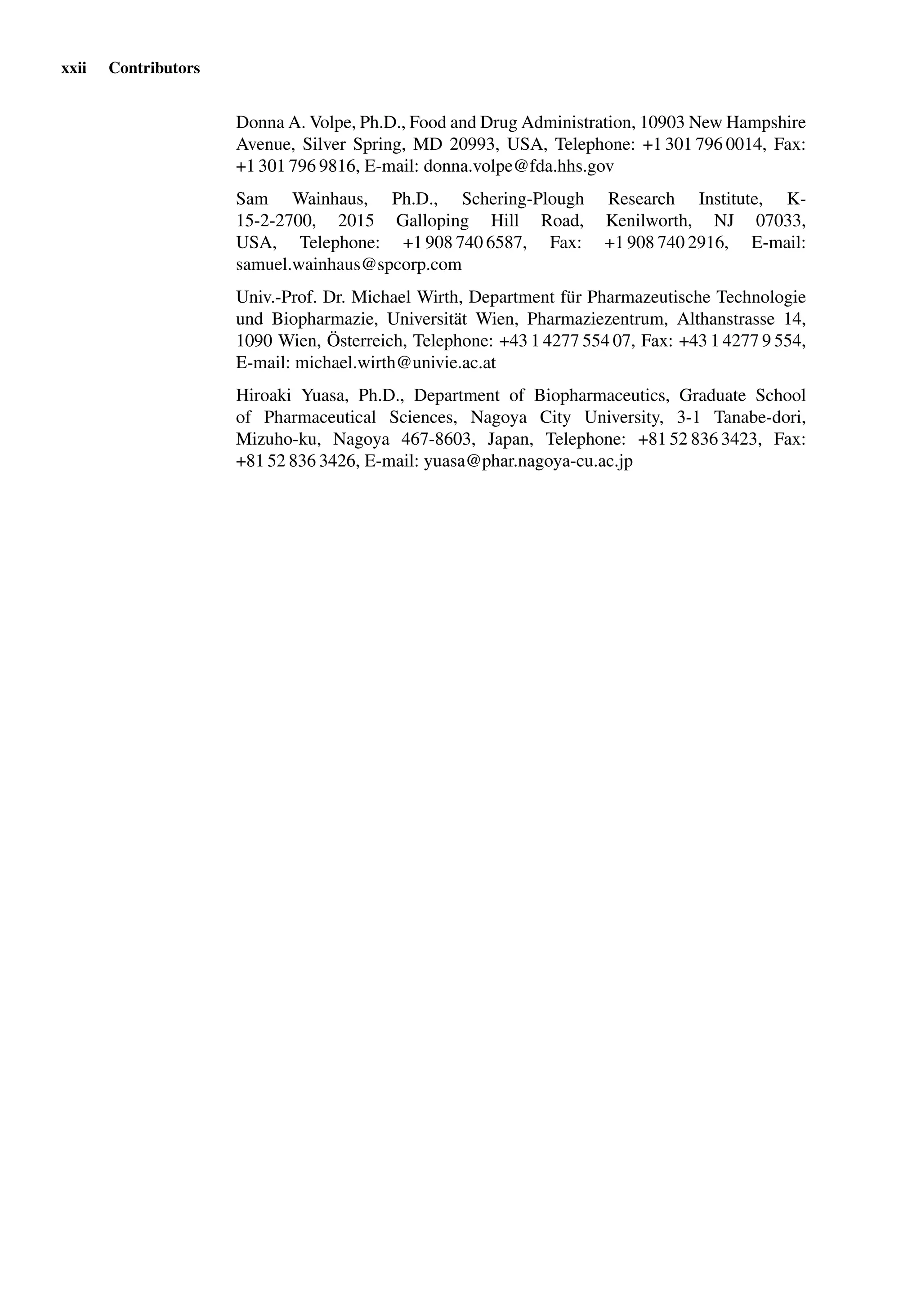 xxii Contributors
Donna A. Volpe, Ph.D., Food and Drug Administration, 10903 New Hampshire
Avenue, Silver Spring, MD 20993, USA, Telephone: +1 301 796 0014, Fax:
+1 301 796 9816, E-mail: donna.volpe@fda.hhs.gov
Sam Wainhaus, Ph.D., Schering-Plough Research Institute, K-
15-2-2700, 2015 Galloping Hill Road, Kenilworth, NJ 07033,
USA, Telephone: +1 908 740 6587, Fax: +1 908 740 2916, E-mail:
samuel.wainhaus@spcorp.com
Univ.-Prof. Dr. Michael Wirth, Department für Pharmazeutische Technologie
und Biopharmazie, Universität Wien, Pharmaziezentrum, Althanstrasse 14,
1090 Wien, Österreich, Telephone: +43 1 4277 554 07, Fax: +43 1 4277 9 554,
E-mail: michael.wirth@univie.ac.at
Hiroaki Yuasa, Ph.D., Department of Biopharmaceutics, Graduate School
of Pharmaceutical Sciences, Nagoya City University, 3-1 Tanabe-dori,
Mizuho-ku, Nagoya 467-8603, Japan, Telephone: +81 52 836 3423, Fax:
+81 52 836 3426, E-mail: yuasa@phar.nagoya-cu.ac.jp
 