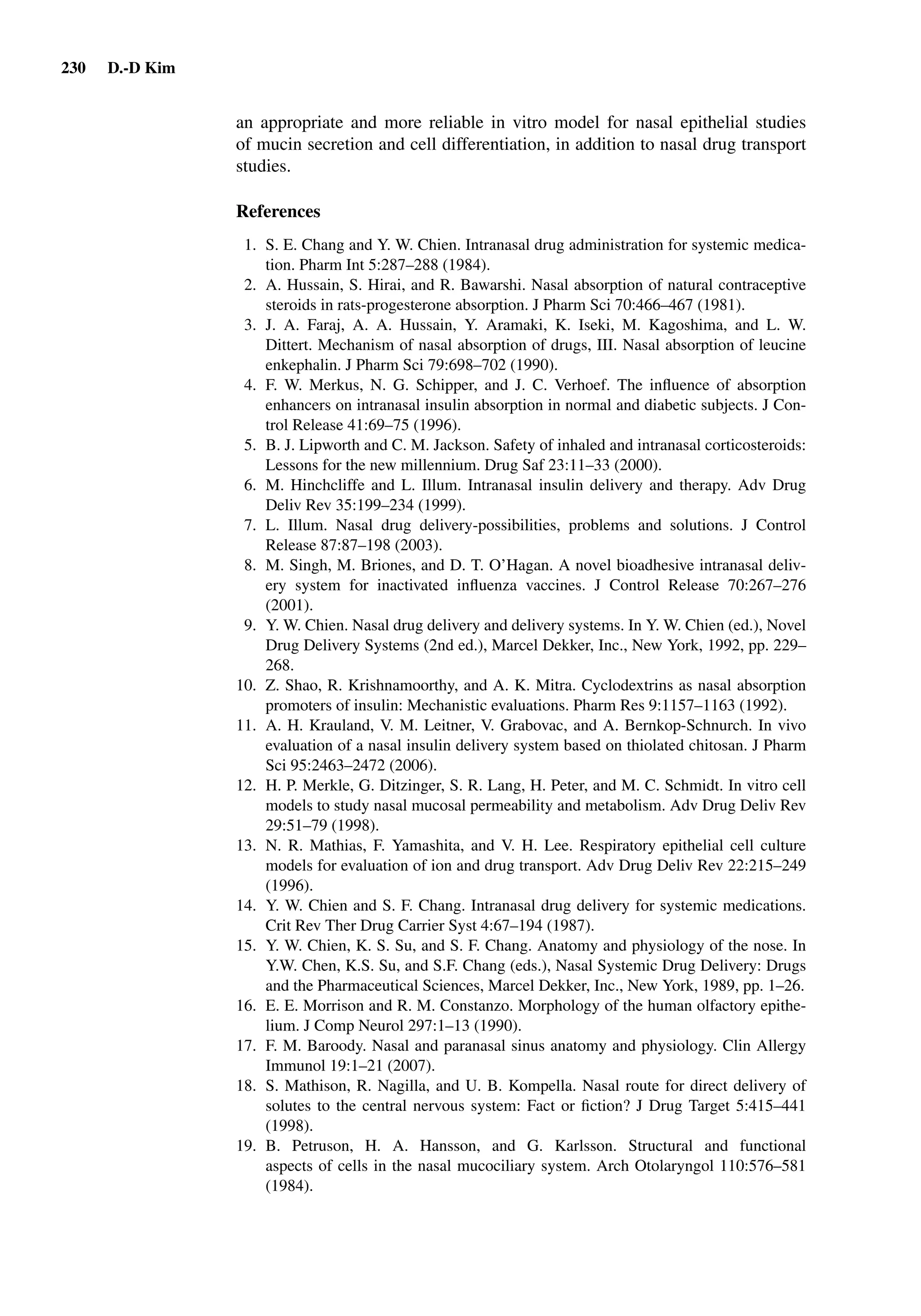 230 D.-D Kim
an appropriate and more reliable in vitro model for nasal epithelial studies
of mucin secretion and cell differentiation, in addition to nasal drug transport
studies.
References
1. S. E. Chang and Y. W. Chien. Intranasal drug administration for systemic medica-
tion. Pharm Int 5:287–288 (1984).
2. A. Hussain, S. Hirai, and R. Bawarshi. Nasal absorption of natural contraceptive
steroids in rats-progesterone absorption. J Pharm Sci 70:466–467 (1981).
3. J. A. Faraj, A. A. Hussain, Y. Aramaki, K. Iseki, M. Kagoshima, and L. W.
Dittert. Mechanism of nasal absorption of drugs, III. Nasal absorption of leucine
enkephalin. J Pharm Sci 79:698–702 (1990).
4. F. W. Merkus, N. G. Schipper, and J. C. Verhoef. The inﬂuence of absorption
enhancers on intranasal insulin absorption in normal and diabetic subjects. J Con-
trol Release 41:69–75 (1996).
5. B. J. Lipworth and C. M. Jackson. Safety of inhaled and intranasal corticosteroids:
Lessons for the new millennium. Drug Saf 23:11–33 (2000).
6. M. Hinchcliffe and L. Illum. Intranasal insulin delivery and therapy. Adv Drug
Deliv Rev 35:199–234 (1999).
7. L. Illum. Nasal drug delivery-possibilities, problems and solutions. J Control
Release 87:87–198 (2003).
8. M. Singh, M. Briones, and D. T. O’Hagan. A novel bioadhesive intranasal deliv-
ery system for inactivated inﬂuenza vaccines. J Control Release 70:267–276
(2001).
9. Y. W. Chien. Nasal drug delivery and delivery systems. In Y. W. Chien (ed.), Novel
Drug Delivery Systems (2nd ed.), Marcel Dekker, Inc., New York, 1992, pp. 229–
268.
10. Z. Shao, R. Krishnamoorthy, and A. K. Mitra. Cyclodextrins as nasal absorption
promoters of insulin: Mechanistic evaluations. Pharm Res 9:1157–1163 (1992).
11. A. H. Krauland, V. M. Leitner, V. Grabovac, and A. Bernkop-Schnurch. In vivo
evaluation of a nasal insulin delivery system based on thiolated chitosan. J Pharm
Sci 95:2463–2472 (2006).
12. H. P. Merkle, G. Ditzinger, S. R. Lang, H. Peter, and M. C. Schmidt. In vitro cell
models to study nasal mucosal permeability and metabolism. Adv Drug Deliv Rev
29:51–79 (1998).
13. N. R. Mathias, F. Yamashita, and V. H. Lee. Respiratory epithelial cell culture
models for evaluation of ion and drug transport. Adv Drug Deliv Rev 22:215–249
(1996).
14. Y. W. Chien and S. F. Chang. Intranasal drug delivery for systemic medications.
Crit Rev Ther Drug Carrier Syst 4:67–194 (1987).
15. Y. W. Chien, K. S. Su, and S. F. Chang. Anatomy and physiology of the nose. In
Y.W. Chen, K.S. Su, and S.F. Chang (eds.), Nasal Systemic Drug Delivery: Drugs
and the Pharmaceutical Sciences, Marcel Dekker, Inc., New York, 1989, pp. 1–26.
16. E. E. Morrison and R. M. Constanzo. Morphology of the human olfactory epithe-
lium. J Comp Neurol 297:1–13 (1990).
17. F. M. Baroody. Nasal and paranasal sinus anatomy and physiology. Clin Allergy
Immunol 19:1–21 (2007).
18. S. Mathison, R. Nagilla, and U. B. Kompella. Nasal route for direct delivery of
solutes to the central nervous system: Fact or ﬁction? J Drug Target 5:415–441
(1998).
19. B. Petruson, H. A. Hansson, and G. Karlsson. Structural and functional
aspects of cells in the nasal mucociliary system. Arch Otolaryngol 110:576–581
(1984).
 