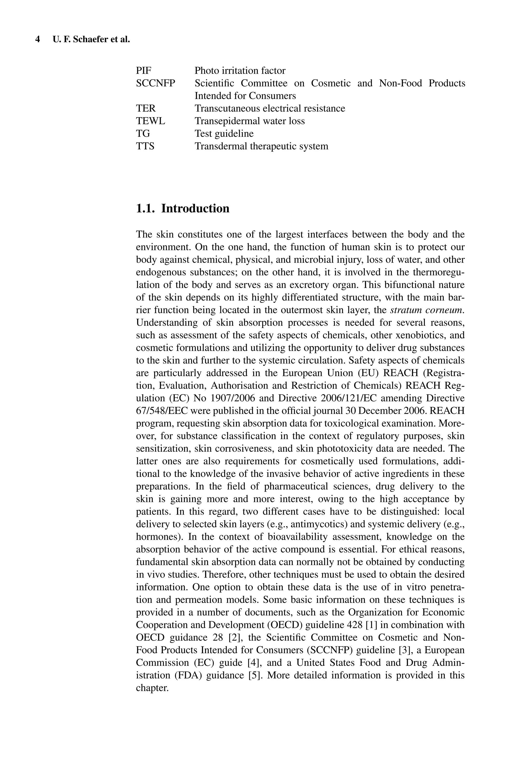 4 U. F. Schaefer et al.
PIF Photo irritation factor
SCCNFP Scientiﬁc Committee on Cosmetic and Non-Food Products
Intended for Consumers
TER Transcutaneous electrical resistance
TEWL Transepidermal water loss
TG Test guideline
TTS Transdermal therapeutic system
1.1. Introduction
The skin constitutes one of the largest interfaces between the body and the
environment. On the one hand, the function of human skin is to protect our
body against chemical, physical, and microbial injury, loss of water, and other
endogenous substances; on the other hand, it is involved in the thermoregu-
lation of the body and serves as an excretory organ. This bifunctional nature
of the skin depends on its highly differentiated structure, with the main bar-
rier function being located in the outermost skin layer, the stratum corneum.
Understanding of skin absorption processes is needed for several reasons,
such as assessment of the safety aspects of chemicals, other xenobiotics, and
cosmetic formulations and utilizing the opportunity to deliver drug substances
to the skin and further to the systemic circulation. Safety aspects of chemicals
are particularly addressed in the European Union (EU) REACH (Registra-
tion, Evaluation, Authorisation and Restriction of Chemicals) REACH Reg-
ulation (EC) No 1907/2006 and Directive 2006/121/EC amending Directive
67/548/EEC were published in the ofﬁcial journal 30 December 2006. REACH
program, requesting skin absorption data for toxicological examination. More-
over, for substance classiﬁcation in the context of regulatory purposes, skin
sensitization, skin corrosiveness, and skin phototoxicity data are needed. The
latter ones are also requirements for cosmetically used formulations, addi-
tional to the knowledge of the invasive behavior of active ingredients in these
preparations. In the ﬁeld of pharmaceutical sciences, drug delivery to the
skin is gaining more and more interest, owing to the high acceptance by
patients. In this regard, two different cases have to be distinguished: local
delivery to selected skin layers (e.g., antimycotics) and systemic delivery (e.g.,
hormones). In the context of bioavailability assessment, knowledge on the
absorption behavior of the active compound is essential. For ethical reasons,
fundamental skin absorption data can normally not be obtained by conducting
in vivo studies. Therefore, other techniques must be used to obtain the desired
information. One option to obtain these data is the use of in vitro penetra-
tion and permeation models. Some basic information on these techniques is
provided in a number of documents, such as the Organization for Economic
Cooperation and Development (OECD) guideline 428 [1] in combination with
OECD guidance 28 [2], the Scientiﬁc Committee on Cosmetic and Non-
Food Products Intended for Consumers (SCCNFP) guideline [3], a European
Commission (EC) guide [4], and a United States Food and Drug Admin-
istration (FDA) guidance [5]. More detailed information is provided in this
chapter.
 