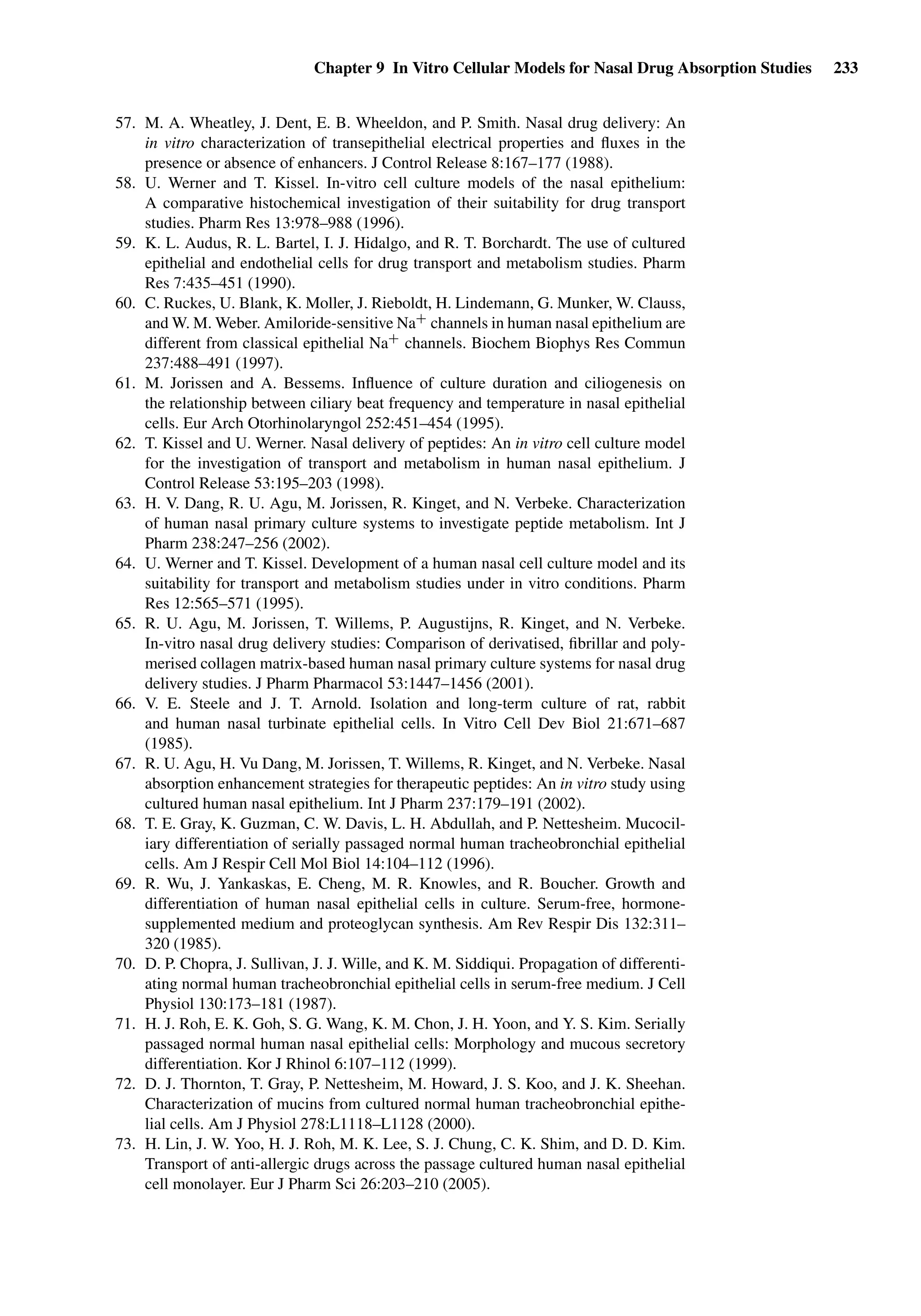 Chapter 9 In Vitro Cellular Models for Nasal Drug Absorption Studies 233
57. M. A. Wheatley, J. Dent, E. B. Wheeldon, and P. Smith. Nasal drug delivery: An
in vitro characterization of transepithelial electrical properties and ﬂuxes in the
presence or absence of enhancers. J Control Release 8:167–177 (1988).
58. U. Werner and T. Kissel. In-vitro cell culture models of the nasal epithelium:
A comparative histochemical investigation of their suitability for drug transport
studies. Pharm Res 13:978–988 (1996).
59. K. L. Audus, R. L. Bartel, I. J. Hidalgo, and R. T. Borchardt. The use of cultured
epithelial and endothelial cells for drug transport and metabolism studies. Pharm
Res 7:435–451 (1990).
60. C. Ruckes, U. Blank, K. Moller, J. Rieboldt, H. Lindemann, G. Munker, W. Clauss,
and W. M. Weber. Amiloride-sensitive Na+ channels in human nasal epithelium are
different from classical epithelial Na+ channels. Biochem Biophys Res Commun
237:488–491 (1997).
61. M. Jorissen and A. Bessems. Inﬂuence of culture duration and ciliogenesis on
the relationship between ciliary beat frequency and temperature in nasal epithelial
cells. Eur Arch Otorhinolaryngol 252:451–454 (1995).
62. T. Kissel and U. Werner. Nasal delivery of peptides: An in vitro cell culture model
for the investigation of transport and metabolism in human nasal epithelium. J
Control Release 53:195–203 (1998).
63. H. V. Dang, R. U. Agu, M. Jorissen, R. Kinget, and N. Verbeke. Characterization
of human nasal primary culture systems to investigate peptide metabolism. Int J
Pharm 238:247–256 (2002).
64. U. Werner and T. Kissel. Development of a human nasal cell culture model and its
suitability for transport and metabolism studies under in vitro conditions. Pharm
Res 12:565–571 (1995).
65. R. U. Agu, M. Jorissen, T. Willems, P. Augustijns, R. Kinget, and N. Verbeke.
In-vitro nasal drug delivery studies: Comparison of derivatised, ﬁbrillar and poly-
merised collagen matrix-based human nasal primary culture systems for nasal drug
delivery studies. J Pharm Pharmacol 53:1447–1456 (2001).
66. V. E. Steele and J. T. Arnold. Isolation and long-term culture of rat, rabbit
and human nasal turbinate epithelial cells. In Vitro Cell Dev Biol 21:671–687
(1985).
67. R. U. Agu, H. Vu Dang, M. Jorissen, T. Willems, R. Kinget, and N. Verbeke. Nasal
absorption enhancement strategies for therapeutic peptides: An in vitro study using
cultured human nasal epithelium. Int J Pharm 237:179–191 (2002).
68. T. E. Gray, K. Guzman, C. W. Davis, L. H. Abdullah, and P. Nettesheim. Mucocil-
iary differentiation of serially passaged normal human tracheobronchial epithelial
cells. Am J Respir Cell Mol Biol 14:104–112 (1996).
69. R. Wu, J. Yankaskas, E. Cheng, M. R. Knowles, and R. Boucher. Growth and
differentiation of human nasal epithelial cells in culture. Serum-free, hormone-
supplemented medium and proteoglycan synthesis. Am Rev Respir Dis 132:311–
320 (1985).
70. D. P. Chopra, J. Sullivan, J. J. Wille, and K. M. Siddiqui. Propagation of differenti-
ating normal human tracheobronchial epithelial cells in serum-free medium. J Cell
Physiol 130:173–181 (1987).
71. H. J. Roh, E. K. Goh, S. G. Wang, K. M. Chon, J. H. Yoon, and Y. S. Kim. Serially
passaged normal human nasal epithelial cells: Morphology and mucous secretory
differentiation. Kor J Rhinol 6:107–112 (1999).
72. D. J. Thornton, T. Gray, P. Nettesheim, M. Howard, J. S. Koo, and J. K. Sheehan.
Characterization of mucins from cultured normal human tracheobronchial epithe-
lial cells. Am J Physiol 278:L1118–L1128 (2000).
73. H. Lin, J. W. Yoo, H. J. Roh, M. K. Lee, S. J. Chung, C. K. Shim, and D. D. Kim.
Transport of anti-allergic drugs across the passage cultured human nasal epithelial
cell monolayer. Eur J Pharm Sci 26:203–210 (2005).
 