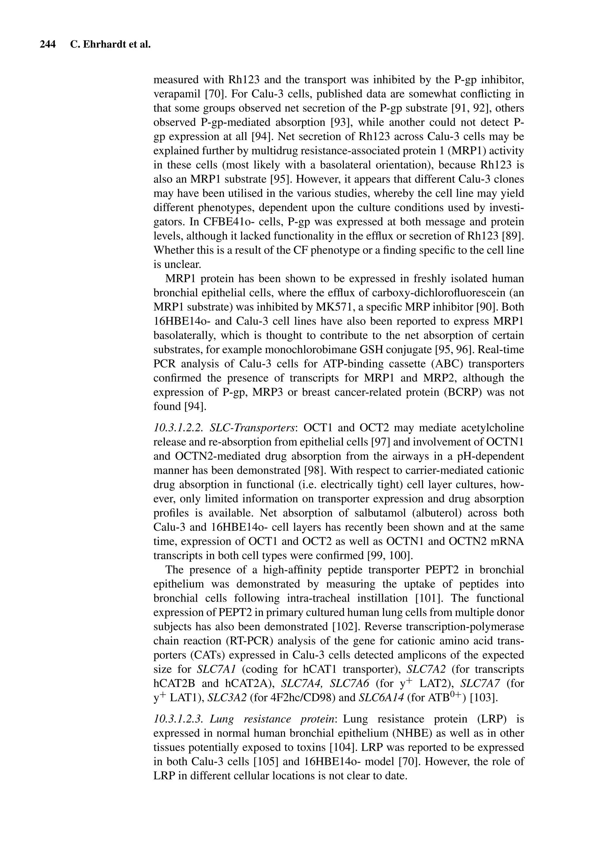 244 C. Ehrhardt et al.
measured with Rh123 and the transport was inhibited by the P-gp inhibitor,
verapamil [70]. For Calu-3 cells, published data are somewhat conﬂicting in
that some groups observed net secretion of the P-gp substrate [91, 92], others
observed P-gp-mediated absorption [93], while another could not detect P-
gp expression at all [94]. Net secretion of Rh123 across Calu-3 cells may be
explained further by multidrug resistance-associated protein 1 (MRP1) activity
in these cells (most likely with a basolateral orientation), because Rh123 is
also an MRP1 substrate [95]. However, it appears that different Calu-3 clones
may have been utilised in the various studies, whereby the cell line may yield
different phenotypes, dependent upon the culture conditions used by investi-
gators. In CFBE41o- cells, P-gp was expressed at both message and protein
levels, although it lacked functionality in the efﬂux or secretion of Rh123 [89].
Whether this is a result of the CF phenotype or a ﬁnding speciﬁc to the cell line
is unclear.
MRP1 protein has been shown to be expressed in freshly isolated human
bronchial epithelial cells, where the efﬂux of carboxy-dichloroﬂuorescein (an
MRP1 substrate) was inhibited by MK571, a speciﬁc MRP inhibitor [90]. Both
16HBE14o- and Calu-3 cell lines have also been reported to express MRP1
basolaterally, which is thought to contribute to the net absorption of certain
substrates, for example monochlorobimane GSH conjugate [95, 96]. Real-time
PCR analysis of Calu-3 cells for ATP-binding cassette (ABC) transporters
conﬁrmed the presence of transcripts for MRP1 and MRP2, although the
expression of P-gp, MRP3 or breast cancer-related protein (BCRP) was not
found [94].
10.3.1.2.2. SLC-Transporters: OCT1 and OCT2 may mediate acetylcholine
release and re-absorption from epithelial cells [97] and involvement of OCTN1
and OCTN2-mediated drug absorption from the airways in a pH-dependent
manner has been demonstrated [98]. With respect to carrier-mediated cationic
drug absorption in functional (i.e. electrically tight) cell layer cultures, how-
ever, only limited information on transporter expression and drug absorption
proﬁles is available. Net absorption of salbutamol (albuterol) across both
Calu-3 and 16HBE14o- cell layers has recently been shown and at the same
time, expression of OCT1 and OCT2 as well as OCTN1 and OCTN2 mRNA
transcripts in both cell types were conﬁrmed [99, 100].
The presence of a high-afﬁnity peptide transporter PEPT2 in bronchial
epithelium was demonstrated by measuring the uptake of peptides into
bronchial cells following intra-tracheal instillation [101]. The functional
expression of PEPT2 in primary cultured human lung cells from multiple donor
subjects has also been demonstrated [102]. Reverse transcription-polymerase
chain reaction (RT-PCR) analysis of the gene for cationic amino acid trans-
porters (CATs) expressed in Calu-3 cells detected amplicons of the expected
size for SLC7A1 (coding for hCAT1 transporter), SLC7A2 (for transcripts
hCAT2B and hCAT2A), SLC7A4, SLC7A6 (for y+ LAT2), SLC7A7 (for
y+ LAT1), SLC3A2 (for 4F2hc/CD98) and SLC6A14 (for ATB0+) [103].
10.3.1.2.3. Lung resistance protein: Lung resistance protein (LRP) is
expressed in normal human bronchial epithelium (NHBE) as well as in other
tissues potentially exposed to toxins [104]. LRP was reported to be expressed
in both Calu-3 cells [105] and 16HBE14o- model [70]. However, the role of
LRP in different cellular locations is not clear to date.
 