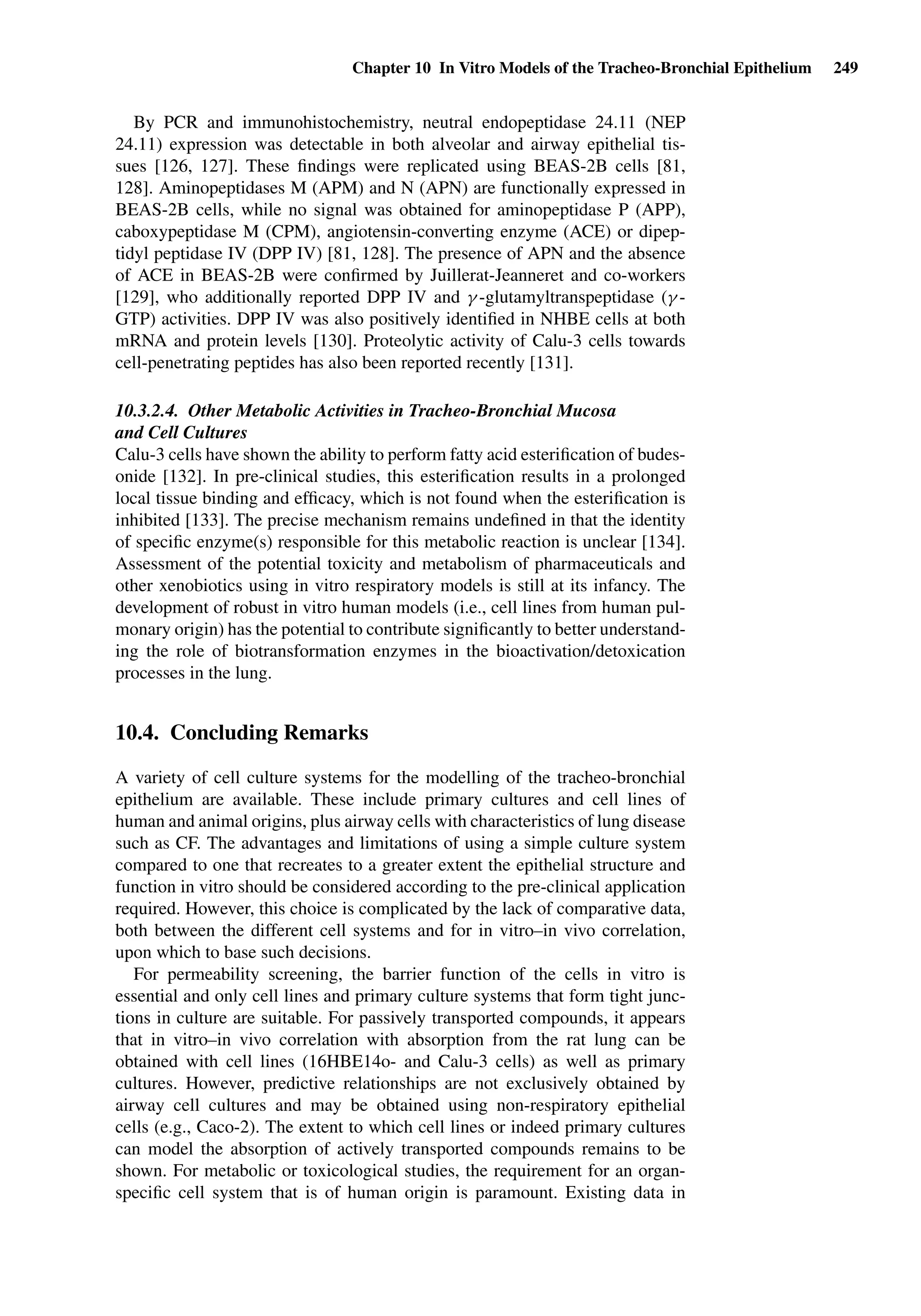 Chapter 10 In Vitro Models of the Tracheo-Bronchial Epithelium 249
By PCR and immunohistochemistry, neutral endopeptidase 24.11 (NEP
24.11) expression was detectable in both alveolar and airway epithelial tis-
sues [126, 127]. These ﬁndings were replicated using BEAS-2B cells [81,
128]. Aminopeptidases M (APM) and N (APN) are functionally expressed in
BEAS-2B cells, while no signal was obtained for aminopeptidase P (APP),
caboxypeptidase M (CPM), angiotensin-converting enzyme (ACE) or dipep-
tidyl peptidase IV (DPP IV) [81, 128]. The presence of APN and the absence
of ACE in BEAS-2B were conﬁrmed by Juillerat-Jeanneret and co-workers
[129], who additionally reported DPP IV and γ -glutamyltranspeptidase (γ -
GTP) activities. DPP IV was also positively identiﬁed in NHBE cells at both
mRNA and protein levels [130]. Proteolytic activity of Calu-3 cells towards
cell-penetrating peptides has also been reported recently [131].
10.3.2.4. Other Metabolic Activities in Tracheo-Bronchial Mucosa
and Cell Cultures
Calu-3 cells have shown the ability to perform fatty acid esteriﬁcation of budes-
onide [132]. In pre-clinical studies, this esteriﬁcation results in a prolonged
local tissue binding and efﬁcacy, which is not found when the esteriﬁcation is
inhibited [133]. The precise mechanism remains undeﬁned in that the identity
of speciﬁc enzyme(s) responsible for this metabolic reaction is unclear [134].
Assessment of the potential toxicity and metabolism of pharmaceuticals and
other xenobiotics using in vitro respiratory models is still at its infancy. The
development of robust in vitro human models (i.e., cell lines from human pul-
monary origin) has the potential to contribute signiﬁcantly to better understand-
ing the role of biotransformation enzymes in the bioactivation/detoxication
processes in the lung.
10.4. Concluding Remarks
A variety of cell culture systems for the modelling of the tracheo-bronchial
epithelium are available. These include primary cultures and cell lines of
human and animal origins, plus airway cells with characteristics of lung disease
such as CF. The advantages and limitations of using a simple culture system
compared to one that recreates to a greater extent the epithelial structure and
function in vitro should be considered according to the pre-clinical application
required. However, this choice is complicated by the lack of comparative data,
both between the different cell systems and for in vitro–in vivo correlation,
upon which to base such decisions.
For permeability screening, the barrier function of the cells in vitro is
essential and only cell lines and primary culture systems that form tight junc-
tions in culture are suitable. For passively transported compounds, it appears
that in vitro–in vivo correlation with absorption from the rat lung can be
obtained with cell lines (16HBE14o- and Calu-3 cells) as well as primary
cultures. However, predictive relationships are not exclusively obtained by
airway cell cultures and may be obtained using non-respiratory epithelial
cells (e.g., Caco-2). The extent to which cell lines or indeed primary cultures
can model the absorption of actively transported compounds remains to be
shown. For metabolic or toxicological studies, the requirement for an organ-
speciﬁc cell system that is of human origin is paramount. Existing data in
 
