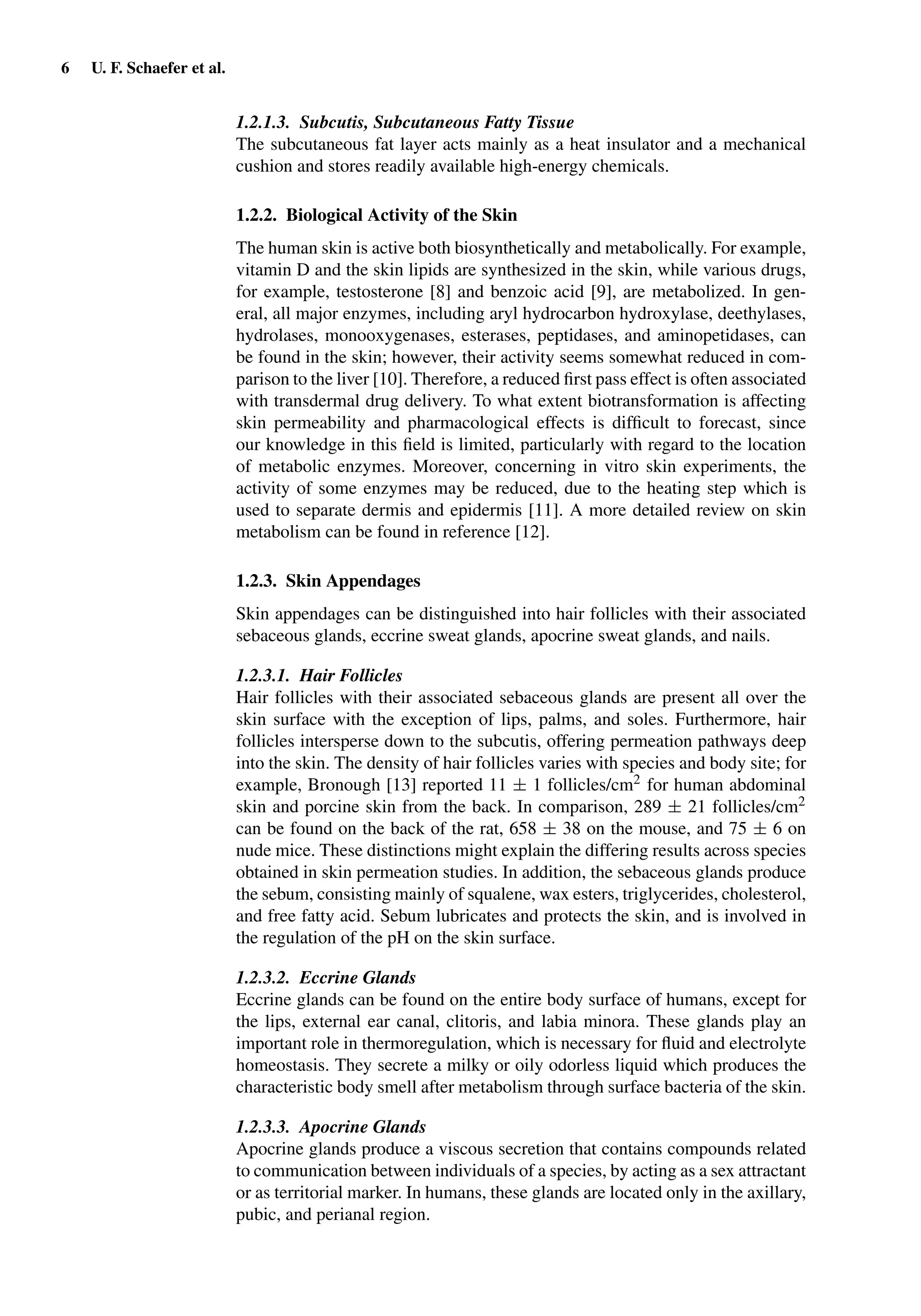 6 U. F. Schaefer et al.
1.2.1.3. Subcutis, Subcutaneous Fatty Tissue
The subcutaneous fat layer acts mainly as a heat insulator and a mechanical
cushion and stores readily available high-energy chemicals.
1.2.2. Biological Activity of the Skin
The human skin is active both biosynthetically and metabolically. For example,
vitamin D and the skin lipids are synthesized in the skin, while various drugs,
for example, testosterone [8] and benzoic acid [9], are metabolized. In gen-
eral, all major enzymes, including aryl hydrocarbon hydroxylase, deethylases,
hydrolases, monooxygenases, esterases, peptidases, and aminopetidases, can
be found in the skin; however, their activity seems somewhat reduced in com-
parison to the liver [10]. Therefore, a reduced ﬁrst pass effect is often associated
with transdermal drug delivery. To what extent biotransformation is affecting
skin permeability and pharmacological effects is difﬁcult to forecast, since
our knowledge in this ﬁeld is limited, particularly with regard to the location
of metabolic enzymes. Moreover, concerning in vitro skin experiments, the
activity of some enzymes may be reduced, due to the heating step which is
used to separate dermis and epidermis [11]. A more detailed review on skin
metabolism can be found in reference [12].
1.2.3. Skin Appendages
Skin appendages can be distinguished into hair follicles with their associated
sebaceous glands, eccrine sweat glands, apocrine sweat glands, and nails.
1.2.3.1. Hair Follicles
Hair follicles with their associated sebaceous glands are present all over the
skin surface with the exception of lips, palms, and soles. Furthermore, hair
follicles intersperse down to the subcutis, offering permeation pathways deep
into the skin. The density of hair follicles varies with species and body site; for
example, Bronough [13] reported 11 ± 1 follicles/cm2 for human abdominal
skin and porcine skin from the back. In comparison, 289 ± 21 follicles/cm2
can be found on the back of the rat, 658 ± 38 on the mouse, and 75 ± 6 on
nude mice. These distinctions might explain the differing results across species
obtained in skin permeation studies. In addition, the sebaceous glands produce
the sebum, consisting mainly of squalene, wax esters, triglycerides, cholesterol,
and free fatty acid. Sebum lubricates and protects the skin, and is involved in
the regulation of the pH on the skin surface.
1.2.3.2. Eccrine Glands
Eccrine glands can be found on the entire body surface of humans, except for
the lips, external ear canal, clitoris, and labia minora. These glands play an
important role in thermoregulation, which is necessary for ﬂuid and electrolyte
homeostasis. They secrete a milky or oily odorless liquid which produces the
characteristic body smell after metabolism through surface bacteria of the skin.
1.2.3.3. Apocrine Glands
Apocrine glands produce a viscous secretion that contains compounds related
to communication between individuals of a species, by acting as a sex attractant
or as territorial marker. In humans, these glands are located only in the axillary,
pubic, and perianal region.
 
