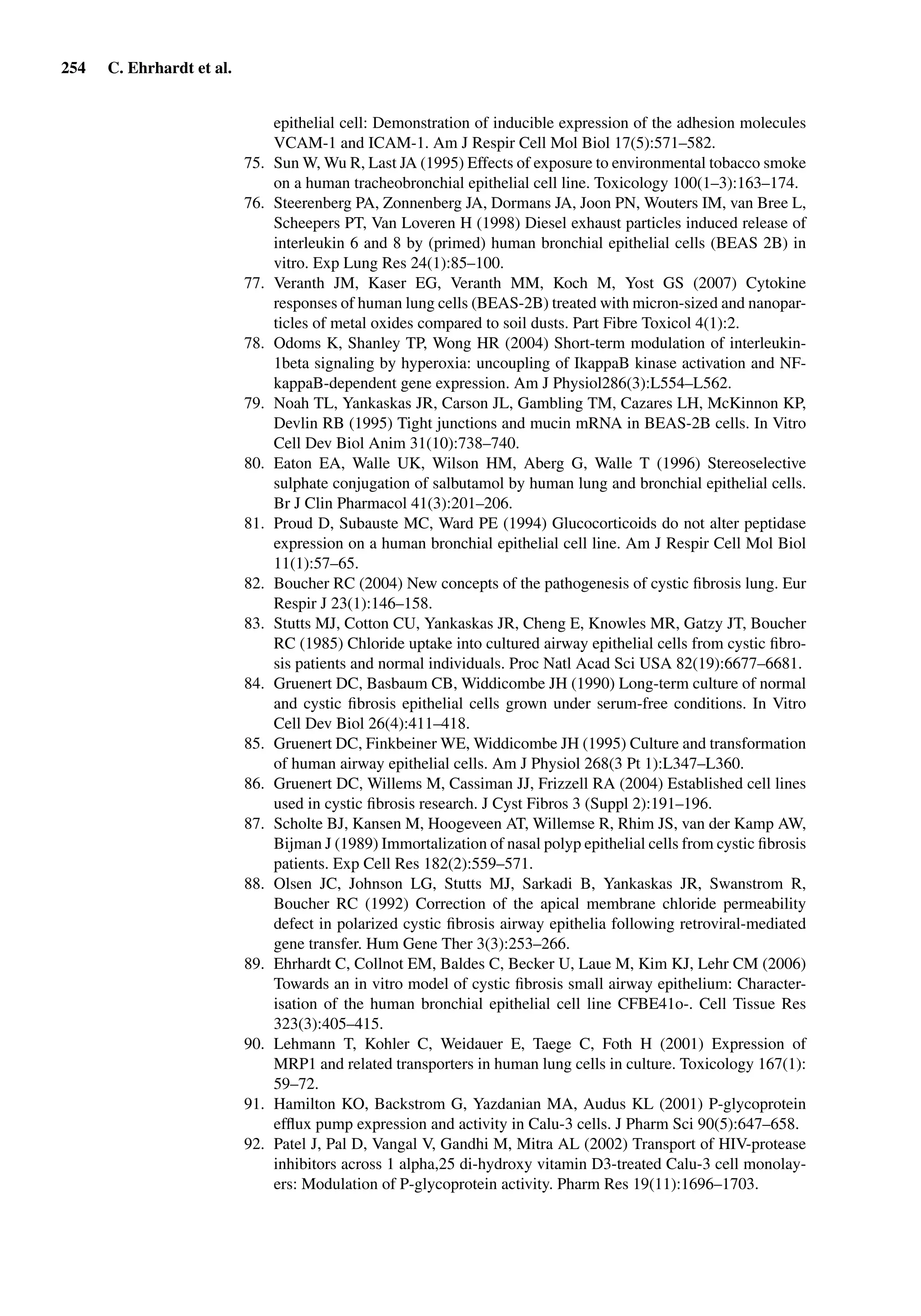 254 C. Ehrhardt et al.
epithelial cell: Demonstration of inducible expression of the adhesion molecules
VCAM-1 and ICAM-1. Am J Respir Cell Mol Biol 17(5):571–582.
75. Sun W, Wu R, Last JA (1995) Effects of exposure to environmental tobacco smoke
on a human tracheobronchial epithelial cell line. Toxicology 100(1–3):163–174.
76. Steerenberg PA, Zonnenberg JA, Dormans JA, Joon PN, Wouters IM, van Bree L,
Scheepers PT, Van Loveren H (1998) Diesel exhaust particles induced release of
interleukin 6 and 8 by (primed) human bronchial epithelial cells (BEAS 2B) in
vitro. Exp Lung Res 24(1):85–100.
77. Veranth JM, Kaser EG, Veranth MM, Koch M, Yost GS (2007) Cytokine
responses of human lung cells (BEAS-2B) treated with micron-sized and nanopar-
ticles of metal oxides compared to soil dusts. Part Fibre Toxicol 4(1):2.
78. Odoms K, Shanley TP, Wong HR (2004) Short-term modulation of interleukin-
1beta signaling by hyperoxia: uncoupling of IkappaB kinase activation and NF-
kappaB-dependent gene expression. Am J Physiol286(3):L554–L562.
79. Noah TL, Yankaskas JR, Carson JL, Gambling TM, Cazares LH, McKinnon KP,
Devlin RB (1995) Tight junctions and mucin mRNA in BEAS-2B cells. In Vitro
Cell Dev Biol Anim 31(10):738–740.
80. Eaton EA, Walle UK, Wilson HM, Aberg G, Walle T (1996) Stereoselective
sulphate conjugation of salbutamol by human lung and bronchial epithelial cells.
Br J Clin Pharmacol 41(3):201–206.
81. Proud D, Subauste MC, Ward PE (1994) Glucocorticoids do not alter peptidase
expression on a human bronchial epithelial cell line. Am J Respir Cell Mol Biol
11(1):57–65.
82. Boucher RC (2004) New concepts of the pathogenesis of cystic ﬁbrosis lung. Eur
Respir J 23(1):146–158.
83. Stutts MJ, Cotton CU, Yankaskas JR, Cheng E, Knowles MR, Gatzy JT, Boucher
RC (1985) Chloride uptake into cultured airway epithelial cells from cystic ﬁbro-
sis patients and normal individuals. Proc Natl Acad Sci USA 82(19):6677–6681.
84. Gruenert DC, Basbaum CB, Widdicombe JH (1990) Long-term culture of normal
and cystic ﬁbrosis epithelial cells grown under serum-free conditions. In Vitro
Cell Dev Biol 26(4):411–418.
85. Gruenert DC, Finkbeiner WE, Widdicombe JH (1995) Culture and transformation
of human airway epithelial cells. Am J Physiol 268(3 Pt 1):L347–L360.
86. Gruenert DC, Willems M, Cassiman JJ, Frizzell RA (2004) Established cell lines
used in cystic ﬁbrosis research. J Cyst Fibros 3 (Suppl 2):191–196.
87. Scholte BJ, Kansen M, Hoogeveen AT, Willemse R, Rhim JS, van der Kamp AW,
Bijman J (1989) Immortalization of nasal polyp epithelial cells from cystic ﬁbrosis
patients. Exp Cell Res 182(2):559–571.
88. Olsen JC, Johnson LG, Stutts MJ, Sarkadi B, Yankaskas JR, Swanstrom R,
Boucher RC (1992) Correction of the apical membrane chloride permeability
defect in polarized cystic ﬁbrosis airway epithelia following retroviral-mediated
gene transfer. Hum Gene Ther 3(3):253–266.
89. Ehrhardt C, Collnot EM, Baldes C, Becker U, Laue M, Kim KJ, Lehr CM (2006)
Towards an in vitro model of cystic ﬁbrosis small airway epithelium: Character-
isation of the human bronchial epithelial cell line CFBE41o-. Cell Tissue Res
323(3):405–415.
90. Lehmann T, Kohler C, Weidauer E, Taege C, Foth H (2001) Expression of
MRP1 and related transporters in human lung cells in culture. Toxicology 167(1):
59–72.
91. Hamilton KO, Backstrom G, Yazdanian MA, Audus KL (2001) P-glycoprotein
efﬂux pump expression and activity in Calu-3 cells. J Pharm Sci 90(5):647–658.
92. Patel J, Pal D, Vangal V, Gandhi M, Mitra AL (2002) Transport of HIV-protease
inhibitors across 1 alpha,25 di-hydroxy vitamin D3-treated Calu-3 cell monolay-
ers: Modulation of P-glycoprotein activity. Pharm Res 19(11):1696–1703.
 