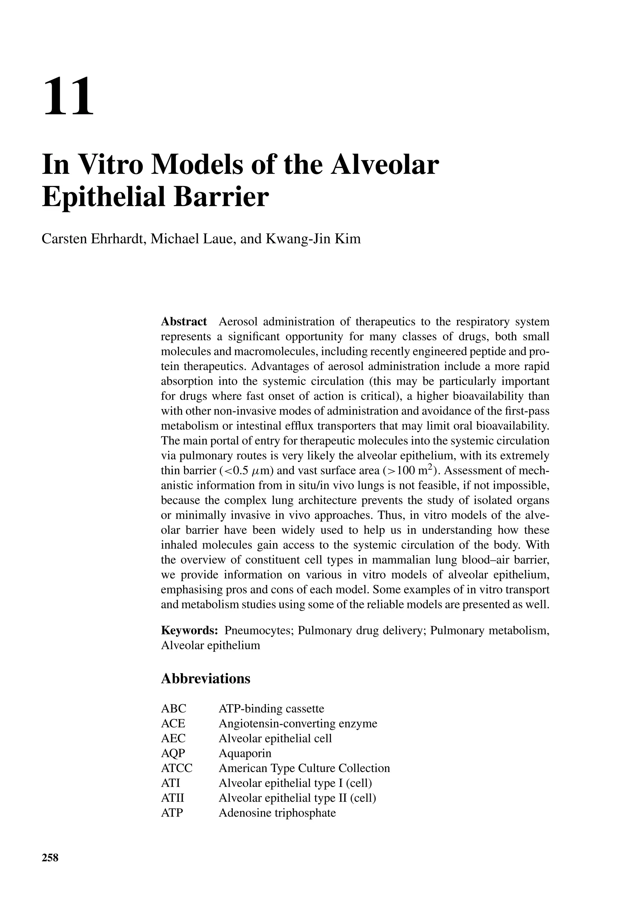 11
In Vitro Models of the Alveolar
Epithelial Barrier
Carsten Ehrhardt, Michael Laue, and Kwang-Jin Kim
Abstract Aerosol administration of therapeutics to the respiratory system
represents a signiﬁcant opportunity for many classes of drugs, both small
molecules and macromolecules, including recently engineered peptide and pro-
tein therapeutics. Advantages of aerosol administration include a more rapid
absorption into the systemic circulation (this may be particularly important
for drugs where fast onset of action is critical), a higher bioavailability than
with other non-invasive modes of administration and avoidance of the ﬁrst-pass
metabolism or intestinal efﬂux transporters that may limit oral bioavailability.
The main portal of entry for therapeutic molecules into the systemic circulation
via pulmonary routes is very likely the alveolar epithelium, with its extremely
thin barrier (<0.5 µm) and vast surface area (>100 m2). Assessment of mech-
anistic information from in situ/in vivo lungs is not feasible, if not impossible,
because the complex lung architecture prevents the study of isolated organs
or minimally invasive in vivo approaches. Thus, in vitro models of the alve-
olar barrier have been widely used to help us in understanding how these
inhaled molecules gain access to the systemic circulation of the body. With
the overview of constituent cell types in mammalian lung blood–air barrier,
we provide information on various in vitro models of alveolar epithelium,
emphasising pros and cons of each model. Some examples of in vitro transport
and metabolism studies using some of the reliable models are presented as well.
Keywords: Pneumocytes; Pulmonary drug delivery; Pulmonary metabolism,
Alveolar epithelium
Abbreviations
ABC ATP-binding cassette
ACE Angiotensin-converting enzyme
AEC Alveolar epithelial cell
AQP Aquaporin
ATCC American Type Culture Collection
ATI Alveolar epithelial type I (cell)
ATII Alveolar epithelial type II (cell)
ATP Adenosine triphosphate
258
 