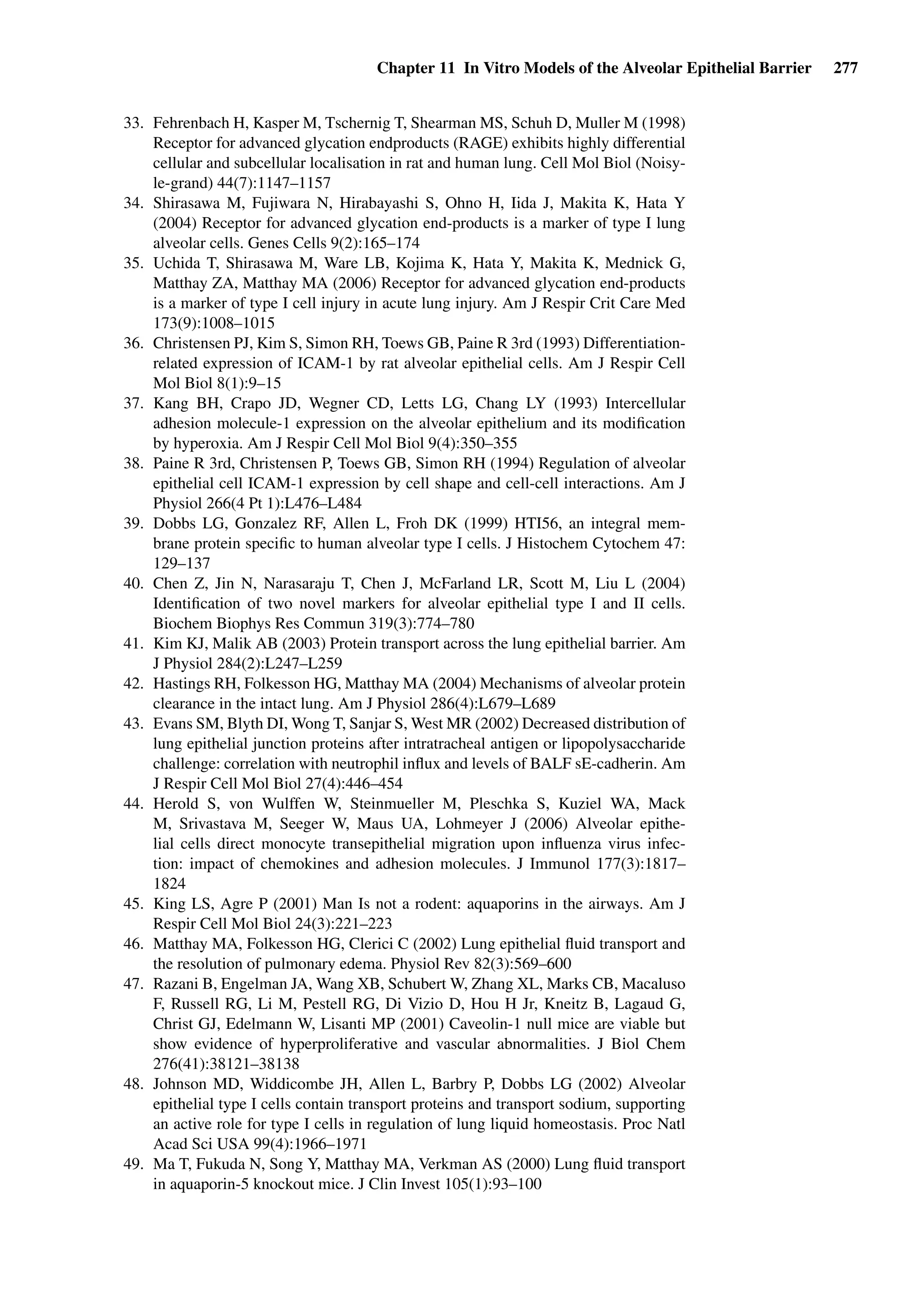 Chapter 11 In Vitro Models of the Alveolar Epithelial Barrier 277
33. Fehrenbach H, Kasper M, Tschernig T, Shearman MS, Schuh D, Muller M (1998)
Receptor for advanced glycation endproducts (RAGE) exhibits highly differential
cellular and subcellular localisation in rat and human lung. Cell Mol Biol (Noisy-
le-grand) 44(7):1147–1157
34. Shirasawa M, Fujiwara N, Hirabayashi S, Ohno H, Iida J, Makita K, Hata Y
(2004) Receptor for advanced glycation end-products is a marker of type I lung
alveolar cells. Genes Cells 9(2):165–174
35. Uchida T, Shirasawa M, Ware LB, Kojima K, Hata Y, Makita K, Mednick G,
Matthay ZA, Matthay MA (2006) Receptor for advanced glycation end-products
is a marker of type I cell injury in acute lung injury. Am J Respir Crit Care Med
173(9):1008–1015
36. Christensen PJ, Kim S, Simon RH, Toews GB, Paine R 3rd (1993) Differentiation-
related expression of ICAM-1 by rat alveolar epithelial cells. Am J Respir Cell
Mol Biol 8(1):9–15
37. Kang BH, Crapo JD, Wegner CD, Letts LG, Chang LY (1993) Intercellular
adhesion molecule-1 expression on the alveolar epithelium and its modiﬁcation
by hyperoxia. Am J Respir Cell Mol Biol 9(4):350–355
38. Paine R 3rd, Christensen P, Toews GB, Simon RH (1994) Regulation of alveolar
epithelial cell ICAM-1 expression by cell shape and cell-cell interactions. Am J
Physiol 266(4 Pt 1):L476–L484
39. Dobbs LG, Gonzalez RF, Allen L, Froh DK (1999) HTI56, an integral mem-
brane protein speciﬁc to human alveolar type I cells. J Histochem Cytochem 47:
129–137
40. Chen Z, Jin N, Narasaraju T, Chen J, McFarland LR, Scott M, Liu L (2004)
Identiﬁcation of two novel markers for alveolar epithelial type I and II cells.
Biochem Biophys Res Commun 319(3):774–780
41. Kim KJ, Malik AB (2003) Protein transport across the lung epithelial barrier. Am
J Physiol 284(2):L247–L259
42. Hastings RH, Folkesson HG, Matthay MA (2004) Mechanisms of alveolar protein
clearance in the intact lung. Am J Physiol 286(4):L679–L689
43. Evans SM, Blyth DI, Wong T, Sanjar S, West MR (2002) Decreased distribution of
lung epithelial junction proteins after intratracheal antigen or lipopolysaccharide
challenge: correlation with neutrophil inﬂux and levels of BALF sE-cadherin. Am
J Respir Cell Mol Biol 27(4):446–454
44. Herold S, von Wulffen W, Steinmueller M, Pleschka S, Kuziel WA, Mack
M, Srivastava M, Seeger W, Maus UA, Lohmeyer J (2006) Alveolar epithe-
lial cells direct monocyte transepithelial migration upon inﬂuenza virus infec-
tion: impact of chemokines and adhesion molecules. J Immunol 177(3):1817–
1824
45. King LS, Agre P (2001) Man Is not a rodent: aquaporins in the airways. Am J
Respir Cell Mol Biol 24(3):221–223
46. Matthay MA, Folkesson HG, Clerici C (2002) Lung epithelial ﬂuid transport and
the resolution of pulmonary edema. Physiol Rev 82(3):569–600
47. Razani B, Engelman JA, Wang XB, Schubert W, Zhang XL, Marks CB, Macaluso
F, Russell RG, Li M, Pestell RG, Di Vizio D, Hou H Jr, Kneitz B, Lagaud G,
Christ GJ, Edelmann W, Lisanti MP (2001) Caveolin-1 null mice are viable but
show evidence of hyperproliferative and vascular abnormalities. J Biol Chem
276(41):38121–38138
48. Johnson MD, Widdicombe JH, Allen L, Barbry P, Dobbs LG (2002) Alveolar
epithelial type I cells contain transport proteins and transport sodium, supporting
an active role for type I cells in regulation of lung liquid homeostasis. Proc Natl
Acad Sci USA 99(4):1966–1971
49. Ma T, Fukuda N, Song Y, Matthay MA, Verkman AS (2000) Lung ﬂuid transport
in aquaporin-5 knockout mice. J Clin Invest 105(1):93–100
 