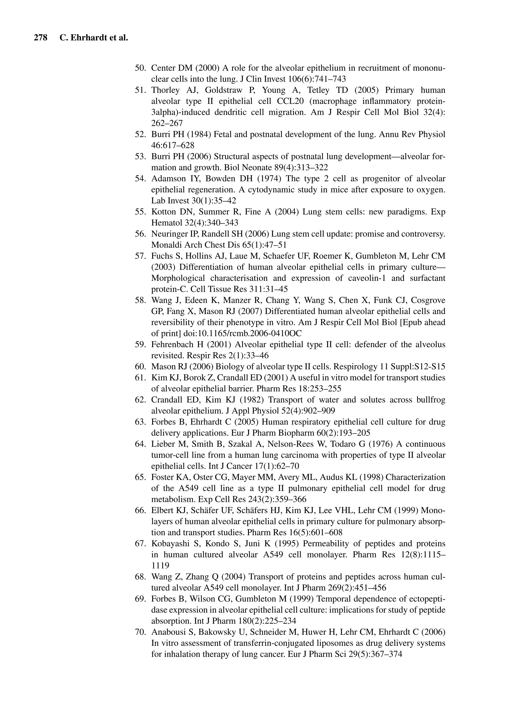 278 C. Ehrhardt et al.
50. Center DM (2000) A role for the alveolar epithelium in recruitment of mononu-
clear cells into the lung. J Clin Invest 106(6):741–743
51. Thorley AJ, Goldstraw P, Young A, Tetley TD (2005) Primary human
alveolar type II epithelial cell CCL20 (macrophage inﬂammatory protein-
3alpha)-induced dendritic cell migration. Am J Respir Cell Mol Biol 32(4):
262–267
52. Burri PH (1984) Fetal and postnatal development of the lung. Annu Rev Physiol
46:617–628
53. Burri PH (2006) Structural aspects of postnatal lung development—alveolar for-
mation and growth. Biol Neonate 89(4):313–322
54. Adamson IY, Bowden DH (1974) The type 2 cell as progenitor of alveolar
epithelial regeneration. A cytodynamic study in mice after exposure to oxygen.
Lab Invest 30(1):35–42
55. Kotton DN, Summer R, Fine A (2004) Lung stem cells: new paradigms. Exp
Hematol 32(4):340–343
56. Neuringer IP, Randell SH (2006) Lung stem cell update: promise and controversy.
Monaldi Arch Chest Dis 65(1):47–51
57. Fuchs S, Hollins AJ, Laue M, Schaefer UF, Roemer K, Gumbleton M, Lehr CM
(2003) Differentiation of human alveolar epithelial cells in primary culture—
Morphological characterisation and expression of caveolin-1 and surfactant
protein-C. Cell Tissue Res 311:31–45
58. Wang J, Edeen K, Manzer R, Chang Y, Wang S, Chen X, Funk CJ, Cosgrove
GP, Fang X, Mason RJ (2007) Differentiated human alveolar epithelial cells and
reversibility of their phenotype in vitro. Am J Respir Cell Mol Biol [Epub ahead
of print] doi:10.1165/rcmb.2006-0410OC
59. Fehrenbach H (2001) Alveolar epithelial type II cell: defender of the alveolus
revisited. Respir Res 2(1):33–46
60. Mason RJ (2006) Biology of alveolar type II cells. Respirology 11 Suppl:S12-S15
61. Kim KJ, Borok Z, Crandall ED (2001) A useful in vitro model for transport studies
of alveolar epithelial barrier. Pharm Res 18:253–255
62. Crandall ED, Kim KJ (1982) Transport of water and solutes across bullfrog
alveolar epithelium. J Appl Physiol 52(4):902–909
63. Forbes B, Ehrhardt C (2005) Human respiratory epithelial cell culture for drug
delivery applications. Eur J Pharm Biopharm 60(2):193–205
64. Lieber M, Smith B, Szakal A, Nelson-Rees W, Todaro G (1976) A continuous
tumor-cell line from a human lung carcinoma with properties of type II alveolar
epithelial cells. Int J Cancer 17(1):62–70
65. Foster KA, Oster CG, Mayer MM, Avery ML, Audus KL (1998) Characterization
of the A549 cell line as a type II pulmonary epithelial cell model for drug
metabolism. Exp Cell Res 243(2):359–366
66. Elbert KJ, Schäfer UF, Schäfers HJ, Kim KJ, Lee VHL, Lehr CM (1999) Mono-
layers of human alveolar epithelial cells in primary culture for pulmonary absorp-
tion and transport studies. Pharm Res 16(5):601–608
67. Kobayashi S, Kondo S, Juni K (1995) Permeability of peptides and proteins
in human cultured alveolar A549 cell monolayer. Pharm Res 12(8):1115–
1119
68. Wang Z, Zhang Q (2004) Transport of proteins and peptides across human cul-
tured alveolar A549 cell monolayer. Int J Pharm 269(2):451–456
69. Forbes B, Wilson CG, Gumbleton M (1999) Temporal dependence of ectopepti-
dase expression in alveolar epithelial cell culture: implications for study of peptide
absorption. Int J Pharm 180(2):225–234
70. Anabousi S, Bakowsky U, Schneider M, Huwer H, Lehr CM, Ehrhardt C (2006)
In vitro assessment of transferrin-conjugated liposomes as drug delivery systems
for inhalation therapy of lung cancer. Eur J Pharm Sci 29(5):367–374
 