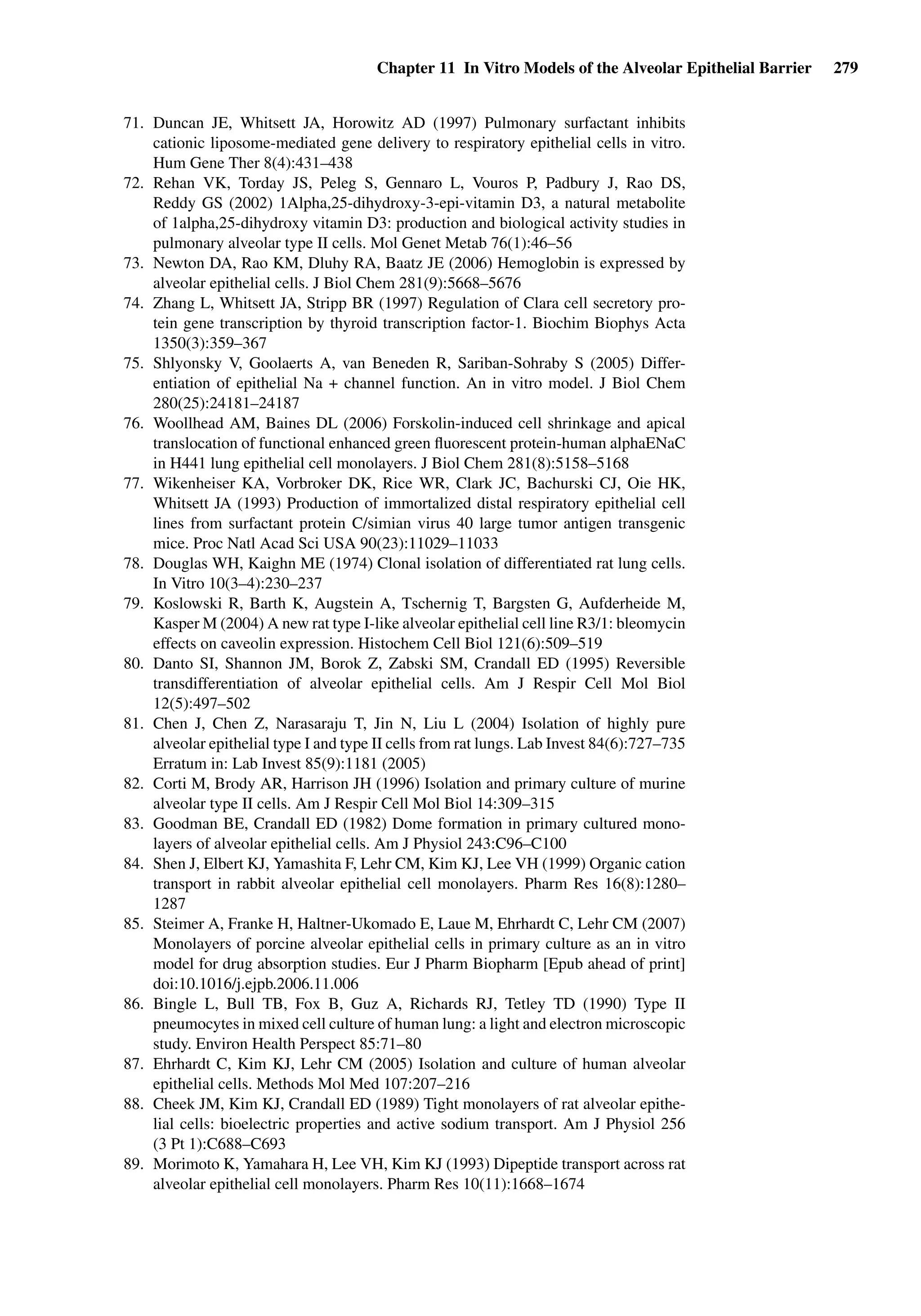 Chapter 11 In Vitro Models of the Alveolar Epithelial Barrier 279
71. Duncan JE, Whitsett JA, Horowitz AD (1997) Pulmonary surfactant inhibits
cationic liposome-mediated gene delivery to respiratory epithelial cells in vitro.
Hum Gene Ther 8(4):431–438
72. Rehan VK, Torday JS, Peleg S, Gennaro L, Vouros P, Padbury J, Rao DS,
Reddy GS (2002) 1Alpha,25-dihydroxy-3-epi-vitamin D3, a natural metabolite
of 1alpha,25-dihydroxy vitamin D3: production and biological activity studies in
pulmonary alveolar type II cells. Mol Genet Metab 76(1):46–56
73. Newton DA, Rao KM, Dluhy RA, Baatz JE (2006) Hemoglobin is expressed by
alveolar epithelial cells. J Biol Chem 281(9):5668–5676
74. Zhang L, Whitsett JA, Stripp BR (1997) Regulation of Clara cell secretory pro-
tein gene transcription by thyroid transcription factor-1. Biochim Biophys Acta
1350(3):359–367
75. Shlyonsky V, Goolaerts A, van Beneden R, Sariban-Sohraby S (2005) Differ-
entiation of epithelial Na + channel function. An in vitro model. J Biol Chem
280(25):24181–24187
76. Woollhead AM, Baines DL (2006) Forskolin-induced cell shrinkage and apical
translocation of functional enhanced green ﬂuorescent protein-human alphaENaC
in H441 lung epithelial cell monolayers. J Biol Chem 281(8):5158–5168
77. Wikenheiser KA, Vorbroker DK, Rice WR, Clark JC, Bachurski CJ, Oie HK,
Whitsett JA (1993) Production of immortalized distal respiratory epithelial cell
lines from surfactant protein C/simian virus 40 large tumor antigen transgenic
mice. Proc Natl Acad Sci USA 90(23):11029–11033
78. Douglas WH, Kaighn ME (1974) Clonal isolation of differentiated rat lung cells.
In Vitro 10(3–4):230–237
79. Koslowski R, Barth K, Augstein A, Tschernig T, Bargsten G, Aufderheide M,
Kasper M (2004) A new rat type I-like alveolar epithelial cell line R3/1: bleomycin
effects on caveolin expression. Histochem Cell Biol 121(6):509–519
80. Danto SI, Shannon JM, Borok Z, Zabski SM, Crandall ED (1995) Reversible
transdifferentiation of alveolar epithelial cells. Am J Respir Cell Mol Biol
12(5):497–502
81. Chen J, Chen Z, Narasaraju T, Jin N, Liu L (2004) Isolation of highly pure
alveolar epithelial type I and type II cells from rat lungs. Lab Invest 84(6):727–735
Erratum in: Lab Invest 85(9):1181 (2005)
82. Corti M, Brody AR, Harrison JH (1996) Isolation and primary culture of murine
alveolar type II cells. Am J Respir Cell Mol Biol 14:309–315
83. Goodman BE, Crandall ED (1982) Dome formation in primary cultured mono-
layers of alveolar epithelial cells. Am J Physiol 243:C96–C100
84. Shen J, Elbert KJ, Yamashita F, Lehr CM, Kim KJ, Lee VH (1999) Organic cation
transport in rabbit alveolar epithelial cell monolayers. Pharm Res 16(8):1280–
1287
85. Steimer A, Franke H, Haltner-Ukomado E, Laue M, Ehrhardt C, Lehr CM (2007)
Monolayers of porcine alveolar epithelial cells in primary culture as an in vitro
model for drug absorption studies. Eur J Pharm Biopharm [Epub ahead of print]
doi:10.1016/j.ejpb.2006.11.006
86. Bingle L, Bull TB, Fox B, Guz A, Richards RJ, Tetley TD (1990) Type II
pneumocytes in mixed cell culture of human lung: a light and electron microscopic
study. Environ Health Perspect 85:71–80
87. Ehrhardt C, Kim KJ, Lehr CM (2005) Isolation and culture of human alveolar
epithelial cells. Methods Mol Med 107:207–216
88. Cheek JM, Kim KJ, Crandall ED (1989) Tight monolayers of rat alveolar epithe-
lial cells: bioelectric properties and active sodium transport. Am J Physiol 256
(3 Pt 1):C688–C693
89. Morimoto K, Yamahara H, Lee VH, Kim KJ (1993) Dipeptide transport across rat
alveolar epithelial cell monolayers. Pharm Res 10(11):1668–1674
 