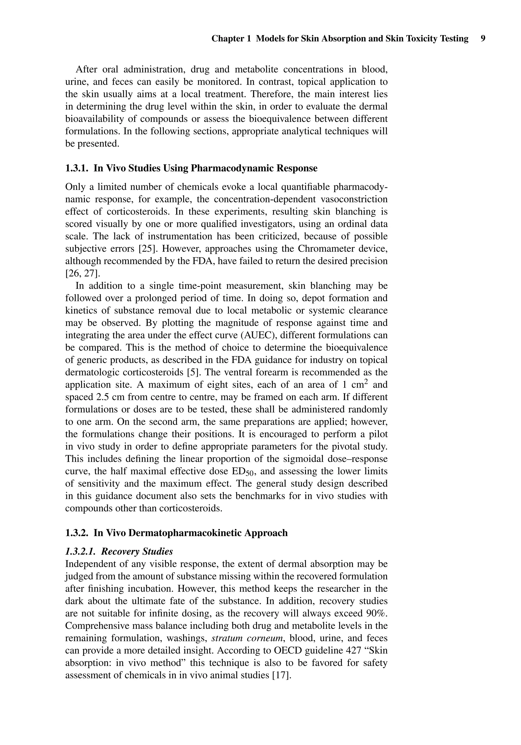 Chapter 1 Models for Skin Absorption and Skin Toxicity Testing 9
After oral administration, drug and metabolite concentrations in blood,
urine, and feces can easily be monitored. In contrast, topical application to
the skin usually aims at a local treatment. Therefore, the main interest lies
in determining the drug level within the skin, in order to evaluate the dermal
bioavailability of compounds or assess the bioequivalence between different
formulations. In the following sections, appropriate analytical techniques will
be presented.
1.3.1. In Vivo Studies Using Pharmacodynamic Response
Only a limited number of chemicals evoke a local quantiﬁable pharmacody-
namic response, for example, the concentration-dependent vasoconstriction
effect of corticosteroids. In these experiments, resulting skin blanching is
scored visually by one or more qualiﬁed investigators, using an ordinal data
scale. The lack of instrumentation has been criticized, because of possible
subjective errors [25]. However, approaches using the Chromameter device,
although recommended by the FDA, have failed to return the desired precision
[26, 27].
In addition to a single time-point measurement, skin blanching may be
followed over a prolonged period of time. In doing so, depot formation and
kinetics of substance removal due to local metabolic or systemic clearance
may be observed. By plotting the magnitude of response against time and
integrating the area under the effect curve (AUEC), different formulations can
be compared. This is the method of choice to determine the bioequivalence
of generic products, as described in the FDA guidance for industry on topical
dermatologic corticosteroids [5]. The ventral forearm is recommended as the
application site. A maximum of eight sites, each of an area of 1 cm2 and
spaced 2.5 cm from centre to centre, may be framed on each arm. If different
formulations or doses are to be tested, these shall be administered randomly
to one arm. On the second arm, the same preparations are applied; however,
the formulations change their positions. It is encouraged to perform a pilot
in vivo study in order to deﬁne appropriate parameters for the pivotal study.
This includes deﬁning the linear proportion of the sigmoidal dose–response
curve, the half maximal effective dose ED50, and assessing the lower limits
of sensitivity and the maximum effect. The general study design described
in this guidance document also sets the benchmarks for in vivo studies with
compounds other than corticosteroids.
1.3.2. In Vivo Dermatopharmacokinetic Approach
1.3.2.1. Recovery Studies
Independent of any visible response, the extent of dermal absorption may be
judged from the amount of substance missing within the recovered formulation
after ﬁnishing incubation. However, this method keeps the researcher in the
dark about the ultimate fate of the substance. In addition, recovery studies
are not suitable for inﬁnite dosing, as the recovery will always exceed 90%.
Comprehensive mass balance including both drug and metabolite levels in the
remaining formulation, washings, stratum corneum, blood, urine, and feces
can provide a more detailed insight. According to OECD guideline 427 “Skin
absorption: in vivo method” this technique is also to be favored for safety
assessment of chemicals in in vivo animal studies [17].
 