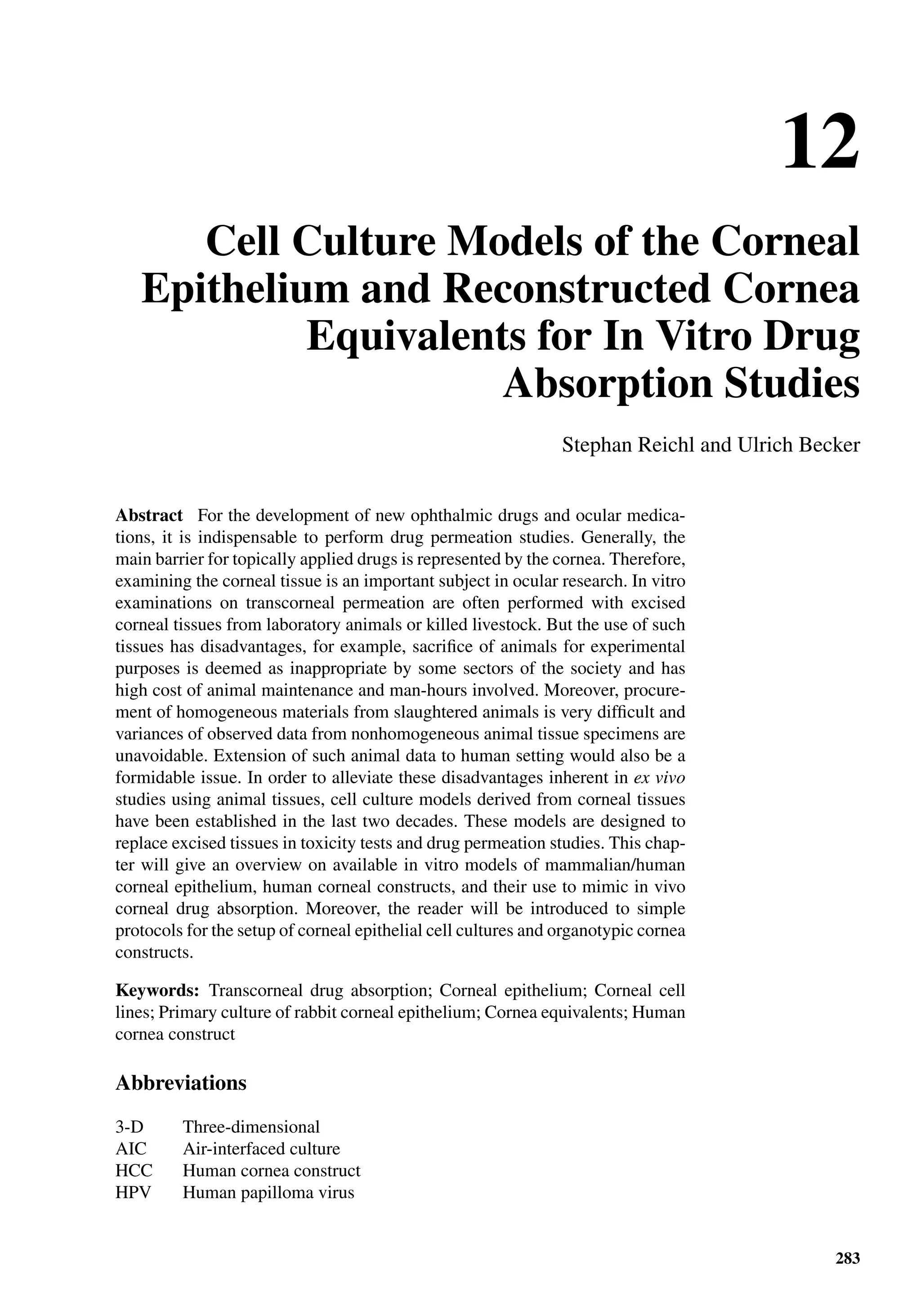 12
Cell Culture Models of the Corneal
Epithelium and Reconstructed Cornea
Equivalents for In Vitro Drug
Absorption Studies
Stephan Reichl and Ulrich Becker
Abstract For the development of new ophthalmic drugs and ocular medica-
tions, it is indispensable to perform drug permeation studies. Generally, the
main barrier for topically applied drugs is represented by the cornea. Therefore,
examining the corneal tissue is an important subject in ocular research. In vitro
examinations on transcorneal permeation are often performed with excised
corneal tissues from laboratory animals or killed livestock. But the use of such
tissues has disadvantages, for example, sacriﬁce of animals for experimental
purposes is deemed as inappropriate by some sectors of the society and has
high cost of animal maintenance and man-hours involved. Moreover, procure-
ment of homogeneous materials from slaughtered animals is very difﬁcult and
variances of observed data from nonhomogeneous animal tissue specimens are
unavoidable. Extension of such animal data to human setting would also be a
formidable issue. In order to alleviate these disadvantages inherent in ex vivo
studies using animal tissues, cell culture models derived from corneal tissues
have been established in the last two decades. These models are designed to
replace excised tissues in toxicity tests and drug permeation studies. This chap-
ter will give an overview on available in vitro models of mammalian/human
corneal epithelium, human corneal constructs, and their use to mimic in vivo
corneal drug absorption. Moreover, the reader will be introduced to simple
protocols for the setup of corneal epithelial cell cultures and organotypic cornea
constructs.
Keywords: Transcorneal drug absorption; Corneal epithelium; Corneal cell
lines; Primary culture of rabbit corneal epithelium; Cornea equivalents; Human
cornea construct
Abbreviations
3-D Three-dimensional
AIC Air-interfaced culture
HCC Human cornea construct
HPV Human papilloma virus
283
 