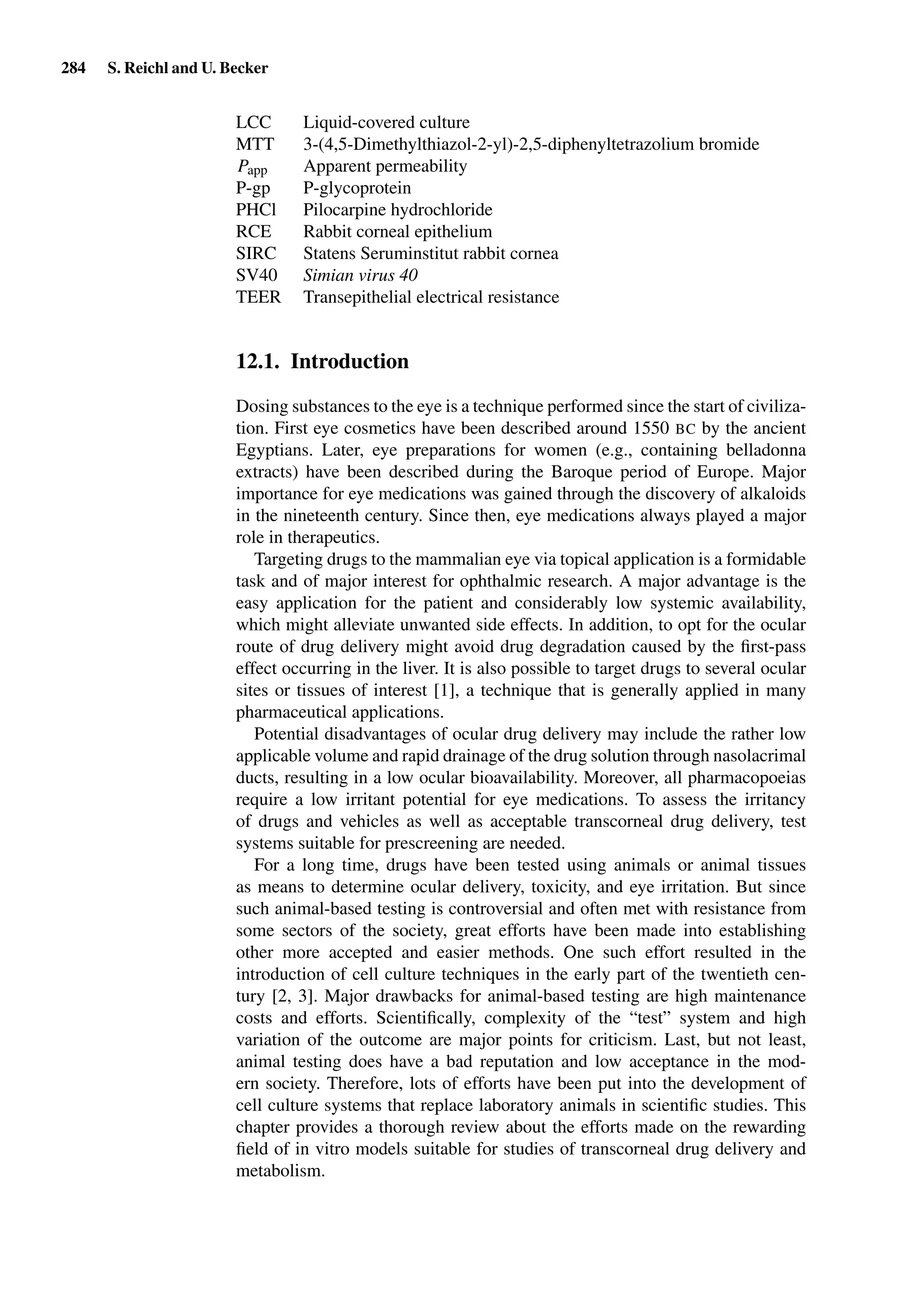 284 S. Reichl and U. Becker
LCC Liquid-covered culture
MTT 3-(4,5-Dimethylthiazol-2-yl)-2,5-diphenyltetrazolium bromide
Papp Apparent permeability
P-gp P-glycoprotein
PHCl Pilocarpine hydrochloride
RCE Rabbit corneal epithelium
SIRC Statens Seruminstitut rabbit cornea
SV40 Simian virus 40
TEER Transepithelial electrical resistance
12.1. Introduction
Dosing substances to the eye is a technique performed since the start of civiliza-
tion. First eye cosmetics have been described around 1550 BC by the ancient
Egyptians. Later, eye preparations for women (e.g., containing belladonna
extracts) have been described during the Baroque period of Europe. Major
importance for eye medications was gained through the discovery of alkaloids
in the nineteenth century. Since then, eye medications always played a major
role in therapeutics.
Targeting drugs to the mammalian eye via topical application is a formidable
task and of major interest for ophthalmic research. A major advantage is the
easy application for the patient and considerably low systemic availability,
which might alleviate unwanted side effects. In addition, to opt for the ocular
route of drug delivery might avoid drug degradation caused by the ﬁrst-pass
effect occurring in the liver. It is also possible to target drugs to several ocular
sites or tissues of interest [1], a technique that is generally applied in many
pharmaceutical applications.
Potential disadvantages of ocular drug delivery may include the rather low
applicable volume and rapid drainage of the drug solution through nasolacrimal
ducts, resulting in a low ocular bioavailability. Moreover, all pharmacopoeias
require a low irritant potential for eye medications. To assess the irritancy
of drugs and vehicles as well as acceptable transcorneal drug delivery, test
systems suitable for prescreening are needed.
For a long time, drugs have been tested using animals or animal tissues
as means to determine ocular delivery, toxicity, and eye irritation. But since
such animal-based testing is controversial and often met with resistance from
some sectors of the society, great efforts have been made into establishing
other more accepted and easier methods. One such effort resulted in the
introduction of cell culture techniques in the early part of the twentieth cen-
tury [2, 3]. Major drawbacks for animal-based testing are high maintenance
costs and efforts. Scientiﬁcally, complexity of the “test” system and high
variation of the outcome are major points for criticism. Last, but not least,
animal testing does have a bad reputation and low acceptance in the mod-
ern society. Therefore, lots of efforts have been put into the development of
cell culture systems that replace laboratory animals in scientiﬁc studies. This
chapter provides a thorough review about the efforts made on the rewarding
ﬁeld of in vitro models suitable for studies of transcorneal drug delivery and
metabolism.
 