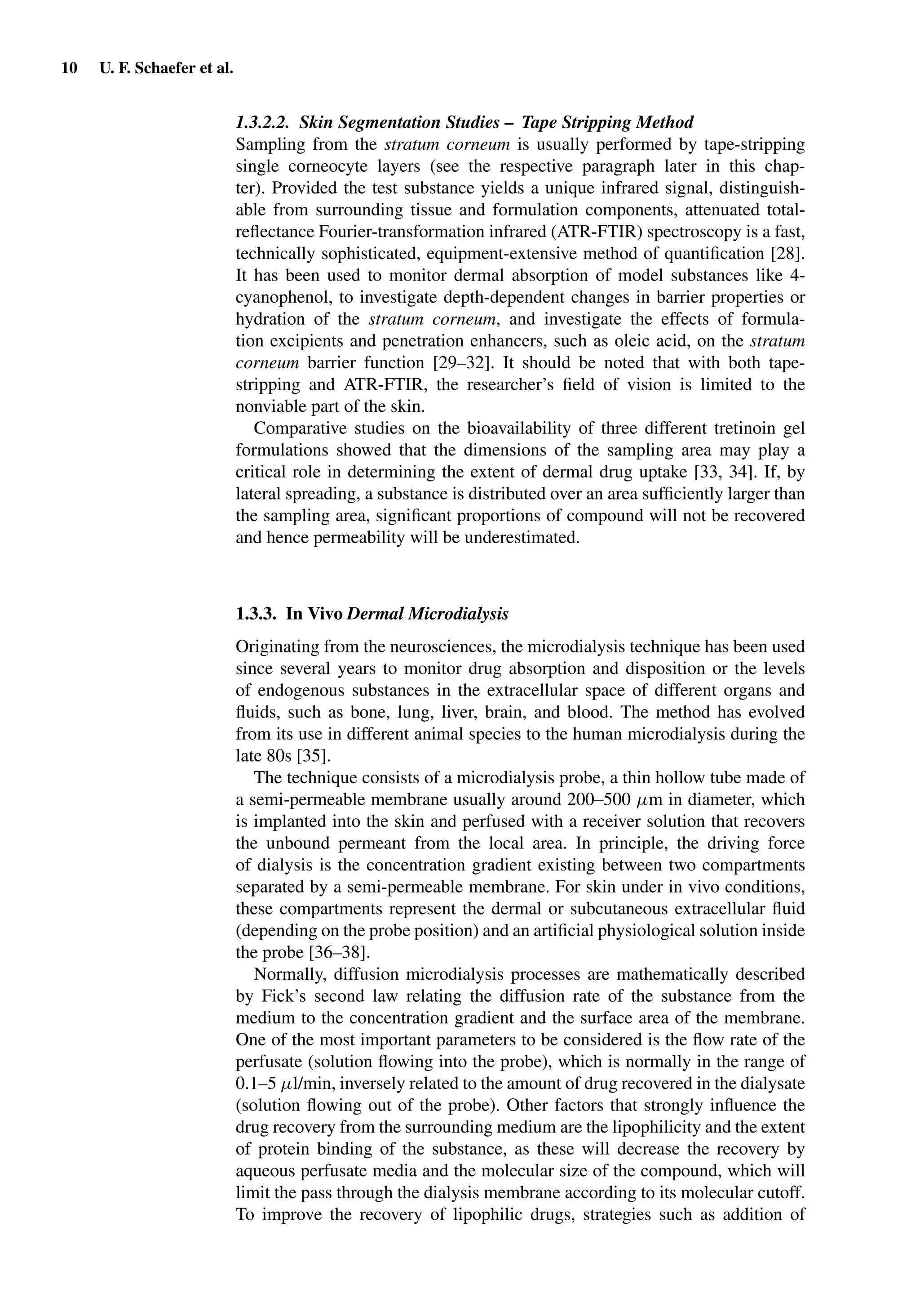 10 U. F. Schaefer et al.
1.3.2.2. Skin Segmentation Studies – Tape Stripping Method
Sampling from the stratum corneum is usually performed by tape-stripping
single corneocyte layers (see the respective paragraph later in this chap-
ter). Provided the test substance yields a unique infrared signal, distinguish-
able from surrounding tissue and formulation components, attenuated total-
reﬂectance Fourier-transformation infrared (ATR-FTIR) spectroscopy is a fast,
technically sophisticated, equipment-extensive method of quantiﬁcation [28].
It has been used to monitor dermal absorption of model substances like 4-
cyanophenol, to investigate depth-dependent changes in barrier properties or
hydration of the stratum corneum, and investigate the effects of formula-
tion excipients and penetration enhancers, such as oleic acid, on the stratum
corneum barrier function [29–32]. It should be noted that with both tape-
stripping and ATR-FTIR, the researcher’s ﬁeld of vision is limited to the
nonviable part of the skin.
Comparative studies on the bioavailability of three different tretinoin gel
formulations showed that the dimensions of the sampling area may play a
critical role in determining the extent of dermal drug uptake [33, 34]. If, by
lateral spreading, a substance is distributed over an area sufﬁciently larger than
the sampling area, signiﬁcant proportions of compound will not be recovered
and hence permeability will be underestimated.
1.3.3. In Vivo Dermal Microdialysis
Originating from the neurosciences, the microdialysis technique has been used
since several years to monitor drug absorption and disposition or the levels
of endogenous substances in the extracellular space of different organs and
ﬂuids, such as bone, lung, liver, brain, and blood. The method has evolved
from its use in different animal species to the human microdialysis during the
late 80s [35].
The technique consists of a microdialysis probe, a thin hollow tube made of
a semi-permeable membrane usually around 200–500 µm in diameter, which
is implanted into the skin and perfused with a receiver solution that recovers
the unbound permeant from the local area. In principle, the driving force
of dialysis is the concentration gradient existing between two compartments
separated by a semi-permeable membrane. For skin under in vivo conditions,
these compartments represent the dermal or subcutaneous extracellular ﬂuid
(depending on the probe position) and an artiﬁcial physiological solution inside
the probe [36–38].
Normally, diffusion microdialysis processes are mathematically described
by Fick’s second law relating the diffusion rate of the substance from the
medium to the concentration gradient and the surface area of the membrane.
One of the most important parameters to be considered is the ﬂow rate of the
perfusate (solution ﬂowing into the probe), which is normally in the range of
0.1–5 µl/min, inversely related to the amount of drug recovered in the dialysate
(solution ﬂowing out of the probe). Other factors that strongly inﬂuence the
drug recovery from the surrounding medium are the lipophilicity and the extent
of protein binding of the substance, as these will decrease the recovery by
aqueous perfusate media and the molecular size of the compound, which will
limit the pass through the dialysis membrane according to its molecular cutoff.
To improve the recovery of lipophilic drugs, strategies such as addition of
 