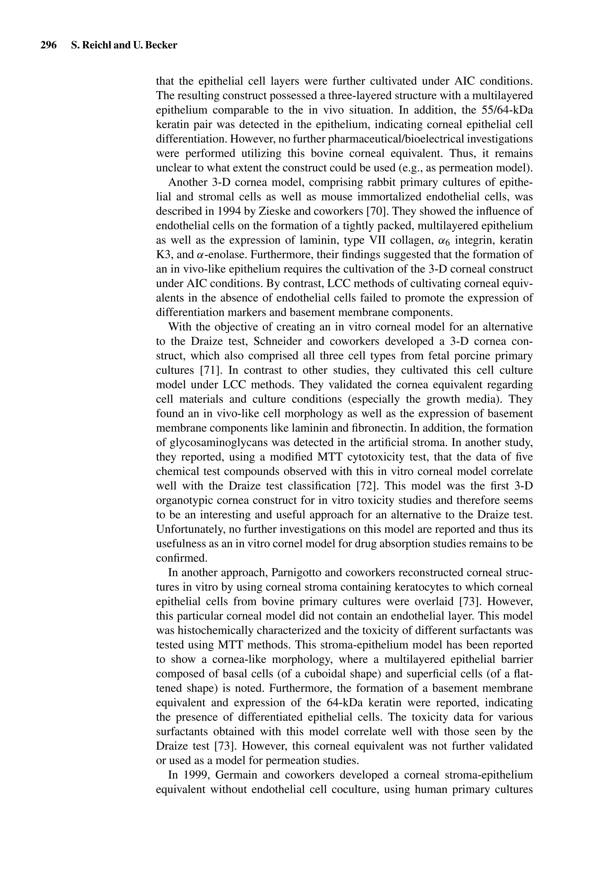 296 S. Reichl and U. Becker
that the epithelial cell layers were further cultivated under AIC conditions.
The resulting construct possessed a three-layered structure with a multilayered
epithelium comparable to the in vivo situation. In addition, the 55/64-kDa
keratin pair was detected in the epithelium, indicating corneal epithelial cell
differentiation. However, no further pharmaceutical/bioelectrical investigations
were performed utilizing this bovine corneal equivalent. Thus, it remains
unclear to what extent the construct could be used (e.g., as permeation model).
Another 3-D cornea model, comprising rabbit primary cultures of epithe-
lial and stromal cells as well as mouse immortalized endothelial cells, was
described in 1994 by Zieske and coworkers [70]. They showed the inﬂuence of
endothelial cells on the formation of a tightly packed, multilayered epithelium
as well as the expression of laminin, type VII collagen, α6 integrin, keratin
K3, and α-enolase. Furthermore, their ﬁndings suggested that the formation of
an in vivo-like epithelium requires the cultivation of the 3-D corneal construct
under AIC conditions. By contrast, LCC methods of cultivating corneal equiv-
alents in the absence of endothelial cells failed to promote the expression of
differentiation markers and basement membrane components.
With the objective of creating an in vitro corneal model for an alternative
to the Draize test, Schneider and coworkers developed a 3-D cornea con-
struct, which also comprised all three cell types from fetal porcine primary
cultures [71]. In contrast to other studies, they cultivated this cell culture
model under LCC methods. They validated the cornea equivalent regarding
cell materials and culture conditions (especially the growth media). They
found an in vivo-like cell morphology as well as the expression of basement
membrane components like laminin and ﬁbronectin. In addition, the formation
of glycosaminoglycans was detected in the artiﬁcial stroma. In another study,
they reported, using a modiﬁed MTT cytotoxicity test, that the data of ﬁve
chemical test compounds observed with this in vitro corneal model correlate
well with the Draize test classiﬁcation [72]. This model was the ﬁrst 3-D
organotypic cornea construct for in vitro toxicity studies and therefore seems
to be an interesting and useful approach for an alternative to the Draize test.
Unfortunately, no further investigations on this model are reported and thus its
usefulness as an in vitro cornel model for drug absorption studies remains to be
conﬁrmed.
In another approach, Parnigotto and coworkers reconstructed corneal struc-
tures in vitro by using corneal stroma containing keratocytes to which corneal
epithelial cells from bovine primary cultures were overlaid [73]. However,
this particular corneal model did not contain an endothelial layer. This model
was histochemically characterized and the toxicity of different surfactants was
tested using MTT methods. This stroma-epithelium model has been reported
to show a cornea-like morphology, where a multilayered epithelial barrier
composed of basal cells (of a cuboidal shape) and superﬁcial cells (of a ﬂat-
tened shape) is noted. Furthermore, the formation of a basement membrane
equivalent and expression of the 64-kDa keratin were reported, indicating
the presence of differentiated epithelial cells. The toxicity data for various
surfactants obtained with this model correlate well with those seen by the
Draize test [73]. However, this corneal equivalent was not further validated
or used as a model for permeation studies.
In 1999, Germain and coworkers developed a corneal stroma-epithelium
equivalent without endothelial cell coculture, using human primary cultures
 