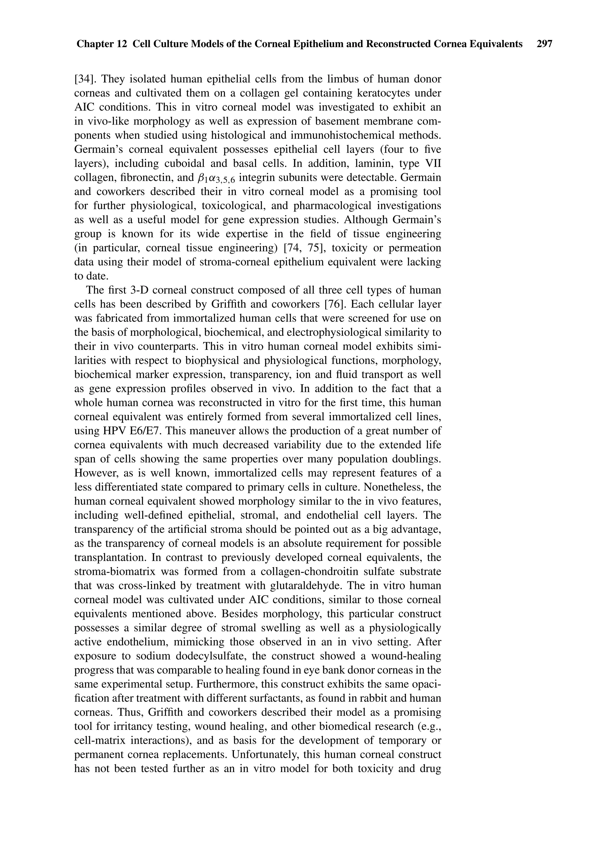 Chapter 12 Cell Culture Models of the Corneal Epithelium and Reconstructed Cornea Equivalents 297
[34]. They isolated human epithelial cells from the limbus of human donor
corneas and cultivated them on a collagen gel containing keratocytes under
AIC conditions. This in vitro corneal model was investigated to exhibit an
in vivo-like morphology as well as expression of basement membrane com-
ponents when studied using histological and immunohistochemical methods.
Germain’s corneal equivalent possesses epithelial cell layers (four to ﬁve
layers), including cuboidal and basal cells. In addition, laminin, type VII
collagen, ﬁbronectin, and β1α3,5,6 integrin subunits were detectable. Germain
and coworkers described their in vitro corneal model as a promising tool
for further physiological, toxicological, and pharmacological investigations
as well as a useful model for gene expression studies. Although Germain’s
group is known for its wide expertise in the ﬁeld of tissue engineering
(in particular, corneal tissue engineering) [74, 75], toxicity or permeation
data using their model of stroma-corneal epithelium equivalent were lacking
to date.
The ﬁrst 3-D corneal construct composed of all three cell types of human
cells has been described by Grifﬁth and coworkers [76]. Each cellular layer
was fabricated from immortalized human cells that were screened for use on
the basis of morphological, biochemical, and electrophysiological similarity to
their in vivo counterparts. This in vitro human corneal model exhibits simi-
larities with respect to biophysical and physiological functions, morphology,
biochemical marker expression, transparency, ion and ﬂuid transport as well
as gene expression proﬁles observed in vivo. In addition to the fact that a
whole human cornea was reconstructed in vitro for the ﬁrst time, this human
corneal equivalent was entirely formed from several immortalized cell lines,
using HPV E6/E7. This maneuver allows the production of a great number of
cornea equivalents with much decreased variability due to the extended life
span of cells showing the same properties over many population doublings.
However, as is well known, immortalized cells may represent features of a
less differentiated state compared to primary cells in culture. Nonetheless, the
human corneal equivalent showed morphology similar to the in vivo features,
including well-deﬁned epithelial, stromal, and endothelial cell layers. The
transparency of the artiﬁcial stroma should be pointed out as a big advantage,
as the transparency of corneal models is an absolute requirement for possible
transplantation. In contrast to previously developed corneal equivalents, the
stroma-biomatrix was formed from a collagen-chondroitin sulfate substrate
that was cross-linked by treatment with glutaraldehyde. The in vitro human
corneal model was cultivated under AIC conditions, similar to those corneal
equivalents mentioned above. Besides morphology, this particular construct
possesses a similar degree of stromal swelling as well as a physiologically
active endothelium, mimicking those observed in an in vivo setting. After
exposure to sodium dodecylsulfate, the construct showed a wound-healing
progress that was comparable to healing found in eye bank donor corneas in the
same experimental setup. Furthermore, this construct exhibits the same opaci-
ﬁcation after treatment with different surfactants, as found in rabbit and human
corneas. Thus, Grifﬁth and coworkers described their model as a promising
tool for irritancy testing, wound healing, and other biomedical research (e.g.,
cell-matrix interactions), and as basis for the development of temporary or
permanent cornea replacements. Unfortunately, this human corneal construct
has not been tested further as an in vitro model for both toxicity and drug
 
