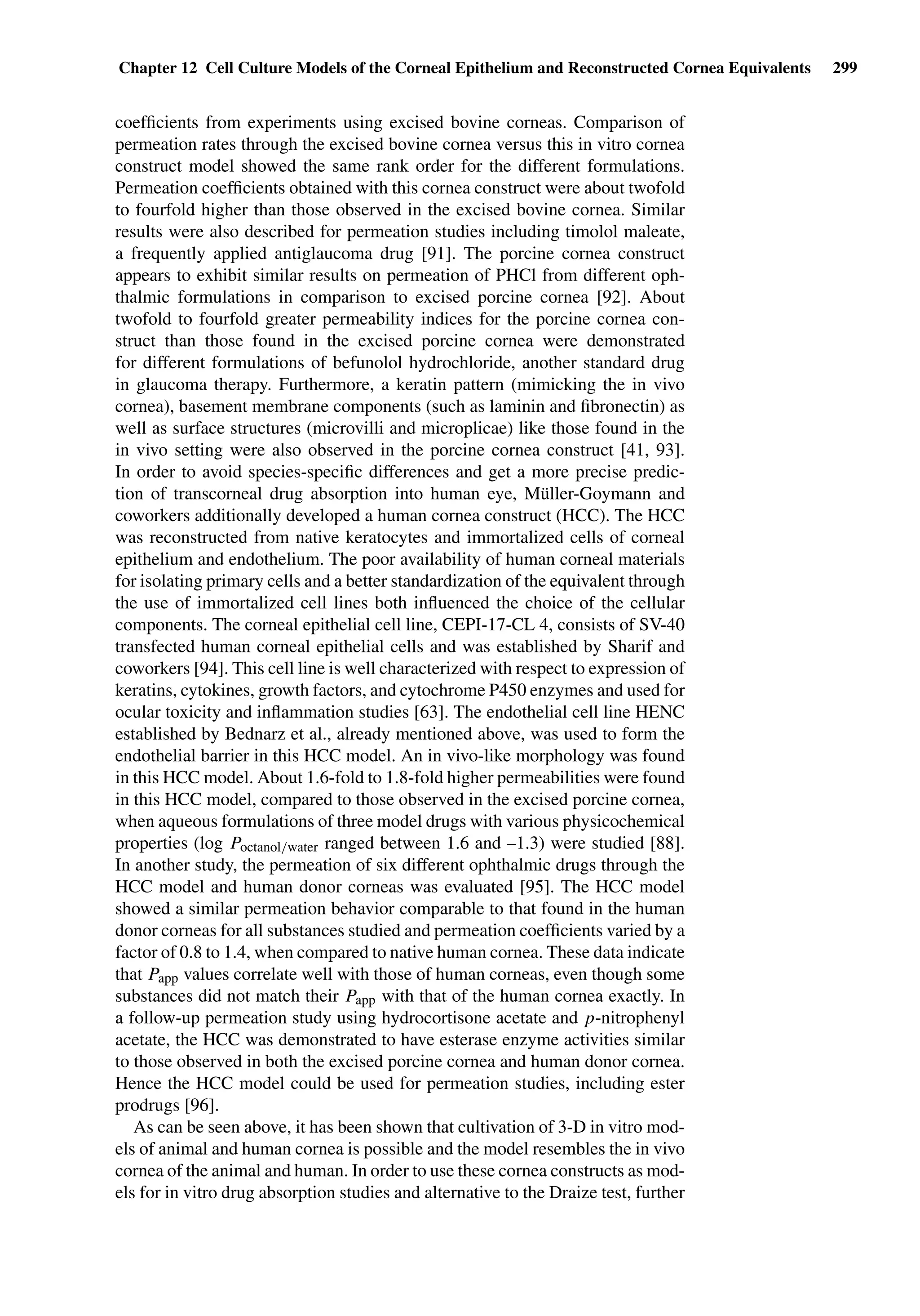 Chapter 12 Cell Culture Models of the Corneal Epithelium and Reconstructed Cornea Equivalents 299
coefﬁcients from experiments using excised bovine corneas. Comparison of
permeation rates through the excised bovine cornea versus this in vitro cornea
construct model showed the same rank order for the different formulations.
Permeation coefﬁcients obtained with this cornea construct were about twofold
to fourfold higher than those observed in the excised bovine cornea. Similar
results were also described for permeation studies including timolol maleate,
a frequently applied antiglaucoma drug [91]. The porcine cornea construct
appears to exhibit similar results on permeation of PHCl from different oph-
thalmic formulations in comparison to excised porcine cornea [92]. About
twofold to fourfold greater permeability indices for the porcine cornea con-
struct than those found in the excised porcine cornea were demonstrated
for different formulations of befunolol hydrochloride, another standard drug
in glaucoma therapy. Furthermore, a keratin pattern (mimicking the in vivo
cornea), basement membrane components (such as laminin and ﬁbronectin) as
well as surface structures (microvilli and microplicae) like those found in the
in vivo setting were also observed in the porcine cornea construct [41, 93].
In order to avoid species-speciﬁc differences and get a more precise predic-
tion of transcorneal drug absorption into human eye, Müller-Goymann and
coworkers additionally developed a human cornea construct (HCC). The HCC
was reconstructed from native keratocytes and immortalized cells of corneal
epithelium and endothelium. The poor availability of human corneal materials
for isolating primary cells and a better standardization of the equivalent through
the use of immortalized cell lines both inﬂuenced the choice of the cellular
components. The corneal epithelial cell line, CEPI-17-CL 4, consists of SV-40
transfected human corneal epithelial cells and was established by Sharif and
coworkers [94]. This cell line is well characterized with respect to expression of
keratins, cytokines, growth factors, and cytochrome P450 enzymes and used for
ocular toxicity and inﬂammation studies [63]. The endothelial cell line HENC
established by Bednarz et al., already mentioned above, was used to form the
endothelial barrier in this HCC model. An in vivo-like morphology was found
in this HCC model. About 1.6-fold to 1.8-fold higher permeabilities were found
in this HCC model, compared to those observed in the excised porcine cornea,
when aqueous formulations of three model drugs with various physicochemical
properties (log Poctanol/water ranged between 1.6 and –1.3) were studied [88].
In another study, the permeation of six different ophthalmic drugs through the
HCC model and human donor corneas was evaluated [95]. The HCC model
showed a similar permeation behavior comparable to that found in the human
donor corneas for all substances studied and permeation coefﬁcients varied by a
factor of 0.8 to 1.4, when compared to native human cornea. These data indicate
that Papp values correlate well with those of human corneas, even though some
substances did not match their Papp with that of the human cornea exactly. In
a follow-up permeation study using hydrocortisone acetate and p-nitrophenyl
acetate, the HCC was demonstrated to have esterase enzyme activities similar
to those observed in both the excised porcine cornea and human donor cornea.
Hence the HCC model could be used for permeation studies, including ester
prodrugs [96].
As can be seen above, it has been shown that cultivation of 3-D in vitro mod-
els of animal and human cornea is possible and the model resembles the in vivo
cornea of the animal and human. In order to use these cornea constructs as mod-
els for in vitro drug absorption studies and alternative to the Draize test, further
 