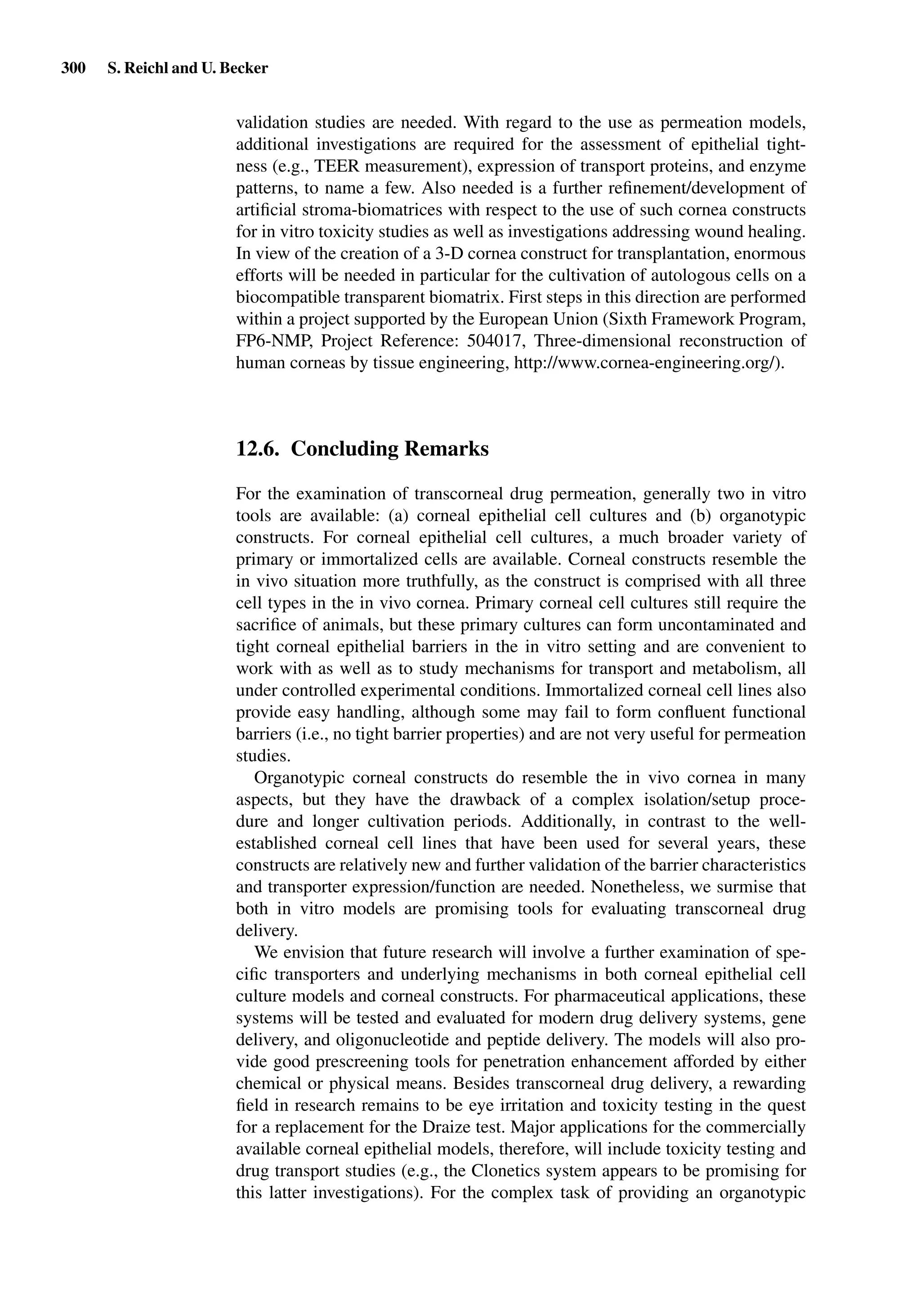 300 S. Reichl and U. Becker
validation studies are needed. With regard to the use as permeation models,
additional investigations are required for the assessment of epithelial tight-
ness (e.g., TEER measurement), expression of transport proteins, and enzyme
patterns, to name a few. Also needed is a further reﬁnement/development of
artiﬁcial stroma-biomatrices with respect to the use of such cornea constructs
for in vitro toxicity studies as well as investigations addressing wound healing.
In view of the creation of a 3-D cornea construct for transplantation, enormous
efforts will be needed in particular for the cultivation of autologous cells on a
biocompatible transparent biomatrix. First steps in this direction are performed
within a project supported by the European Union (Sixth Framework Program,
FP6-NMP, Project Reference: 504017, Three-dimensional reconstruction of
human corneas by tissue engineering, http://www.cornea-engineering.org/).
12.6. Concluding Remarks
For the examination of transcorneal drug permeation, generally two in vitro
tools are available: (a) corneal epithelial cell cultures and (b) organotypic
constructs. For corneal epithelial cell cultures, a much broader variety of
primary or immortalized cells are available. Corneal constructs resemble the
in vivo situation more truthfully, as the construct is comprised with all three
cell types in the in vivo cornea. Primary corneal cell cultures still require the
sacriﬁce of animals, but these primary cultures can form uncontaminated and
tight corneal epithelial barriers in the in vitro setting and are convenient to
work with as well as to study mechanisms for transport and metabolism, all
under controlled experimental conditions. Immortalized corneal cell lines also
provide easy handling, although some may fail to form conﬂuent functional
barriers (i.e., no tight barrier properties) and are not very useful for permeation
studies.
Organotypic corneal constructs do resemble the in vivo cornea in many
aspects, but they have the drawback of a complex isolation/setup proce-
dure and longer cultivation periods. Additionally, in contrast to the well-
established corneal cell lines that have been used for several years, these
constructs are relatively new and further validation of the barrier characteristics
and transporter expression/function are needed. Nonetheless, we surmise that
both in vitro models are promising tools for evaluating transcorneal drug
delivery.
We envision that future research will involve a further examination of spe-
ciﬁc transporters and underlying mechanisms in both corneal epithelial cell
culture models and corneal constructs. For pharmaceutical applications, these
systems will be tested and evaluated for modern drug delivery systems, gene
delivery, and oligonucleotide and peptide delivery. The models will also pro-
vide good prescreening tools for penetration enhancement afforded by either
chemical or physical means. Besides transcorneal drug delivery, a rewarding
ﬁeld in research remains to be eye irritation and toxicity testing in the quest
for a replacement for the Draize test. Major applications for the commercially
available corneal epithelial models, therefore, will include toxicity testing and
drug transport studies (e.g., the Clonetics system appears to be promising for
this latter investigations). For the complex task of providing an organotypic
 