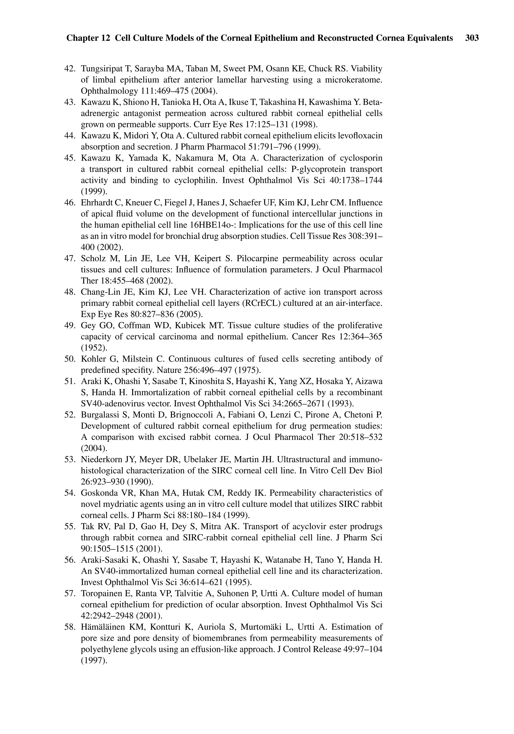 Chapter 12 Cell Culture Models of the Corneal Epithelium and Reconstructed Cornea Equivalents 303
42. Tungsiripat T, Sarayba MA, Taban M, Sweet PM, Osann KE, Chuck RS. Viability
of limbal epithelium after anterior lamellar harvesting using a microkeratome.
Ophthalmology 111:469–475 (2004).
43. Kawazu K, Shiono H, Tanioka H, Ota A, Ikuse T, Takashina H, Kawashima Y. Beta-
adrenergic antagonist permeation across cultured rabbit corneal epithelial cells
grown on permeable supports. Curr Eye Res 17:125–131 (1998).
44. Kawazu K, Midori Y, Ota A. Cultured rabbit corneal epithelium elicits levoﬂoxacin
absorption and secretion. J Pharm Pharmacol 51:791–796 (1999).
45. Kawazu K, Yamada K, Nakamura M, Ota A. Characterization of cyclosporin
a transport in cultured rabbit corneal epithelial cells: P-glycoprotein transport
activity and binding to cyclophilin. Invest Ophthalmol Vis Sci 40:1738–1744
(1999).
46. Ehrhardt C, Kneuer C, Fiegel J, Hanes J, Schaefer UF, Kim KJ, Lehr CM. Inﬂuence
of apical ﬂuid volume on the development of functional intercellular junctions in
the human epithelial cell line 16HBE14o-: Implications for the use of this cell line
as an in vitro model for bronchial drug absorption studies. Cell Tissue Res 308:391–
400 (2002).
47. Scholz M, Lin JE, Lee VH, Keipert S. Pilocarpine permeability across ocular
tissues and cell cultures: Inﬂuence of formulation parameters. J Ocul Pharmacol
Ther 18:455–468 (2002).
48. Chang-Lin JE, Kim KJ, Lee VH. Characterization of active ion transport across
primary rabbit corneal epithelial cell layers (RCrECL) cultured at an air-interface.
Exp Eye Res 80:827–836 (2005).
49. Gey GO, Coffman WD, Kubicek MT. Tissue culture studies of the proliferative
capacity of cervical carcinoma and normal epithelium. Cancer Res 12:364–365
(1952).
50. Kohler G, Milstein C. Continuous cultures of fused cells secreting antibody of
predeﬁned speciﬁty. Nature 256:496–497 (1975).
51. Araki K, Ohashi Y, Sasabe T, Kinoshita S, Hayashi K, Yang XZ, Hosaka Y, Aizawa
S, Handa H. Immortalization of rabbit corneal epithelial cells by a recombinant
SV40-adenovirus vector. Invest Ophthalmol Vis Sci 34:2665–2671 (1993).
52. Burgalassi S, Monti D, Brignoccoli A, Fabiani O, Lenzi C, Pirone A, Chetoni P.
Development of cultured rabbit corneal epithelium for drug permeation studies:
A comparison with excised rabbit cornea. J Ocul Pharmacol Ther 20:518–532
(2004).
53. Niederkorn JY, Meyer DR, Ubelaker JE, Martin JH. Ultrastructural and immuno-
histological characterization of the SIRC corneal cell line. In Vitro Cell Dev Biol
26:923–930 (1990).
54. Goskonda VR, Khan MA, Hutak CM, Reddy IK. Permeability characteristics of
novel mydriatic agents using an in vitro cell culture model that utilizes SIRC rabbit
corneal cells. J Pharm Sci 88:180–184 (1999).
55. Tak RV, Pal D, Gao H, Dey S, Mitra AK. Transport of acyclovir ester prodrugs
through rabbit cornea and SIRC-rabbit corneal epithelial cell line. J Pharm Sci
90:1505–1515 (2001).
56. Araki-Sasaki K, Ohashi Y, Sasabe T, Hayashi K, Watanabe H, Tano Y, Handa H.
An SV40-immortalized human corneal epithelial cell line and its characterization.
Invest Ophthalmol Vis Sci 36:614–621 (1995).
57. Toropainen E, Ranta VP, Talvitie A, Suhonen P, Urtti A. Culture model of human
corneal epithelium for prediction of ocular absorption. Invest Ophthalmol Vis Sci
42:2942–2948 (2001).
58. Hämäläinen KM, Kontturi K, Auriola S, Murtomäki L, Urtti A. Estimation of
pore size and pore density of biomembranes from permeability measurements of
polyethylene glycols using an effusion-like approach. J Control Release 49:97–104
(1997).
 