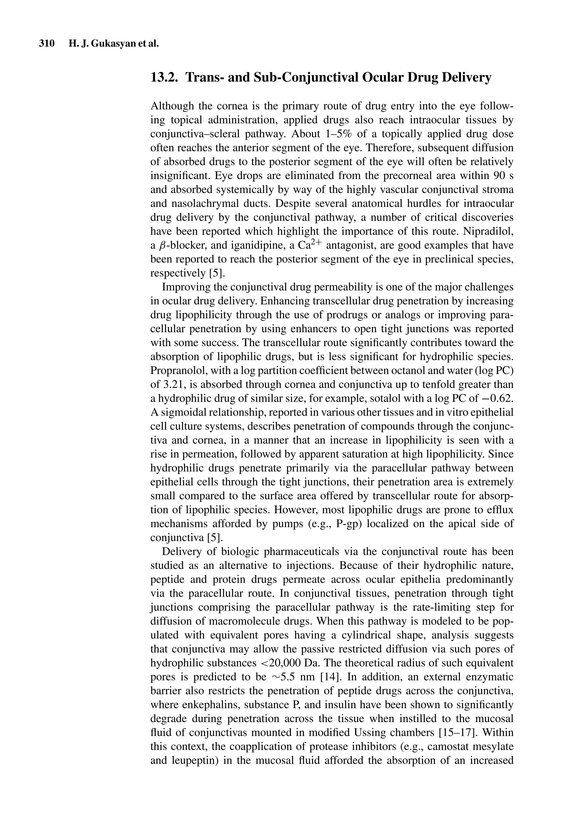 310 H. J. Gukasyan et al.
13.2. Trans- and Sub-Conjunctival Ocular Drug Delivery
Although the cornea is the primary route of drug entry into the eye follow-
ing topical administration, applied drugs also reach intraocular tissues by
conjunctiva–scleral pathway. About 1–5% of a topically applied drug dose
often reaches the anterior segment of the eye. Therefore, subsequent diffusion
of absorbed drugs to the posterior segment of the eye will often be relatively
insigniﬁcant. Eye drops are eliminated from the precorneal area within 90 s
and absorbed systemically by way of the highly vascular conjunctival stroma
and nasolachrymal ducts. Despite several anatomical hurdles for intraocular
drug delivery by the conjunctival pathway, a number of critical discoveries
have been reported which highlight the importance of this route. Nipradilol,
a β-blocker, and iganidipine, a Ca2+ antagonist, are good examples that have
been reported to reach the posterior segment of the eye in preclinical species,
respectively [5].
Improving the conjunctival drug permeability is one of the major challenges
in ocular drug delivery. Enhancing transcellular drug penetration by increasing
drug lipophilicity through the use of prodrugs or analogs or improving para-
cellular penetration by using enhancers to open tight junctions was reported
with some success. The transcellular route signiﬁcantly contributes toward the
absorption of lipophilic drugs, but is less signiﬁcant for hydrophilic species.
Propranolol, with a log partition coefﬁcient between octanol and water (log PC)
of 3.21, is absorbed through cornea and conjunctiva up to tenfold greater than
a hydrophilic drug of similar size, for example, sotalol with a log PC of −0.62.
A sigmoidal relationship, reported in various other tissues and in vitro epithelial
cell culture systems, describes penetration of compounds through the conjunc-
tiva and cornea, in a manner that an increase in lipophilicity is seen with a
rise in permeation, followed by apparent saturation at high lipophilicity. Since
hydrophilic drugs penetrate primarily via the paracellular pathway between
epithelial cells through the tight junctions, their penetration area is extremely
small compared to the surface area offered by transcellular route for absorp-
tion of lipophilic species. However, most lipophilic drugs are prone to efﬂux
mechanisms afforded by pumps (e.g., P-gp) localized on the apical side of
conjunctiva [5].
Delivery of biologic pharmaceuticals via the conjunctival route has been
studied as an alternative to injections. Because of their hydrophilic nature,
peptide and protein drugs permeate across ocular epithelia predominantly
via the paracellular route. In conjunctival tissues, penetration through tight
junctions comprising the paracellular pathway is the rate-limiting step for
diffusion of macromolecule drugs. When this pathway is modeled to be pop-
ulated with equivalent pores having a cylindrical shape, analysis suggests
that conjunctiva may allow the passive restricted diffusion via such pores of
hydrophilic substances <20,000 Da. The theoretical radius of such equivalent
pores is predicted to be ∼5.5 nm [14]. In addition, an external enzymatic
barrier also restricts the penetration of peptide drugs across the conjunctiva,
where enkephalins, substance P, and insulin have been shown to signiﬁcantly
degrade during penetration across the tissue when instilled to the mucosal
ﬂuid of conjunctivas mounted in modiﬁed Ussing chambers [15–17]. Within
this context, the coapplication of protease inhibitors (e.g., camostat mesylate
and leupeptin) in the mucosal ﬂuid afforded the absorption of an increased
 