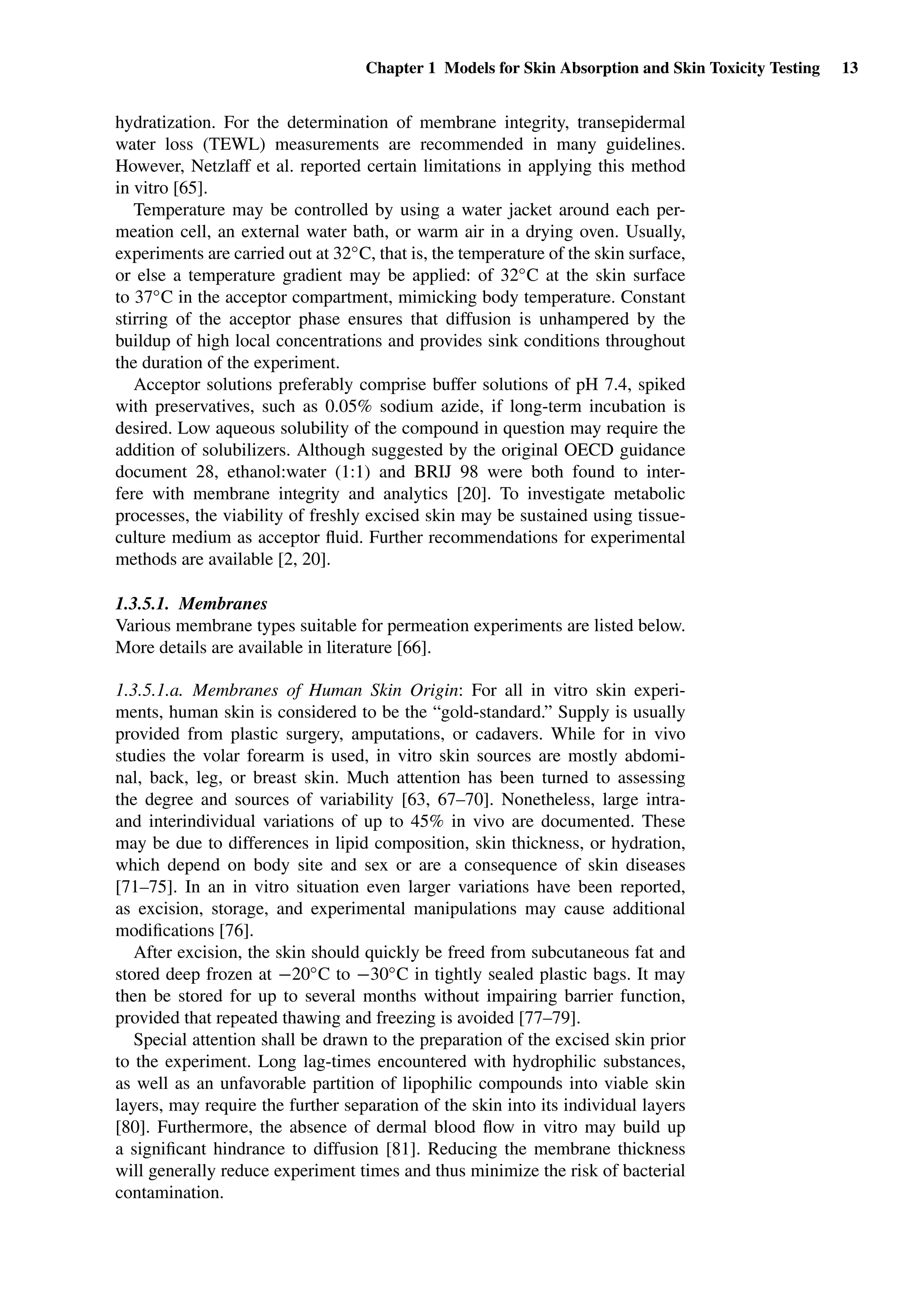 Chapter 1 Models for Skin Absorption and Skin Toxicity Testing 13
hydratization. For the determination of membrane integrity, transepidermal
water loss (TEWL) measurements are recommended in many guidelines.
However, Netzlaff et al. reported certain limitations in applying this method
in vitro [65].
Temperature may be controlled by using a water jacket around each per-
meation cell, an external water bath, or warm air in a drying oven. Usually,
experiments are carried out at 32◦C, that is, the temperature of the skin surface,
or else a temperature gradient may be applied: of 32◦C at the skin surface
to 37◦C in the acceptor compartment, mimicking body temperature. Constant
stirring of the acceptor phase ensures that diffusion is unhampered by the
buildup of high local concentrations and provides sink conditions throughout
the duration of the experiment.
Acceptor solutions preferably comprise buffer solutions of pH 7.4, spiked
with preservatives, such as 0.05% sodium azide, if long-term incubation is
desired. Low aqueous solubility of the compound in question may require the
addition of solubilizers. Although suggested by the original OECD guidance
document 28, ethanol:water (1:1) and BRIJ 98 were both found to inter-
fere with membrane integrity and analytics [20]. To investigate metabolic
processes, the viability of freshly excised skin may be sustained using tissue-
culture medium as acceptor ﬂuid. Further recommendations for experimental
methods are available [2, 20].
1.3.5.1. Membranes
Various membrane types suitable for permeation experiments are listed below.
More details are available in literature [66].
1.3.5.1.a. Membranes of Human Skin Origin: For all in vitro skin experi-
ments, human skin is considered to be the “gold-standard.” Supply is usually
provided from plastic surgery, amputations, or cadavers. While for in vivo
studies the volar forearm is used, in vitro skin sources are mostly abdomi-
nal, back, leg, or breast skin. Much attention has been turned to assessing
the degree and sources of variability [63, 67–70]. Nonetheless, large intra-
and interindividual variations of up to 45% in vivo are documented. These
may be due to differences in lipid composition, skin thickness, or hydration,
which depend on body site and sex or are a consequence of skin diseases
[71–75]. In an in vitro situation even larger variations have been reported,
as excision, storage, and experimental manipulations may cause additional
modiﬁcations [76].
After excision, the skin should quickly be freed from subcutaneous fat and
stored deep frozen at −20◦C to −30◦C in tightly sealed plastic bags. It may
then be stored for up to several months without impairing barrier function,
provided that repeated thawing and freezing is avoided [77–79].
Special attention shall be drawn to the preparation of the excised skin prior
to the experiment. Long lag-times encountered with hydrophilic substances,
as well as an unfavorable partition of lipophilic compounds into viable skin
layers, may require the further separation of the skin into its individual layers
[80]. Furthermore, the absence of dermal blood ﬂow in vitro may build up
a signiﬁcant hindrance to diffusion [81]. Reducing the membrane thickness
will generally reduce experiment times and thus minimize the risk of bacterial
contamination.
 