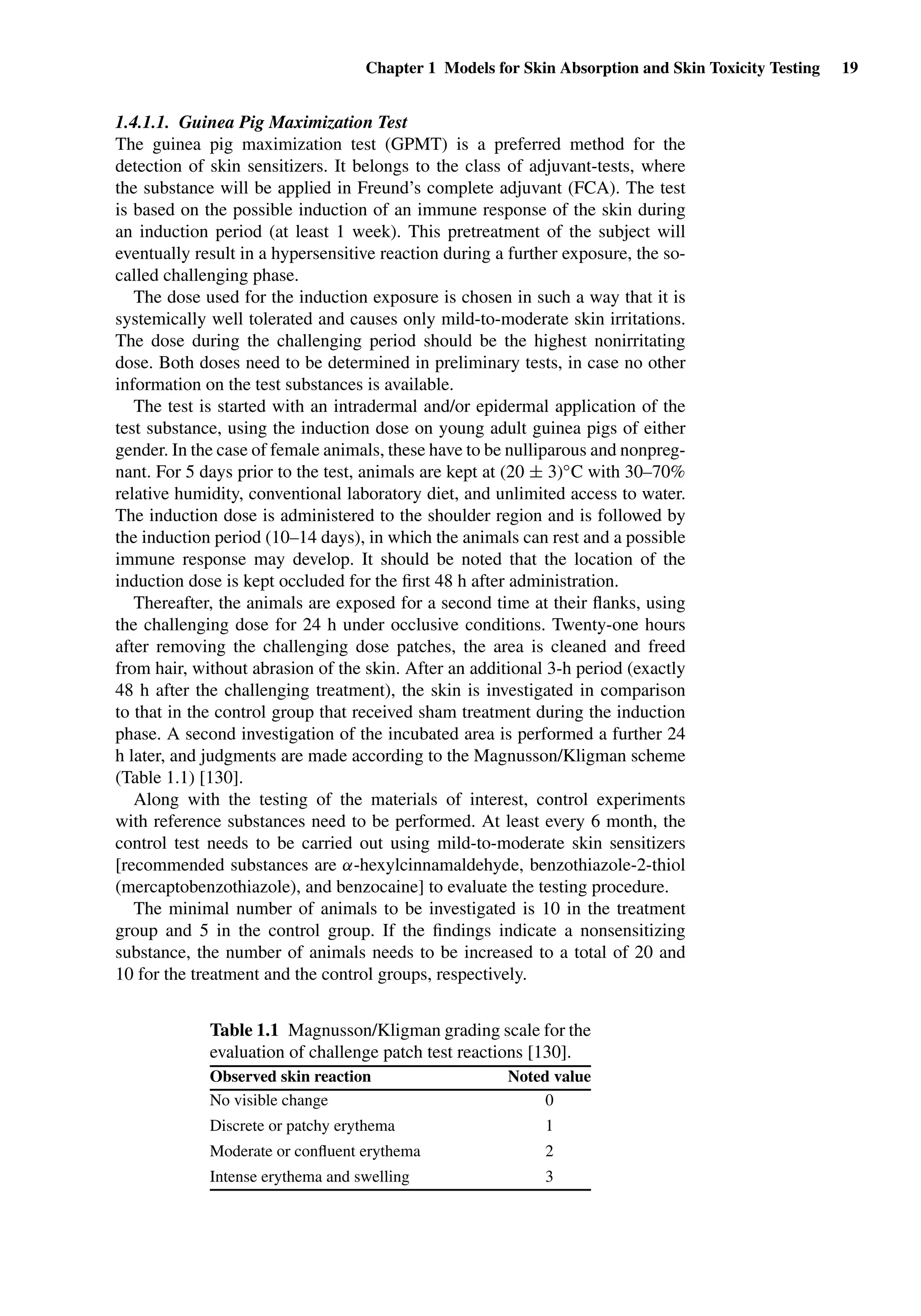 Chapter 1 Models for Skin Absorption and Skin Toxicity Testing 19
1.4.1.1. Guinea Pig Maximization Test
The guinea pig maximization test (GPMT) is a preferred method for the
detection of skin sensitizers. It belongs to the class of adjuvant-tests, where
the substance will be applied in Freund’s complete adjuvant (FCA). The test
is based on the possible induction of an immune response of the skin during
an induction period (at least 1 week). This pretreatment of the subject will
eventually result in a hypersensitive reaction during a further exposure, the so-
called challenging phase.
The dose used for the induction exposure is chosen in such a way that it is
systemically well tolerated and causes only mild-to-moderate skin irritations.
The dose during the challenging period should be the highest nonirritating
dose. Both doses need to be determined in preliminary tests, in case no other
information on the test substances is available.
The test is started with an intradermal and/or epidermal application of the
test substance, using the induction dose on young adult guinea pigs of either
gender. In the case of female animals, these have to be nulliparous and nonpreg-
nant. For 5 days prior to the test, animals are kept at (20 ± 3)◦C with 30–70%
relative humidity, conventional laboratory diet, and unlimited access to water.
The induction dose is administered to the shoulder region and is followed by
the induction period (10–14 days), in which the animals can rest and a possible
immune response may develop. It should be noted that the location of the
induction dose is kept occluded for the ﬁrst 48 h after administration.
Thereafter, the animals are exposed for a second time at their ﬂanks, using
the challenging dose for 24 h under occlusive conditions. Twenty-one hours
after removing the challenging dose patches, the area is cleaned and freed
from hair, without abrasion of the skin. After an additional 3-h period (exactly
48 h after the challenging treatment), the skin is investigated in comparison
to that in the control group that received sham treatment during the induction
phase. A second investigation of the incubated area is performed a further 24
h later, and judgments are made according to the Magnusson/Kligman scheme
(Table 1.1) [130].
Along with the testing of the materials of interest, control experiments
with reference substances need to be performed. At least every 6 month, the
control test needs to be carried out using mild-to-moderate skin sensitizers
[recommended substances are α-hexylcinnamaldehyde, benzothiazole-2-thiol
(mercaptobenzothiazole), and benzocaine] to evaluate the testing procedure.
The minimal number of animals to be investigated is 10 in the treatment
group and 5 in the control group. If the ﬁndings indicate a nonsensitizing
substance, the number of animals needs to be increased to a total of 20 and
10 for the treatment and the control groups, respectively.
Table 1.1 Magnusson/Kligman grading scale for the
evaluation of challenge patch test reactions [130].
Observed skin reaction Noted value
No visible change 0
Discrete or patchy erythema 1
Moderate or conﬂuent erythema 2
Intense erythema and swelling 3
 