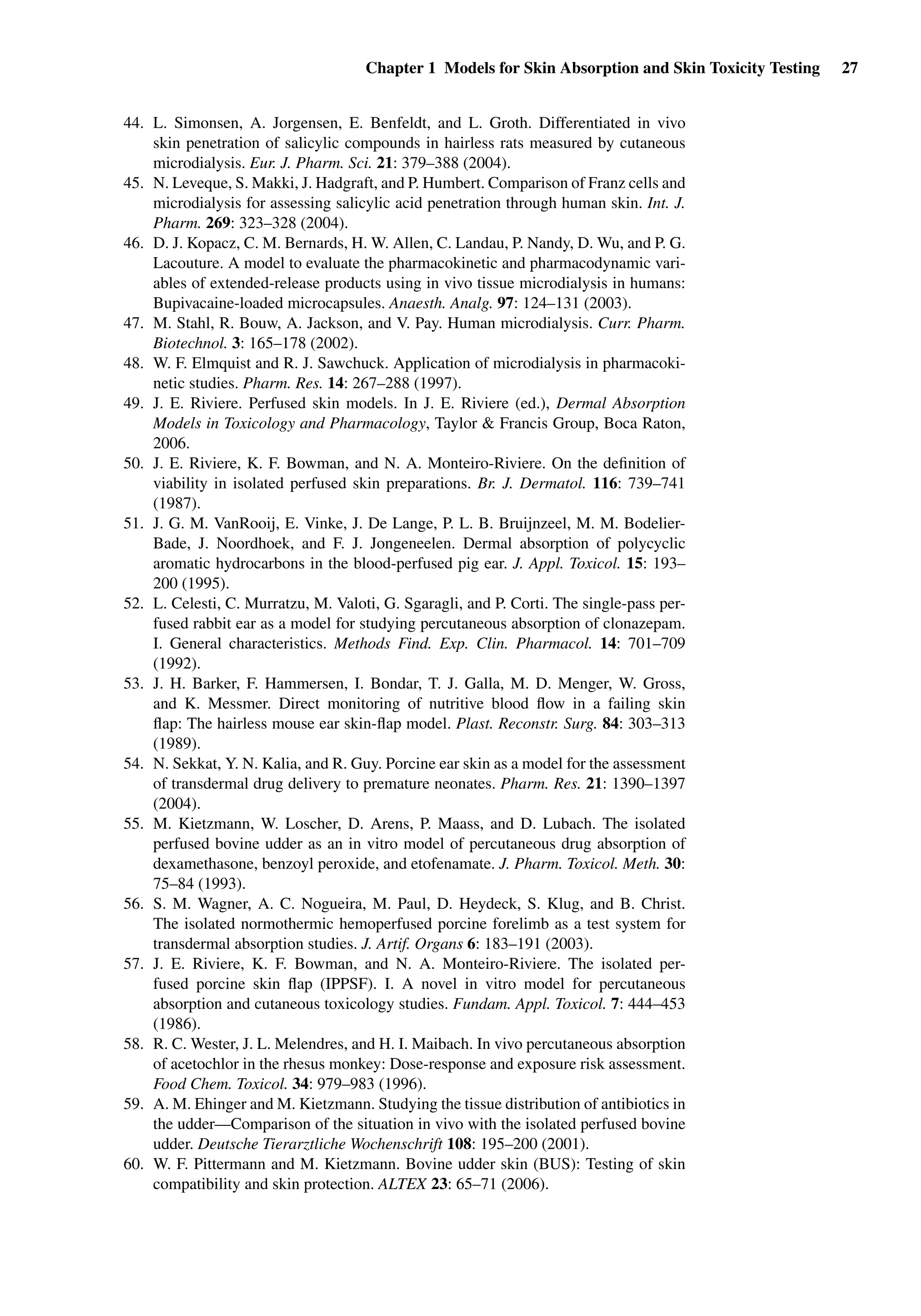 Chapter 1 Models for Skin Absorption and Skin Toxicity Testing 27
44. L. Simonsen, A. Jorgensen, E. Benfeldt, and L. Groth. Differentiated in vivo
skin penetration of salicylic compounds in hairless rats measured by cutaneous
microdialysis. Eur. J. Pharm. Sci. 21: 379–388 (2004).
45. N. Leveque, S. Makki, J. Hadgraft, and P. Humbert. Comparison of Franz cells and
microdialysis for assessing salicylic acid penetration through human skin. Int. J.
Pharm. 269: 323–328 (2004).
46. D. J. Kopacz, C. M. Bernards, H. W. Allen, C. Landau, P. Nandy, D. Wu, and P. G.
Lacouture. A model to evaluate the pharmacokinetic and pharmacodynamic vari-
ables of extended-release products using in vivo tissue microdialysis in humans:
Bupivacaine-loaded microcapsules. Anaesth. Analg. 97: 124–131 (2003).
47. M. Stahl, R. Bouw, A. Jackson, and V. Pay. Human microdialysis. Curr. Pharm.
Biotechnol. 3: 165–178 (2002).
48. W. F. Elmquist and R. J. Sawchuck. Application of microdialysis in pharmacoki-
netic studies. Pharm. Res. 14: 267–288 (1997).
49. J. E. Riviere. Perfused skin models. In J. E. Riviere (ed.), Dermal Absorption
Models in Toxicology and Pharmacology, Taylor & Francis Group, Boca Raton,
2006.
50. J. E. Riviere, K. F. Bowman, and N. A. Monteiro-Riviere. On the deﬁnition of
viability in isolated perfused skin preparations. Br. J. Dermatol. 116: 739–741
(1987).
51. J. G. M. VanRooij, E. Vinke, J. De Lange, P. L. B. Bruijnzeel, M. M. Bodelier-
Bade, J. Noordhoek, and F. J. Jongeneelen. Dermal absorption of polycyclic
aromatic hydrocarbons in the blood-perfused pig ear. J. Appl. Toxicol. 15: 193–
200 (1995).
52. L. Celesti, C. Murratzu, M. Valoti, G. Sgaragli, and P. Corti. The single-pass per-
fused rabbit ear as a model for studying percutaneous absorption of clonazepam.
I. General characteristics. Methods Find. Exp. Clin. Pharmacol. 14: 701–709
(1992).
53. J. H. Barker, F. Hammersen, I. Bondar, T. J. Galla, M. D. Menger, W. Gross,
and K. Messmer. Direct monitoring of nutritive blood ﬂow in a failing skin
ﬂap: The hairless mouse ear skin-ﬂap model. Plast. Reconstr. Surg. 84: 303–313
(1989).
54. N. Sekkat, Y. N. Kalia, and R. Guy. Porcine ear skin as a model for the assessment
of transdermal drug delivery to premature neonates. Pharm. Res. 21: 1390–1397
(2004).
55. M. Kietzmann, W. Loscher, D. Arens, P. Maass, and D. Lubach. The isolated
perfused bovine udder as an in vitro model of percutaneous drug absorption of
dexamethasone, benzoyl peroxide, and etofenamate. J. Pharm. Toxicol. Meth. 30:
75–84 (1993).
56. S. M. Wagner, A. C. Nogueira, M. Paul, D. Heydeck, S. Klug, and B. Christ.
The isolated normothermic hemoperfused porcine forelimb as a test system for
transdermal absorption studies. J. Artif. Organs 6: 183–191 (2003).
57. J. E. Riviere, K. F. Bowman, and N. A. Monteiro-Riviere. The isolated per-
fused porcine skin ﬂap (IPPSF). I. A novel in vitro model for percutaneous
absorption and cutaneous toxicology studies. Fundam. Appl. Toxicol. 7: 444–453
(1986).
58. R. C. Wester, J. L. Melendres, and H. I. Maibach. In vivo percutaneous absorption
of acetochlor in the rhesus monkey: Dose-response and exposure risk assessment.
Food Chem. Toxicol. 34: 979–983 (1996).
59. A. M. Ehinger and M. Kietzmann. Studying the tissue distribution of antibiotics in
the udder—Comparison of the situation in vivo with the isolated perfused bovine
udder. Deutsche Tierarztliche Wochenschrift 108: 195–200 (2001).
60. W. F. Pittermann and M. Kietzmann. Bovine udder skin (BUS): Testing of skin
compatibility and skin protection. ALTEX 23: 65–71 (2006).
 