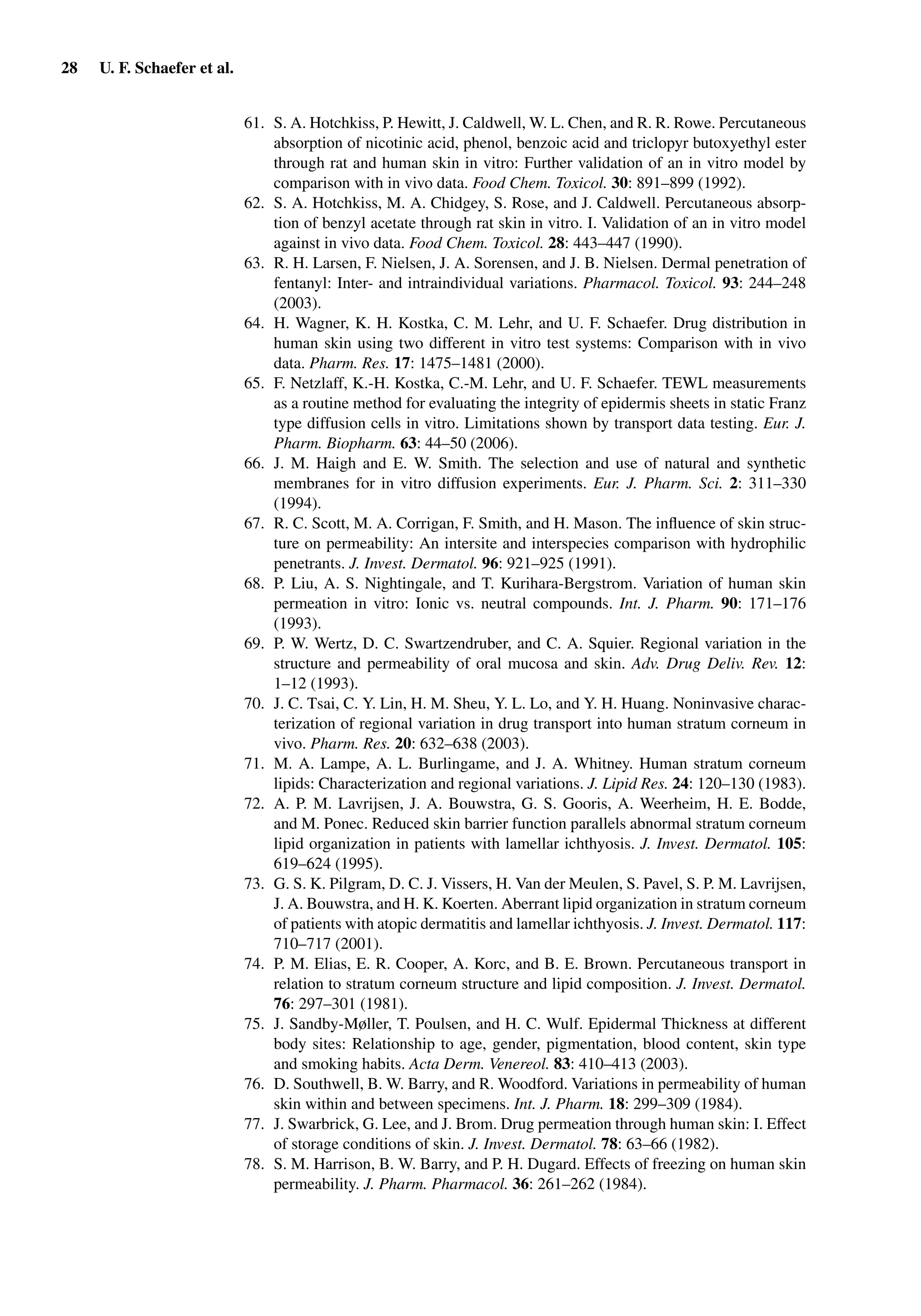 28 U. F. Schaefer et al.
61. S. A. Hotchkiss, P. Hewitt, J. Caldwell, W. L. Chen, and R. R. Rowe. Percutaneous
absorption of nicotinic acid, phenol, benzoic acid and triclopyr butoxyethyl ester
through rat and human skin in vitro: Further validation of an in vitro model by
comparison with in vivo data. Food Chem. Toxicol. 30: 891–899 (1992).
62. S. A. Hotchkiss, M. A. Chidgey, S. Rose, and J. Caldwell. Percutaneous absorp-
tion of benzyl acetate through rat skin in vitro. I. Validation of an in vitro model
against in vivo data. Food Chem. Toxicol. 28: 443–447 (1990).
63. R. H. Larsen, F. Nielsen, J. A. Sorensen, and J. B. Nielsen. Dermal penetration of
fentanyl: Inter- and intraindividual variations. Pharmacol. Toxicol. 93: 244–248
(2003).
64. H. Wagner, K. H. Kostka, C. M. Lehr, and U. F. Schaefer. Drug distribution in
human skin using two different in vitro test systems: Comparison with in vivo
data. Pharm. Res. 17: 1475–1481 (2000).
65. F. Netzlaff, K.-H. Kostka, C.-M. Lehr, and U. F. Schaefer. TEWL measurements
as a routine method for evaluating the integrity of epidermis sheets in static Franz
type diffusion cells in vitro. Limitations shown by transport data testing. Eur. J.
Pharm. Biopharm. 63: 44–50 (2006).
66. J. M. Haigh and E. W. Smith. The selection and use of natural and synthetic
membranes for in vitro diffusion experiments. Eur. J. Pharm. Sci. 2: 311–330
(1994).
67. R. C. Scott, M. A. Corrigan, F. Smith, and H. Mason. The inﬂuence of skin struc-
ture on permeability: An intersite and interspecies comparison with hydrophilic
penetrants. J. Invest. Dermatol. 96: 921–925 (1991).
68. P. Liu, A. S. Nightingale, and T. Kurihara-Bergstrom. Variation of human skin
permeation in vitro: Ionic vs. neutral compounds. Int. J. Pharm. 90: 171–176
(1993).
69. P. W. Wertz, D. C. Swartzendruber, and C. A. Squier. Regional variation in the
structure and permeability of oral mucosa and skin. Adv. Drug Deliv. Rev. 12:
1–12 (1993).
70. J. C. Tsai, C. Y. Lin, H. M. Sheu, Y. L. Lo, and Y. H. Huang. Noninvasive charac-
terization of regional variation in drug transport into human stratum corneum in
vivo. Pharm. Res. 20: 632–638 (2003).
71. M. A. Lampe, A. L. Burlingame, and J. A. Whitney. Human stratum corneum
lipids: Characterization and regional variations. J. Lipid Res. 24: 120–130 (1983).
72. A. P. M. Lavrijsen, J. A. Bouwstra, G. S. Gooris, A. Weerheim, H. E. Bodde,
and M. Ponec. Reduced skin barrier function parallels abnormal stratum corneum
lipid organization in patients with lamellar ichthyosis. J. Invest. Dermatol. 105:
619–624 (1995).
73. G. S. K. Pilgram, D. C. J. Vissers, H. Van der Meulen, S. Pavel, S. P. M. Lavrijsen,
J. A. Bouwstra, and H. K. Koerten. Aberrant lipid organization in stratum corneum
of patients with atopic dermatitis and lamellar ichthyosis. J. Invest. Dermatol. 117:
710–717 (2001).
74. P. M. Elias, E. R. Cooper, A. Korc, and B. E. Brown. Percutaneous transport in
relation to stratum corneum structure and lipid composition. J. Invest. Dermatol.
76: 297–301 (1981).
75. J. Sandby-Møller, T. Poulsen, and H. C. Wulf. Epidermal Thickness at different
body sites: Relationship to age, gender, pigmentation, blood content, skin type
and smoking habits. Acta Derm. Venereol. 83: 410–413 (2003).
76. D. Southwell, B. W. Barry, and R. Woodford. Variations in permeability of human
skin within and between specimens. Int. J. Pharm. 18: 299–309 (1984).
77. J. Swarbrick, G. Lee, and J. Brom. Drug permeation through human skin: I. Effect
of storage conditions of skin. J. Invest. Dermatol. 78: 63–66 (1982).
78. S. M. Harrison, B. W. Barry, and P. H. Dugard. Effects of freezing on human skin
permeability. J. Pharm. Pharmacol. 36: 261–262 (1984).
 