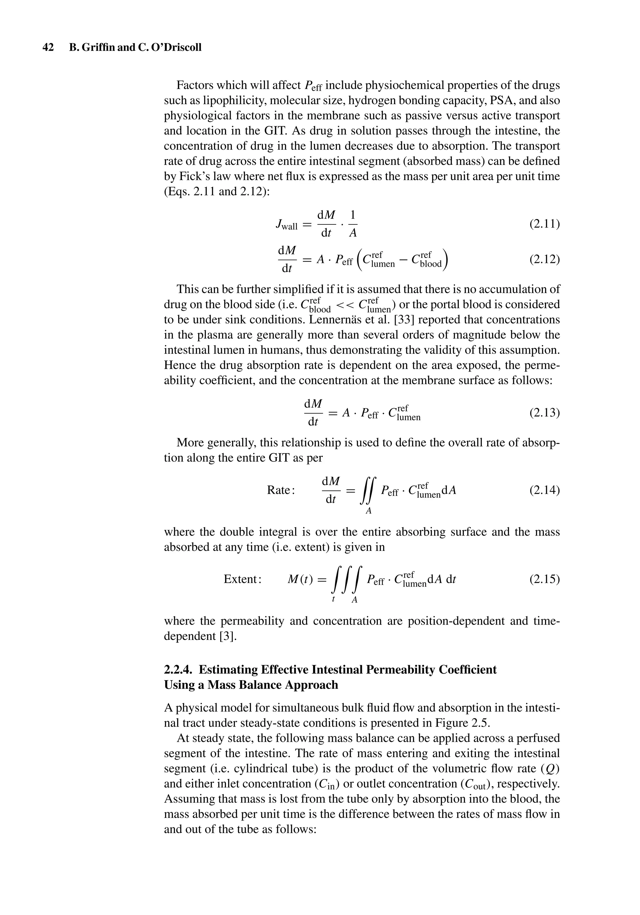 42 B. Grifﬁn and C. O’Driscoll
Factors which will affect Peff include physiochemical properties of the drugs
such as lipophilicity, molecular size, hydrogen bonding capacity, PSA, and also
physiological factors in the membrane such as passive versus active transport
and location in the GIT. As drug in solution passes through the intestine, the
concentration of drug in the lumen decreases due to absorption. The transport
rate of drug across the entire intestinal segment (absorbed mass) can be deﬁned
by Fick’s law where net ﬂux is expressed as the mass per unit area per unit time
(Eqs. 2.11 and 2.12):
Jwall =
dM
dt
·
1
A
(2.11)
dM
dt
= A · Peff Cref
lumen − Cref
blood (2.12)
This can be further simpliﬁed if it is assumed that there is no accumulation of
drug on the blood side (i.e. Cref
blood << Cref
lumen) or the portal blood is considered
to be under sink conditions. Lennernäs et al. [33] reported that concentrations
in the plasma are generally more than several orders of magnitude below the
intestinal lumen in humans, thus demonstrating the validity of this assumption.
Hence the drug absorption rate is dependent on the area exposed, the perme-
ability coefﬁcient, and the concentration at the membrane surface as follows:
dM
dt
= A · Peff · Cref
lumen (2.13)
More generally, this relationship is used to deﬁne the overall rate of absorp-
tion along the entire GIT as per
Rate:
dM
dt
=
A
Peff · Cref
lumendA (2.14)
where the double integral is over the entire absorbing surface and the mass
absorbed at any time (i.e. extent) is given in
Extent: M(t) =
t A
Peff · Cref
lumendA dt (2.15)
where the permeability and concentration are position-dependent and time-
dependent [3].
2.2.4. Estimating Effective Intestinal Permeability Coefﬁcient
Using a Mass Balance Approach
A physical model for simultaneous bulk ﬂuid ﬂow and absorption in the intesti-
nal tract under steady-state conditions is presented in Figure 2.5.
At steady state, the following mass balance can be applied across a perfused
segment of the intestine. The rate of mass entering and exiting the intestinal
segment (i.e. cylindrical tube) is the product of the volumetric ﬂow rate (Q)
and either inlet concentration (Cin) or outlet concentration (Cout), respectively.
Assuming that mass is lost from the tube only by absorption into the blood, the
mass absorbed per unit time is the difference between the rates of mass ﬂow in
and out of the tube as follows:
 