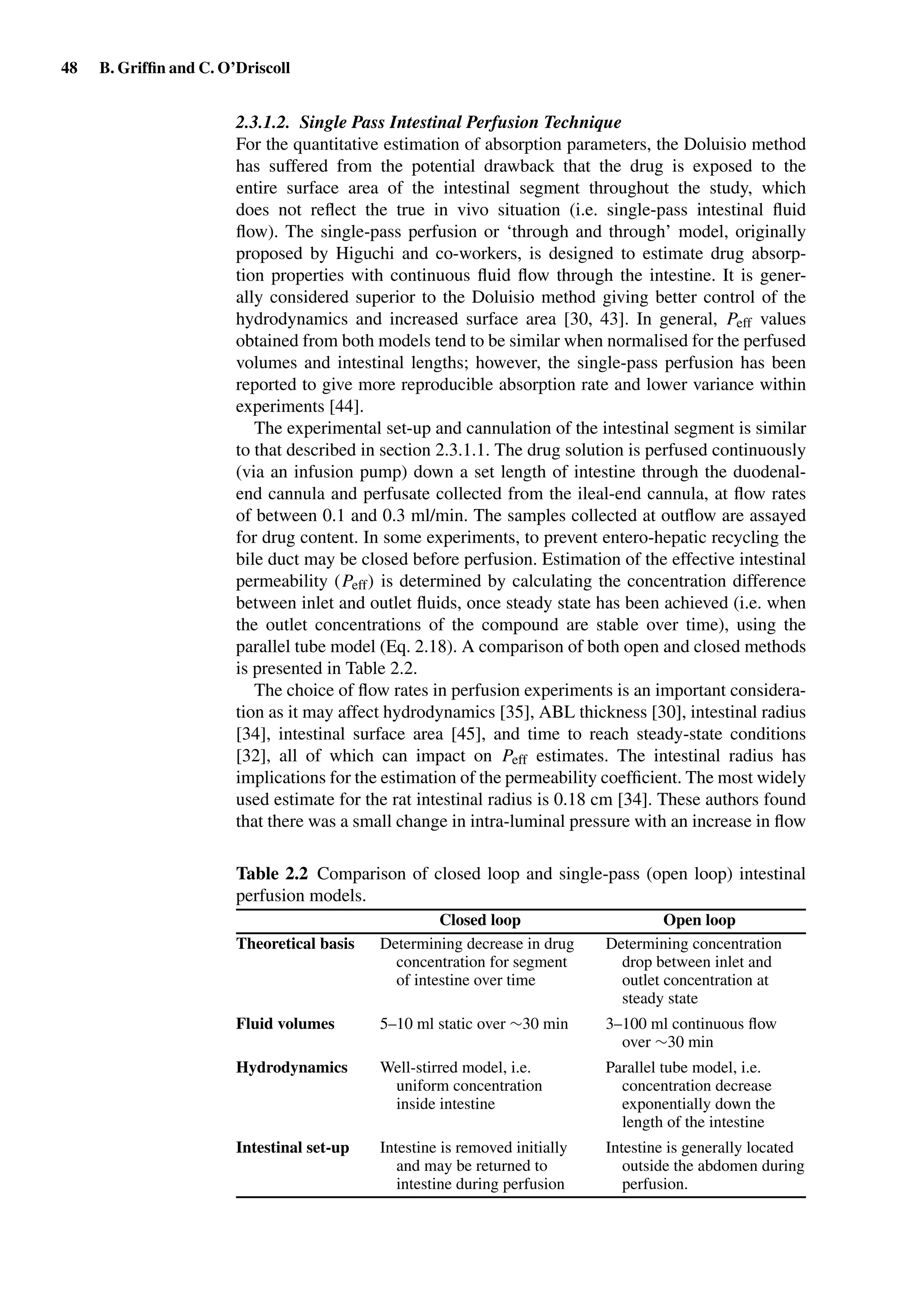 48 B. Grifﬁn and C. O’Driscoll
2.3.1.2. Single Pass Intestinal Perfusion Technique
For the quantitative estimation of absorption parameters, the Doluisio method
has suffered from the potential drawback that the drug is exposed to the
entire surface area of the intestinal segment throughout the study, which
does not reﬂect the true in vivo situation (i.e. single-pass intestinal ﬂuid
ﬂow). The single-pass perfusion or ‘through and through’ model, originally
proposed by Higuchi and co-workers, is designed to estimate drug absorp-
tion properties with continuous ﬂuid ﬂow through the intestine. It is gener-
ally considered superior to the Doluisio method giving better control of the
hydrodynamics and increased surface area [30, 43]. In general, Peff values
obtained from both models tend to be similar when normalised for the perfused
volumes and intestinal lengths; however, the single-pass perfusion has been
reported to give more reproducible absorption rate and lower variance within
experiments [44].
The experimental set-up and cannulation of the intestinal segment is similar
to that described in section 2.3.1.1. The drug solution is perfused continuously
(via an infusion pump) down a set length of intestine through the duodenal-
end cannula and perfusate collected from the ileal-end cannula, at ﬂow rates
of between 0.1 and 0.3 ml/min. The samples collected at outﬂow are assayed
for drug content. In some experiments, to prevent entero-hepatic recycling the
bile duct may be closed before perfusion. Estimation of the effective intestinal
permeability (Peff) is determined by calculating the concentration difference
between inlet and outlet ﬂuids, once steady state has been achieved (i.e. when
the outlet concentrations of the compound are stable over time), using the
parallel tube model (Eq. 2.18). A comparison of both open and closed methods
is presented in Table 2.2.
The choice of ﬂow rates in perfusion experiments is an important considera-
tion as it may affect hydrodynamics [35], ABL thickness [30], intestinal radius
[34], intestinal surface area [45], and time to reach steady-state conditions
[32], all of which can impact on Peff estimates. The intestinal radius has
implications for the estimation of the permeability coefﬁcient. The most widely
used estimate for the rat intestinal radius is 0.18 cm [34]. These authors found
that there was a small change in intra-luminal pressure with an increase in ﬂow
Table 2.2 Comparison of closed loop and single-pass (open loop) intestinal
perfusion models.
Closed loop Open loop
Theoretical basis Determining decrease in drug
concentration for segment
of intestine over time
Determining concentration
drop between inlet and
outlet concentration at
steady state
Fluid volumes 5–10 ml static over ∼30 min 3–100 ml continuous ﬂow
over ∼30 min
Hydrodynamics Well-stirred model, i.e.
uniform concentration
inside intestine
Parallel tube model, i.e.
concentration decrease
exponentially down the
length of the intestine
Intestinal set-up Intestine is removed initially
and may be returned to
intestine during perfusion
Intestine is generally located
outside the abdomen during
perfusion.
 