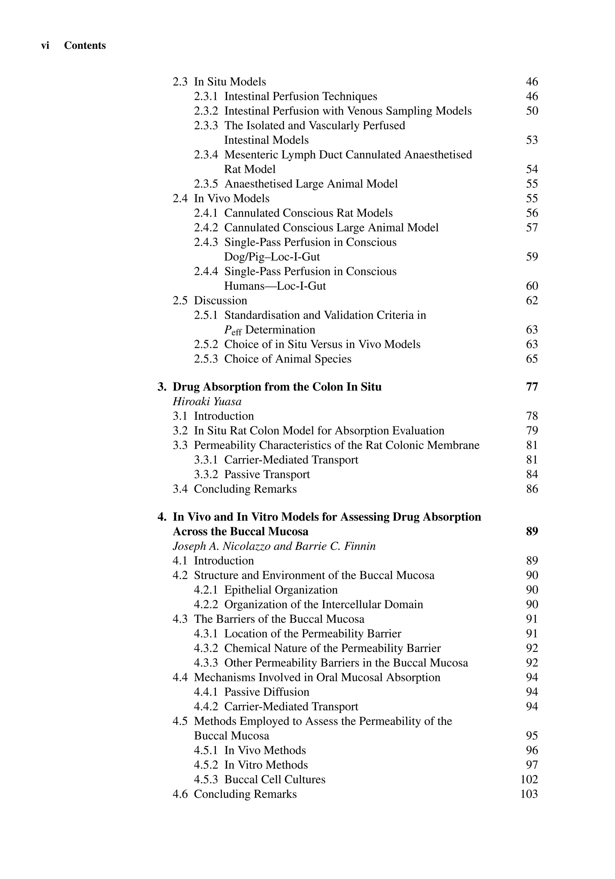 vi Contents
2.3 In Situ Models 46
2.3.1 Intestinal Perfusion Techniques 46
2.3.2 Intestinal Perfusion with Venous Sampling Models 50
2.3.3 The Isolated and Vascularly Perfused
Intestinal Models 53
2.3.4 Mesenteric Lymph Duct Cannulated Anaesthetised
Rat Model 54
2.3.5 Anaesthetised Large Animal Model 55
2.4 In Vivo Models 55
2.4.1 Cannulated Conscious Rat Models 56
2.4.2 Cannulated Conscious Large Animal Model 57
2.4.3 Single-Pass Perfusion in Conscious
Dog/Pig–Loc-I-Gut 59
2.4.4 Single-Pass Perfusion in Conscious
Humans—Loc-I-Gut 60
2.5 Discussion 62
2.5.1 Standardisation and Validation Criteria in
Peff Determination 63
2.5.2 Choice of in Situ Versus in Vivo Models 63
2.5.3 Choice of Animal Species 65
3. Drug Absorption from the Colon In Situ 77
Hiroaki Yuasa
3.1 Introduction 78
3.2 In Situ Rat Colon Model for Absorption Evaluation 79
3.3 Permeability Characteristics of the Rat Colonic Membrane 81
3.3.1 Carrier-Mediated Transport 81
3.3.2 Passive Transport 84
3.4 Concluding Remarks 86
4. In Vivo and In Vitro Models for Assessing Drug Absorption
Across the Buccal Mucosa 89
Joseph A. Nicolazzo and Barrie C. Finnin
4.1 Introduction 89
4.2 Structure and Environment of the Buccal Mucosa 90
4.2.1 Epithelial Organization 90
4.2.2 Organization of the Intercellular Domain 90
4.3 The Barriers of the Buccal Mucosa 91
4.3.1 Location of the Permeability Barrier 91
4.3.2 Chemical Nature of the Permeability Barrier 92
4.3.3 Other Permeability Barriers in the Buccal Mucosa 92
4.4 Mechanisms Involved in Oral Mucosal Absorption 94
4.4.1 Passive Diffusion 94
4.4.2 Carrier-Mediated Transport 94
4.5 Methods Employed to Assess the Permeability of the
Buccal Mucosa 95
4.5.1 In Vivo Methods 96
4.5.2 In Vitro Methods 97
4.5.3 Buccal Cell Cultures 102
4.6 Concluding Remarks 103
 