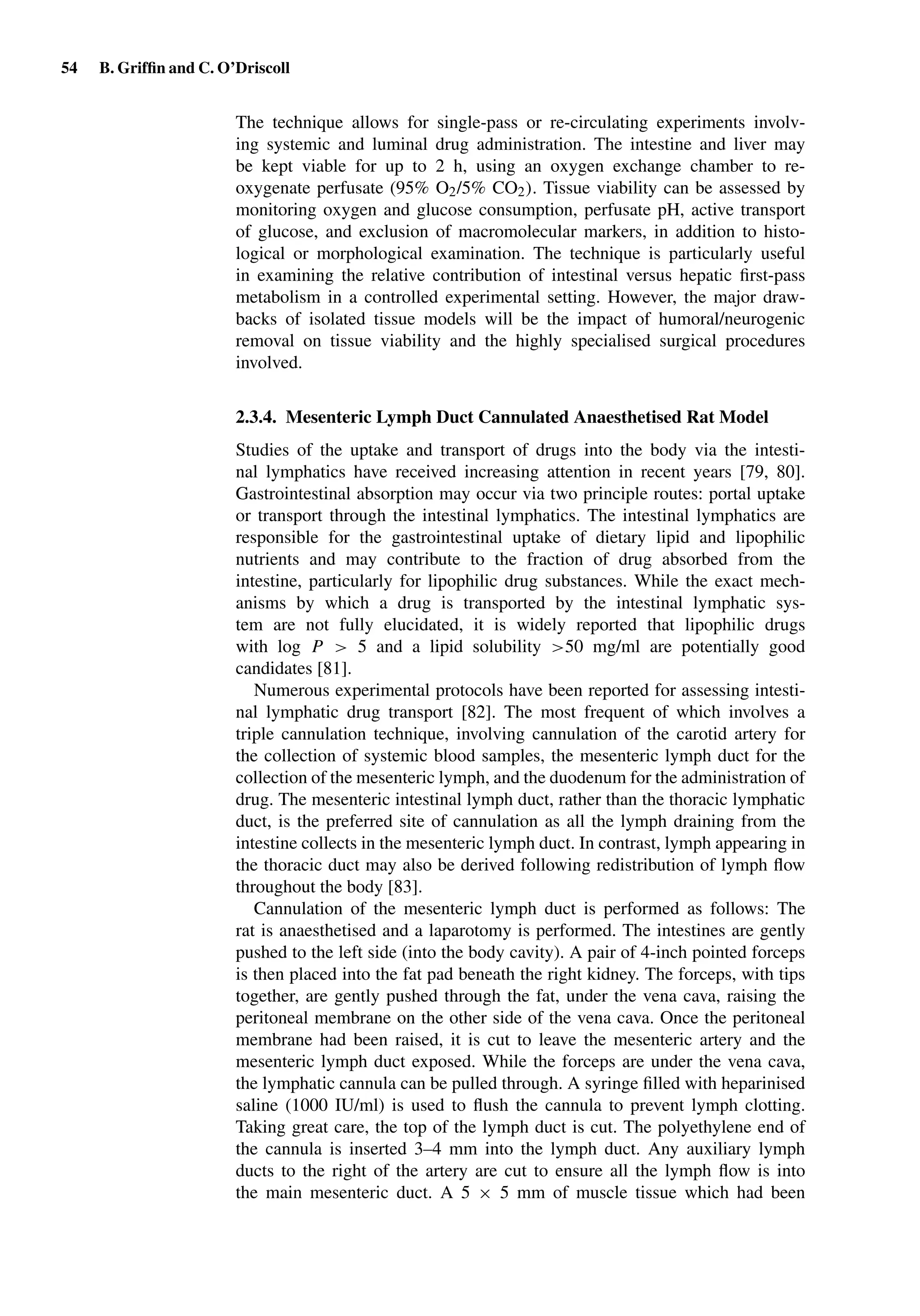 54 B. Grifﬁn and C. O’Driscoll
The technique allows for single-pass or re-circulating experiments involv-
ing systemic and luminal drug administration. The intestine and liver may
be kept viable for up to 2 h, using an oxygen exchange chamber to re-
oxygenate perfusate (95% O2/5% CO2). Tissue viability can be assessed by
monitoring oxygen and glucose consumption, perfusate pH, active transport
of glucose, and exclusion of macromolecular markers, in addition to histo-
logical or morphological examination. The technique is particularly useful
in examining the relative contribution of intestinal versus hepatic ﬁrst-pass
metabolism in a controlled experimental setting. However, the major draw-
backs of isolated tissue models will be the impact of humoral/neurogenic
removal on tissue viability and the highly specialised surgical procedures
involved.
2.3.4. Mesenteric Lymph Duct Cannulated Anaesthetised Rat Model
Studies of the uptake and transport of drugs into the body via the intesti-
nal lymphatics have received increasing attention in recent years [79, 80].
Gastrointestinal absorption may occur via two principle routes: portal uptake
or transport through the intestinal lymphatics. The intestinal lymphatics are
responsible for the gastrointestinal uptake of dietary lipid and lipophilic
nutrients and may contribute to the fraction of drug absorbed from the
intestine, particularly for lipophilic drug substances. While the exact mech-
anisms by which a drug is transported by the intestinal lymphatic sys-
tem are not fully elucidated, it is widely reported that lipophilic drugs
with log P > 5 and a lipid solubility >50 mg/ml are potentially good
candidates [81].
Numerous experimental protocols have been reported for assessing intesti-
nal lymphatic drug transport [82]. The most frequent of which involves a
triple cannulation technique, involving cannulation of the carotid artery for
the collection of systemic blood samples, the mesenteric lymph duct for the
collection of the mesenteric lymph, and the duodenum for the administration of
drug. The mesenteric intestinal lymph duct, rather than the thoracic lymphatic
duct, is the preferred site of cannulation as all the lymph draining from the
intestine collects in the mesenteric lymph duct. In contrast, lymph appearing in
the thoracic duct may also be derived following redistribution of lymph ﬂow
throughout the body [83].
Cannulation of the mesenteric lymph duct is performed as follows: The
rat is anaesthetised and a laparotomy is performed. The intestines are gently
pushed to the left side (into the body cavity). A pair of 4-inch pointed forceps
is then placed into the fat pad beneath the right kidney. The forceps, with tips
together, are gently pushed through the fat, under the vena cava, raising the
peritoneal membrane on the other side of the vena cava. Once the peritoneal
membrane had been raised, it is cut to leave the mesenteric artery and the
mesenteric lymph duct exposed. While the forceps are under the vena cava,
the lymphatic cannula can be pulled through. A syringe ﬁlled with heparinised
saline (1000 IU/ml) is used to ﬂush the cannula to prevent lymph clotting.
Taking great care, the top of the lymph duct is cut. The polyethylene end of
the cannula is inserted 3–4 mm into the lymph duct. Any auxiliary lymph
ducts to the right of the artery are cut to ensure all the lymph ﬂow is into
the main mesenteric duct. A 5 × 5 mm of muscle tissue which had been
 