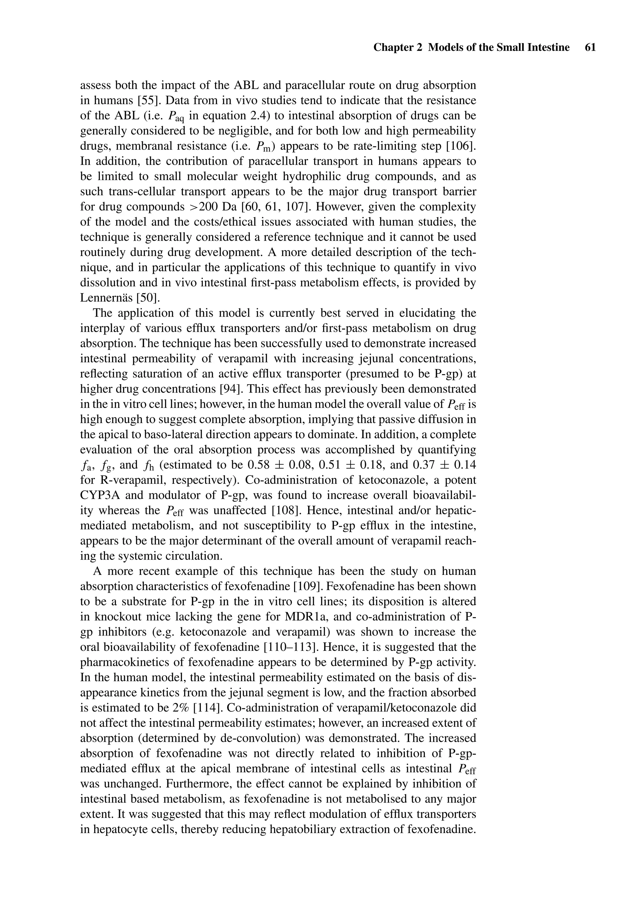 Chapter 2 Models of the Small Intestine 61
assess both the impact of the ABL and paracellular route on drug absorption
in humans [55]. Data from in vivo studies tend to indicate that the resistance
of the ABL (i.e. Paq in equation 2.4) to intestinal absorption of drugs can be
generally considered to be negligible, and for both low and high permeability
drugs, membranal resistance (i.e. Pm) appears to be rate-limiting step [106].
In addition, the contribution of paracellular transport in humans appears to
be limited to small molecular weight hydrophilic drug compounds, and as
such trans-cellular transport appears to be the major drug transport barrier
for drug compounds >200 Da [60, 61, 107]. However, given the complexity
of the model and the costs/ethical issues associated with human studies, the
technique is generally considered a reference technique and it cannot be used
routinely during drug development. A more detailed description of the tech-
nique, and in particular the applications of this technique to quantify in vivo
dissolution and in vivo intestinal ﬁrst-pass metabolism effects, is provided by
Lennernäs [50].
The application of this model is currently best served in elucidating the
interplay of various efﬂux transporters and/or ﬁrst-pass metabolism on drug
absorption. The technique has been successfully used to demonstrate increased
intestinal permeability of verapamil with increasing jejunal concentrations,
reﬂecting saturation of an active efﬂux transporter (presumed to be P-gp) at
higher drug concentrations [94]. This effect has previously been demonstrated
in the in vitro cell lines; however, in the human model the overall value of Peff is
high enough to suggest complete absorption, implying that passive diffusion in
the apical to baso-lateral direction appears to dominate. In addition, a complete
evaluation of the oral absorption process was accomplished by quantifying
fa, fg, and fh (estimated to be 0.58 ± 0.08, 0.51 ± 0.18, and 0.37 ± 0.14
for R-verapamil, respectively). Co-administration of ketoconazole, a potent
CYP3A and modulator of P-gp, was found to increase overall bioavailabil-
ity whereas the Peff was unaffected [108]. Hence, intestinal and/or hepatic-
mediated metabolism, and not susceptibility to P-gp efﬂux in the intestine,
appears to be the major determinant of the overall amount of verapamil reach-
ing the systemic circulation.
A more recent example of this technique has been the study on human
absorption characteristics of fexofenadine [109]. Fexofenadine has been shown
to be a substrate for P-gp in the in vitro cell lines; its disposition is altered
in knockout mice lacking the gene for MDR1a, and co-administration of P-
gp inhibitors (e.g. ketoconazole and verapamil) was shown to increase the
oral bioavailability of fexofenadine [110–113]. Hence, it is suggested that the
pharmacokinetics of fexofenadine appears to be determined by P-gp activity.
In the human model, the intestinal permeability estimated on the basis of dis-
appearance kinetics from the jejunal segment is low, and the fraction absorbed
is estimated to be 2% [114]. Co-administration of verapamil/ketoconazole did
not affect the intestinal permeability estimates; however, an increased extent of
absorption (determined by de-convolution) was demonstrated. The increased
absorption of fexofenadine was not directly related to inhibition of P-gp-
mediated efﬂux at the apical membrane of intestinal cells as intestinal Peff
was unchanged. Furthermore, the effect cannot be explained by inhibition of
intestinal based metabolism, as fexofenadine is not metabolised to any major
extent. It was suggested that this may reﬂect modulation of efﬂux transporters
in hepatocyte cells, thereby reducing hepatobiliary extraction of fexofenadine.
 