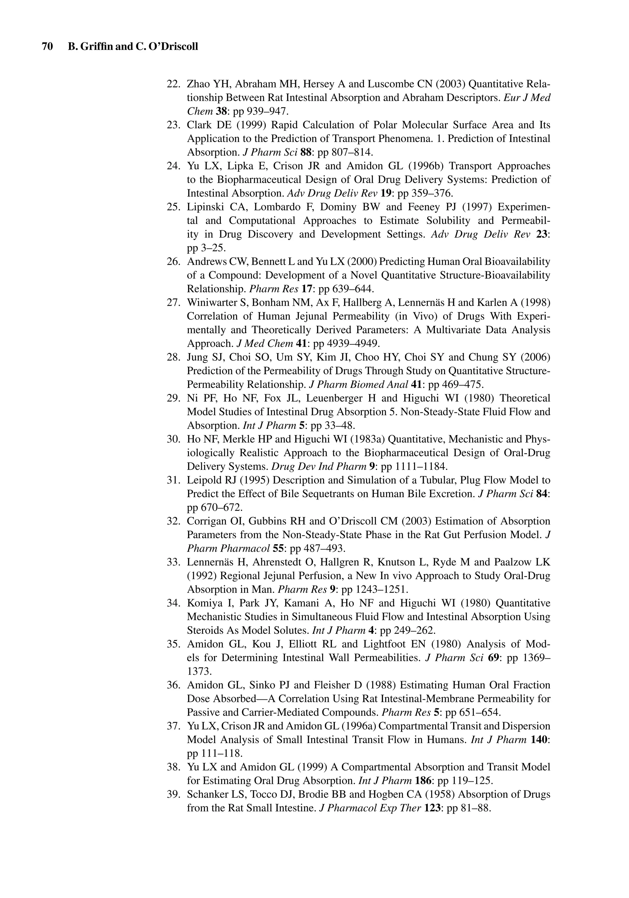 70 B. Grifﬁn and C. O’Driscoll
22. Zhao YH, Abraham MH, Hersey A and Luscombe CN (2003) Quantitative Rela-
tionship Between Rat Intestinal Absorption and Abraham Descriptors. Eur J Med
Chem 38: pp 939–947.
23. Clark DE (1999) Rapid Calculation of Polar Molecular Surface Area and Its
Application to the Prediction of Transport Phenomena. 1. Prediction of Intestinal
Absorption. J Pharm Sci 88: pp 807–814.
24. Yu LX, Lipka E, Crison JR and Amidon GL (1996b) Transport Approaches
to the Biopharmaceutical Design of Oral Drug Delivery Systems: Prediction of
Intestinal Absorption. Adv Drug Deliv Rev 19: pp 359–376.
25. Lipinski CA, Lombardo F, Dominy BW and Feeney PJ (1997) Experimen-
tal and Computational Approaches to Estimate Solubility and Permeabil-
ity in Drug Discovery and Development Settings. Adv Drug Deliv Rev 23:
pp 3–25.
26. Andrews CW, Bennett L and Yu LX (2000) Predicting Human Oral Bioavailability
of a Compound: Development of a Novel Quantitative Structure-Bioavailability
Relationship. Pharm Res 17: pp 639–644.
27. Winiwarter S, Bonham NM, Ax F, Hallberg A, Lennernäs H and Karlen A (1998)
Correlation of Human Jejunal Permeability (in Vivo) of Drugs With Experi-
mentally and Theoretically Derived Parameters: A Multivariate Data Analysis
Approach. J Med Chem 41: pp 4939–4949.
28. Jung SJ, Choi SO, Um SY, Kim JI, Choo HY, Choi SY and Chung SY (2006)
Prediction of the Permeability of Drugs Through Study on Quantitative Structure-
Permeability Relationship. J Pharm Biomed Anal 41: pp 469–475.
29. Ni PF, Ho NF, Fox JL, Leuenberger H and Higuchi WI (1980) Theoretical
Model Studies of Intestinal Drug Absorption 5. Non-Steady-State Fluid Flow and
Absorption. Int J Pharm 5: pp 33–48.
30. Ho NF, Merkle HP and Higuchi WI (1983a) Quantitative, Mechanistic and Phys-
iologically Realistic Approach to the Biopharmaceutical Design of Oral-Drug
Delivery Systems. Drug Dev Ind Pharm 9: pp 1111–1184.
31. Leipold RJ (1995) Description and Simulation of a Tubular, Plug Flow Model to
Predict the Effect of Bile Sequetrants on Human Bile Excretion. J Pharm Sci 84:
pp 670–672.
32. Corrigan OI, Gubbins RH and O’Driscoll CM (2003) Estimation of Absorption
Parameters from the Non-Steady-State Phase in the Rat Gut Perfusion Model. J
Pharm Pharmacol 55: pp 487–493.
33. Lennernäs H, Ahrenstedt O, Hallgren R, Knutson L, Ryde M and Paalzow LK
(1992) Regional Jejunal Perfusion, a New In vivo Approach to Study Oral-Drug
Absorption in Man. Pharm Res 9: pp 1243–1251.
34. Komiya I, Park JY, Kamani A, Ho NF and Higuchi WI (1980) Quantitative
Mechanistic Studies in Simultaneous Fluid Flow and Intestinal Absorption Using
Steroids As Model Solutes. Int J Pharm 4: pp 249–262.
35. Amidon GL, Kou J, Elliott RL and Lightfoot EN (1980) Analysis of Mod-
els for Determining Intestinal Wall Permeabilities. J Pharm Sci 69: pp 1369–
1373.
36. Amidon GL, Sinko PJ and Fleisher D (1988) Estimating Human Oral Fraction
Dose Absorbed—A Correlation Using Rat Intestinal-Membrane Permeability for
Passive and Carrier-Mediated Compounds. Pharm Res 5: pp 651–654.
37. Yu LX, Crison JR and Amidon GL (1996a) Compartmental Transit and Dispersion
Model Analysis of Small Intestinal Transit Flow in Humans. Int J Pharm 140:
pp 111–118.
38. Yu LX and Amidon GL (1999) A Compartmental Absorption and Transit Model
for Estimating Oral Drug Absorption. Int J Pharm 186: pp 119–125.
39. Schanker LS, Tocco DJ, Brodie BB and Hogben CA (1958) Absorption of Drugs
from the Rat Small Intestine. J Pharmacol Exp Ther 123: pp 81–88.
 