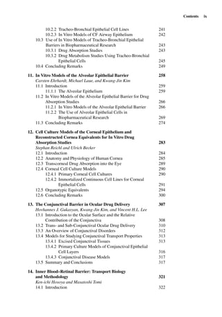 Contents ix
10.2.2 Tracheo-Bronchial Epithelial Cell Lines 241
10.2.3 In Vitro Models of CF Airway Epithelium 242
10.3 Use of In Vitro Models of Tracheo-Bronchial Epithelial
Barriers in Biopharmaceutical Research 243
10.3.1 Drug Absorption Studies 243
10.3.2 Drug Metabolism Studies Using Tracheo-Bronchial
Epithelial Cells 245
10.4 Concluding Remarks 249
11. In Vitro Models of the Alveolar Epithelial Barrier 258
Carsten Ehrhardt, Michael Laue, and Kwang-Jin Kim
11.1 Introduction 259
11.1.1 The Alveolar Epithelium 259
11.2 In Vitro Models of the Alveolar Epithelial Barrier for Drug
Absorption Studies 266
11.2.1 In Vitro Models of the Alveolar Epithelial Barrier 266
11.2.2 The Use of Alveolar Epithelial Cells in
Biopharmaceutical Research 269
11.3 Concluding Remarks 274
12. Cell Culture Models of the Corneal Epithelium and
Reconstructed Cornea Equivalents for In Vitro Drug
Absorption Studies 283
Stephan Reichl and Ulrich Becker
12.1 Introduction 284
12.2 Anatomy and Physiology of Human Cornea 285
12.3 Transcorneal Drug Absorption into the Eye 289
12.4 Corneal Cell Culture Models 290
12.4.1 Primary Corneal Cell Cultures 290
12.4.2 Immortalized Continuous Cell Lines for Corneal
Epithelial Cells 291
12.5 Organotypic Equivalents 294
12.6 Concluding Remarks 300
13. The Conjunctival Barrier in Ocular Drug Delivery 307
Hovhannes J. Gukasyan, Kwang-Jin Kim, and Vincent H.L. Lee
13.1 Introduction to the Ocular Surface and the Relative
Contribution of the Conjunctiva 308
13.2 Trans- and Sub-Conjunctival Ocular Drug Delivery 310
13.3 An Overview of Conjunctival Disorders 312
13.4 Models for Studying Conjunctival Transport Properties 313
13.4.1 Excised Conjunctival Tissues 313
13.4.2 Primary Culture Models of Conjunctival Epithelial
Cell Layers 316
13.4.3 Conjunctival Disease Models 317
13.5 Summary and Conclusions 317
14. Inner Blood–Retinal Barrier: Transport Biology
and Methodology 321
Ken-ichi Hosoya and Masatoshi Tomi
14.1 Introduction 322
 